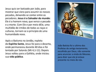 Jesus quis ser batizado por João, para
mostrar que viera para assumir os nossos
pecados, deixando-se contar entre os
pecadores. Jesus é o Salvador do mundo:
Ele é o homem novo, que vence o pecado
e a morte. Com Ele e por meio dEle, uma
multidão de irmãos de todas as raças e
culturas, tornam-se o princípio de uma
humanidade nova.
Após o Batismo no Jordão, repleto
do Espírito Santo, Jesus foi para o deserto,
onde permaneceu durante 40 dias e foi
tentado por Satanás (Mt 4,1-11). Depois
Jesus voltou para a Galiléia, onde iniciou
sua vida pública.
João Batista foi o ultimo dos
Profetas do antigo testamento,
escolhido por Deus, não somente
para anunciar a vinda do Messias,
para dizer que ele já estava
presente no meio de nós.
 