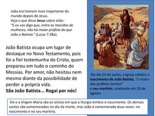 João Batista ocupa um lugar de
destaque no Novo Testamento, pois
foi a fiel testemunha do Cristo, quem
preparou em tudo o caminho do
Messias. Por amor, não hesitou nem
mesmo diante da possibilidade de
perder a própria vida.
São João Batista... Rogai por nós!
João era homem mais importante do
mundo depois de Jesus.
Veja o que disse Jesus sobre João:
“E eu vos digo que, entre os nascidos de
mulheres, não há maior profeta do que
João o Batista.” (Lucas 7:28a).
No dia 24 de junho, a Igreja celebra o
nascimento de João Batista, “o maior
dos profetas Senhor”
e seu martírio, celebrado em 29 de
agosto.
Ele e a Virgem Maria são os únicos em que a liturgia lembra o nascimento. Os demais
santos são comemorados no dia da morte, mas João é comemorado duas vezes: no
nascimento e no seu martírio.
 