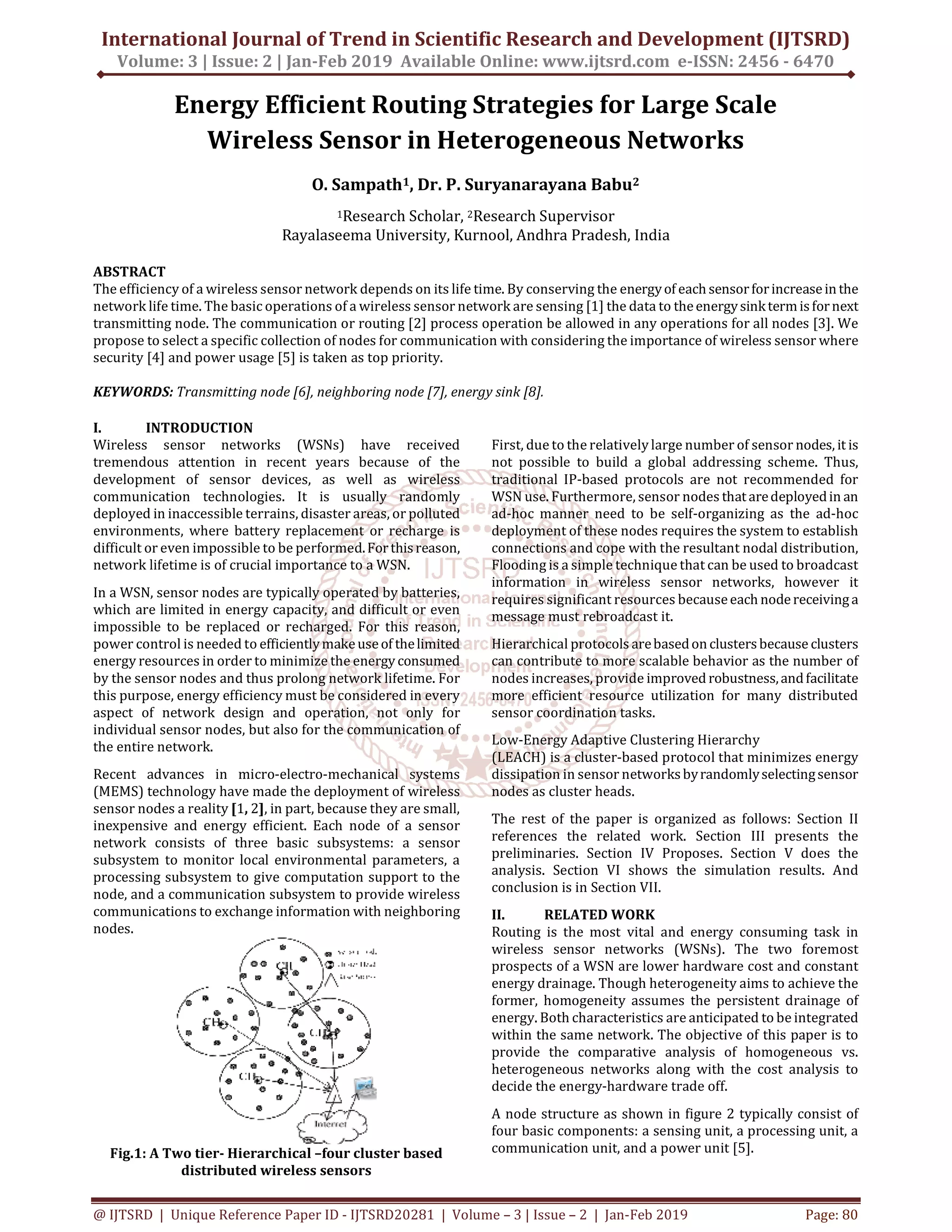 International Journal of Trend in Scientific Research and Development (IJTSRD)
Volume: 3 | Issue: 2 | Jan-Feb 2019 Available Online: www.ijtsrd.com e-ISSN: 2456 - 6470
@ IJTSRD | Unique Reference Paper ID - IJTSRD20281 | Volume – 3 | Issue – 2 | Jan-Feb 2019 Page: 80
Energy Efficient Routing Strategies for Large Scale
Wireless Sensor in Heterogeneous Networks
O. Sampath1, Dr. P. Suryanarayana Babu2
1Research Scholar, 2Research Supervisor
Rayalaseema University, Kurnool, Andhra Pradesh, India
ABSTRACT
The efficiency of a wireless sensor network depends on its life time. By conserving the energyof each sensorforincreaseinthe
network life time. The basic operations of a wireless sensor network are sensing [1] the data to theenergysinktermisfornext
transmitting node. The communication or routing [2] process operation be allowed in any operations for all nodes [3]. We
propose to select a specific collection of nodes for communication with considering the importance of wireless sensor where
security [4] and power usage [5] is taken as top priority.
KEYWORDS: Transmitting node [6], neighboring node [7], energy sink [8].
I. INTRODUCTION
Wireless sensor networks (WSNs) have received
tremendous attention in recent years because of the
development of sensor devices, as well as wireless
communication technologies. It is usually randomly
deployed in inaccessible terrains, disaster areas, or polluted
environments, where battery replacement or recharge is
difficult or even impossible to be performed.Forthisreason,
network lifetime is of crucial importance to a WSN.
In a WSN, sensor nodes are typically operated by batteries,
which are limited in energy capacity, and difficult or even
impossible to be replaced or recharged. For this reason,
power control is needed to efficientlymakeuseof thelimited
energy resources in order to minimize the energy consumed
by the sensor nodes and thus prolong network lifetime. For
this purpose, energy efficiency must be considered in every
aspect of network design and operation, not only for
individual sensor nodes, but also for the communication of
the entire network.
Recent advances in micro-electro-mechanical systems
(MEMS) technology have made the deployment of wireless
sensor nodes a reality [1, 2], in part, because they are small,
inexpensive and energy efficient. Each node of a sensor
network consists of three basic subsystems: a sensor
subsystem to monitor local environmental parameters, a
processing subsystem to give computation support to the
node, and a communication subsystem to provide wireless
communications to exchange information with neighboring
nodes.
Fig.1: A Two tier- Hierarchical –four cluster based
distributed wireless sensors
First, due to the relatively large number of sensor nodes, it is
not possible to build a global addressing scheme. Thus,
traditional IP-based protocols are not recommended for
WSN use. Furthermore, sensor nodes thataredeployedin an
ad-hoc manner need to be self-organizing as the ad-hoc
deployment of these nodes requires the system to establish
connections and cope with the resultant nodal distribution,
Flooding is a simple technique that can be used to broadcast
information in wireless sensor networks, however it
requires significant resources becauseeach nodereceivinga
message must rebroadcast it.
Hierarchical protocols arebasedonclustersbecause clusters
can contribute to more scalable behavior as the number of
nodes increases, provide improved robustness,andfacilitate
more efficient resource utilization for many distributed
sensor coordination tasks.
Low-Energy Adaptive Clustering Hierarchy
(LEACH) is a cluster-based protocol that minimizes energy
dissipation in sensor networksbyrandomlyselectingsensor
nodes as cluster heads.
The rest of the paper is organized as follows: Section II
references the related work. Section III presents the
preliminaries. Section IV Proposes. Section V does the
analysis. Section VI shows the simulation results. And
conclusion is in Section VII.
II. RELATED WORK
Routing is the most vital and energy consuming task in
wireless sensor networks (WSNs). The two foremost
prospects of a WSN are lower hardware cost and constant
energy drainage. Though heterogeneity aims to achieve the
former, homogeneity assumes the persistent drainage of
energy. Both characteristics are anticipated to be integrated
within the same network. The objective of this paper is to
provide the comparative analysis of homogeneous vs.
heterogeneous networks along with the cost analysis to
decide the energy-hardware trade off.
A node structure as shown in figure 2 typically consist of
four basic components: a sensing unit, a processing unit, a
communication unit, and a power unit [5].
 