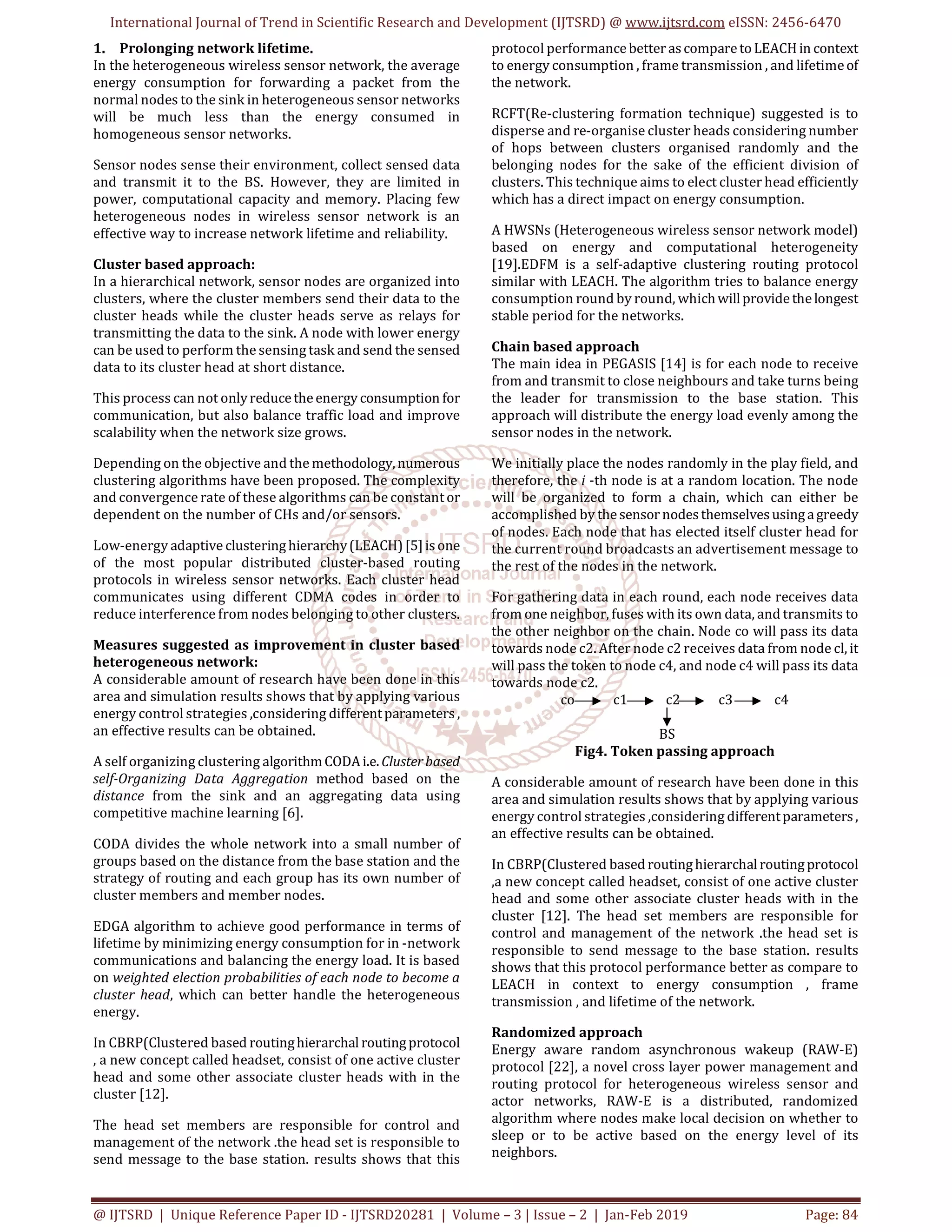 International Journal of Trend in Scientific Research and Development (IJTSRD) @ www.ijtsrd.com eISSN: 2456-6470
@ IJTSRD | Unique Reference Paper ID - IJTSRD20281 | Volume – 3 | Issue – 2 | Jan-Feb 2019 Page: 84
1. Prolonging network lifetime.
In the heterogeneous wireless sensor network, the average
energy consumption for forwarding a packet from the
normal nodes to the sink in heterogeneous sensor networks
will be much less than the energy consumed in
homogeneous sensor networks.
Sensor nodes sense their environment, collect sensed data
and transmit it to the BS. However, they are limited in
power, computational capacity and memory. Placing few
heterogeneous nodes in wireless sensor network is an
effective way to increase network lifetime and reliability.
Cluster based approach:
In a hierarchical network, sensor nodes are organized into
clusters, where the cluster members send their data to the
cluster heads while the cluster heads serve as relays for
transmitting the data to the sink. A node with lower energy
can be used to perform the sensing task and send the sensed
data to its cluster head at short distance.
This process can not onlyreducetheenergy consumption for
communication, but also balance traffic load and improve
scalability when the network size grows.
Depending on the objective and the methodology,numerous
clustering algorithms have been proposed. The complexity
and convergence rate of these algorithms can be constantor
dependent on the number of CHs and/or sensors.
Low-energy adaptive clusteringhierarchy(LEACH)[5]isone
of the most popular distributed cluster-based routing
protocols in wireless sensor networks. Each cluster head
communicates using different CDMA codes in order to
reduce interference from nodes belonging to other clusters.
Measures suggested as improvement in cluster based
heterogeneous network:
A considerable amount of research have been done in this
area and simulation results shows that by applying various
energy control strategies ,considering differentparameters ,
an effective results can be obtained.
A self organizing clustering algorithmCODAi.e. Clusterbased
self-Organizing Data Aggregation method based on the
distance from the sink and an aggregating data using
competitive machine learning [6].
CODA divides the whole network into a small number of
groups based on the distance from the base station and the
strategy of routing and each group has its own number of
cluster members and member nodes.
EDGA algorithm to achieve good performance in terms of
lifetime by minimizing energy consumption for in -network
communications and balancing the energy load. It is based
on weighted election probabilities of each node to become a
cluster head, which can better handle the heterogeneous
energy.
In CBRP(Clustered based routinghierarchal routingprotocol
, a new concept called headset, consist of one active cluster
head and some other associate cluster heads with in the
cluster [12].
The head set members are responsible for control and
management of the network .the head set is responsible to
send message to the base station. results shows that this
protocol performancebetter ascomparetoLEACHin context
to energy consumption , frame transmission , and lifetimeof
the network.
RCFT(Re-clustering formation technique) suggested is to
disperse and re-organise cluster heads considering number
of hops between clusters organised randomly and the
belonging nodes for the sake of the efficient division of
clusters. This technique aims to elect cluster head efficiently
which has a direct impact on energy consumption.
A HWSNs (Heterogeneous wireless sensor network model)
based on energy and computational heterogeneity
[19].EDFM is a self-adaptive clustering routing protocol
similar with LEACH. The algorithm tries to balance energy
consumption round by round, whichwillprovidethelongest
stable period for the networks.
Chain based approach
The main idea in PEGASIS [14] is for each node to receive
from and transmit to close neighbours and take turns being
the leader for transmission to the base station. This
approach will distribute the energy load evenly among the
sensor nodes in the network.
We initially place the nodes randomly in the play field, and
therefore, the i -th node is at a random location. The node
will be organized to form a chain, which can either be
accomplished by thesensor nodesthemselvesusingagreedy
of nodes. Each node that has elected itself cluster head for
the current round broadcasts an advertisement message to
the rest of the nodes in the network.
For gathering data in each round, each node receives data
from one neighbor, fuses with its own data, and transmits to
the other neighbor on the chain. Node co will pass its data
towards node c2. After node c2 receives data from node cl, it
will pass the token to node c4, and node c4 will pass its data
towards node c2.
co c1 c2 c3 c4
BS
Fig4. Token passing approach
A considerable amount of research have been done in this
area and simulation results shows that by applying various
energy control strategies ,considering differentparameters,
an effective results can be obtained.
In CBRP(Clustered based routinghierarchal routingprotocol
,a new concept called headset, consist of one active cluster
head and some other associate cluster heads with in the
cluster [12]. The head set members are responsible for
control and management of the network .the head set is
responsible to send message to the base station. results
shows that this protocol performance better as compare to
LEACH in context to energy consumption , frame
transmission , and lifetime of the network.
Randomized approach
Energy aware random asynchronous wakeup (RAW-E)
protocol [22], a novel cross layer power management and
routing protocol for heterogeneous wireless sensor and
actor networks, RAW-E is a distributed, randomized
algorithm where nodes make local decision on whether to
sleep or to be active based on the energy level of its
neighbors.
 