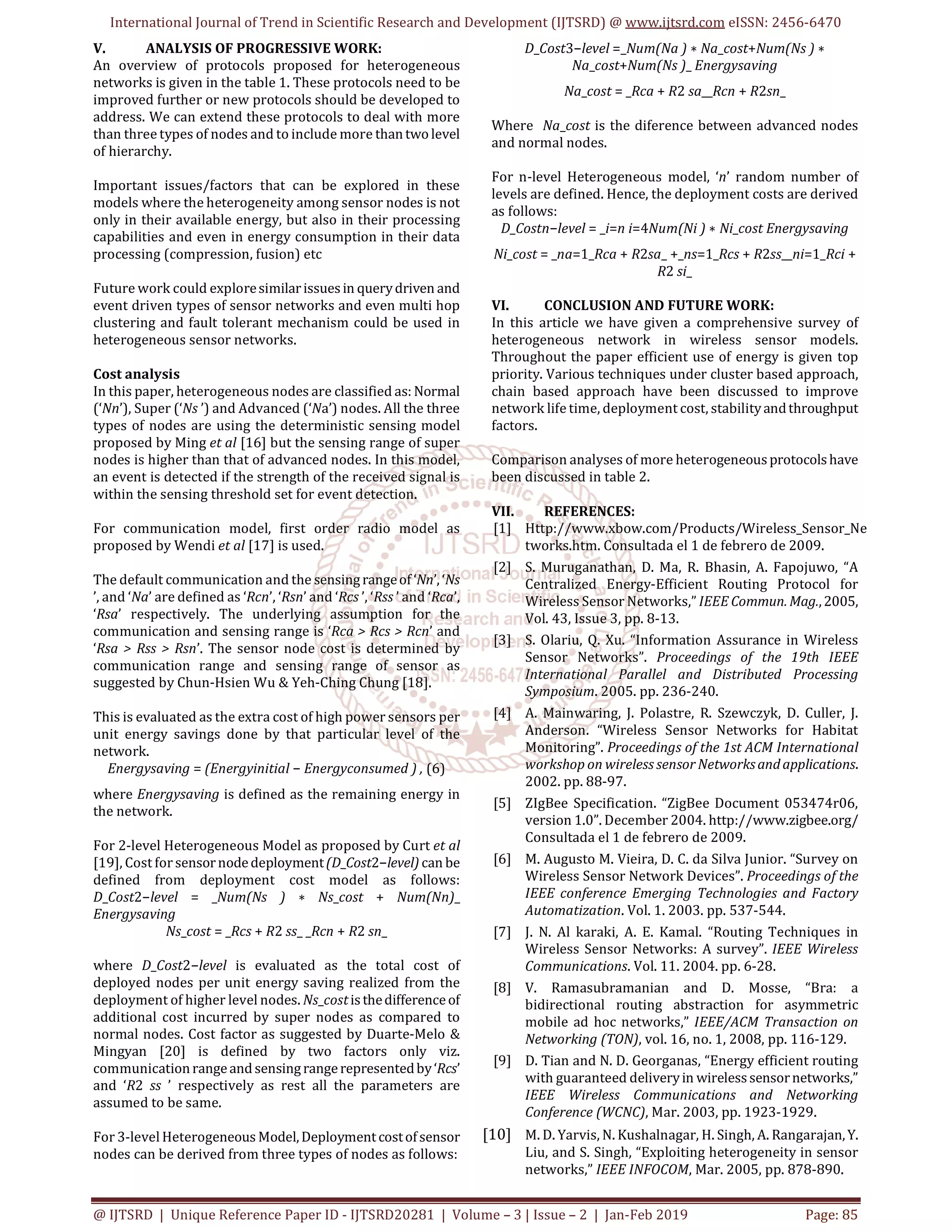 International Journal of Trend in Scientific Research and Development (IJTSRD) @ www.ijtsrd.com eISSN: 2456-6470
@ IJTSRD | Unique Reference Paper ID - IJTSRD20281 | Volume – 3 | Issue – 2 | Jan-Feb 2019 Page: 85
V. ANALYSIS OF PROGRESSIVE WORK:
An overview of protocols proposed for heterogeneous
networks is given in the table 1. These protocols need to be
improved further or new protocols should be developed to
address. We can extend these protocols to deal with more
than three types of nodes and to include more thantwolevel
of hierarchy.
Important issues/factors that can be explored in these
models where the heterogeneity among sensor nodes is not
only in their available energy, but also in their processing
capabilities and even in energy consumption in their data
processing (compression, fusion) etc
Future work could exploresimilarissuesin querydriven and
event driven types of sensor networks and even multi hop
clustering and fault tolerant mechanism could be used in
heterogeneous sensor networks.
Cost analysis
In this paper, heterogeneous nodes are classified as: Normal
(‘Nn’), Super (‘Ns ’) and Advanced (‘Na’) nodes. All the three
types of nodes are using the deterministic sensing model
proposed by Ming et al [16] but the sensing range of super
nodes is higher than that of advanced nodes. In this model,
an event is detected if the strength of the received signal is
within the sensing threshold set for event detection.
For communication model, first order radio model as
proposed by Wendi et al [17] is used.
The default communication and the sensingrangeof ‘Nn’, ‘Ns
’, and ‘Na’ are defined as ‘Rcn’, ‘Rsn’ and ‘Rcs ’, ‘Rss ’ and ‘Rca’,
‘Rsa’ respectively. The underlying assumption for the
communication and sensing range is ‘Rca > Rcs > Rcn’ and
‘Rsa > Rss > Rsn’. The sensor node cost is determined by
communication range and sensing range of sensor as
suggested by Chun-Hsien Wu & Yeh-Ching Chung [18].
This is evaluated as the extra cost of high power sensors per
unit energy savings done by that particular level of the
network.
Energysaving = (Energyinitial − Energyconsumed ) , (6)
where Energysaving is defined as the remaining energy in
the network.
For 2-level Heterogeneous Model as proposed by Curt et al
[19], Cost for sensornodedeployment(D_Cost2−level) can be
defined from deployment cost model as follows:
D_Cost2−level = _Num(Ns ) ∗ Ns_cost + Num(Nn)_
Energysaving
Ns_cost = _Rcs + R2 ss_ _Rcn + R2 sn_
where D_Cost2−level is evaluated as the total cost of
deployed nodes per unit energy saving realized from the
deployment of higher level nodes. Ns_costisthedifferenceof
additional cost incurred by super nodes as compared to
normal nodes. Cost factor as suggested by Duarte-Melo &
Mingyan [20] is defined by two factors only viz.
communicationrangeand sensingrangerepresentedby‘Rcs’
and ‘R2 ss ’ respectively as rest all the parameters are
assumed to be same.
For 3-level Heterogeneous Model,Deploymentcostofsensor
nodes can be derived from three types of nodes as follows:
D_Cost3−level =_Num(Na ) ∗ Na_cost+Num(Ns ) ∗
Na_cost+Num(Ns )_ Energysaving
Na_cost = _Rca + R2 sa__Rcn + R2sn_
Where Na_cost is the diference between advanced nodes
and normal nodes.
For n-level Heterogeneous model, ‘n’ random number of
levels are defined. Hence, the deployment costs are derived
as follows:
D_Costn−level = _i=n i=4Num(Ni ) ∗ Ni_cost Energysaving
Ni_cost = _na=1_Rca + R2sa_ +_ns=1_Rcs + R2ss__ni=1_Rci +
R2 si_
VI. CONCLUSION AND FUTURE WORK:
In this article we have given a comprehensive survey of
heterogeneous network in wireless sensor models.
Throughout the paper efficient use of energy is given top
priority. Various techniques under cluster based approach,
chain based approach have been discussed to improve
network life time, deployment cost, stabilityandthroughput
factors.
Comparison analyses of more heterogeneousprotocolshave
been discussed in table 2.
VII. REFERENCES:
[1] Http://www.xbow.com/Products/Wireless_Sensor_Ne
tworks.htm. Consultada el 1 de febrero de 2009.
[2] S. Muruganathan, D. Ma, R. Bhasin, A. Fapojuwo, “A
Centralized Energy-Efficient Routing Protocol for
Wireless Sensor Networks,” IEEE Commun.Mag.,2005,
Vol. 43, Issue 3, pp. 8-13.
[3] S. Olariu, Q. Xu. “Information Assurance in Wireless
Sensor Networks”. Proceedings of the 19th IEEE
International Parallel and Distributed Processing
Symposium. 2005. pp. 236-240.
[4] A. Mainwaring, J. Polastre, R. Szewczyk, D. Culler, J.
Anderson. “Wireless Sensor Networks for Habitat
Monitoring”. Proceedings of the 1st ACM International
workshop on wireless sensor Networksandapplications.
2002. pp. 88-97.
[5] ZIgBee Specification. “ZigBee Document 053474r06,
version 1.0”. December 2004. http://www.zigbee.org/
Consultada el 1 de febrero de 2009.
[6] M. Augusto M. Vieira, D. C. da Silva Junior. “Survey on
Wireless Sensor Network Devices”. Proceedings of the
IEEE conference Emerging Technologies and Factory
Automatization. Vol. 1. 2003. pp. 537-544.
[7] J. N. Al karaki, A. E. Kamal. “Routing Techniques in
Wireless Sensor Networks: A survey”. IEEE Wireless
Communications. Vol. 11. 2004. pp. 6-28.
[8] V. Ramasubramanian and D. Mosse, “Bra: a
bidirectional routing abstraction for asymmetric
mobile ad hoc networks,” IEEE/ACM Transaction on
Networking (TON), vol. 16, no. 1, 2008, pp. 116-129.
[9] D. Tian and N. D. Georganas, “Energy efficient routing
with guaranteed deliveryin wirelesssensornetworks,”
IEEE Wireless Communications and Networking
Conference (WCNC), Mar. 2003, pp. 1923-1929.
[10] M. D. Yarvis, N. Kushalnagar, H. Singh, A. Rangarajan,Y.
Liu, and S. Singh, “Exploiting heterogeneity in sensor
networks,” IEEE INFOCOM, Mar. 2005, pp. 878-890.
 