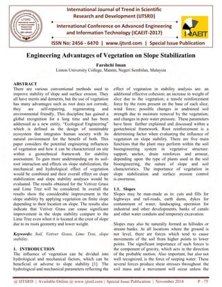 @ IJTSRD | Available Online @ www.ijtsrd.com
ISSN No: 2456
International Journal of Trend in Scientific
Research and
International Conference on Advanced Engineering
and Information Technology (ICAEIT
Engineering Advantages of Vegetation on Slope Stabilization
Linton University College, Mantin, Negeri Sembilan, Malaysia
ABSTRACT
There are various conventional methods used to
improve stability of slope and surface erosion. They
all have merits and demerits, but the use of vegetation
has many advantages such as root does not corrode,
they are self-repairing, regenerating and
environmental friendly. This discipline has gained a
global recognition for a long time and has been
addressed as a new entity, “Ecological Engineering”
which is defined as the design of sustainable
ecosystem that integrates human society with its
natural environment for the benefit of both. This
paper considers the potential engineering influences
of vegetation and how it can be characterized on site
within a geotechnical framework for stability
assessment. To gain more understanding on its soil
root interaction and effects on slope stabilization, the
mechanical and hydrological effect of vegetation
would be combined and their overall effect on slope
stabilization and slope stability analyses would be
evaluated. The results obtained for the Vetiver Grass
and Lime Tree will be considered. In overall the
results show the considerable improvement in the
slope stability by applying vegetation on finite slope
depending to their location on slope. The results also
indicate that Vetiver Grass can cause significant
improvement in the slope stability compare to the
Lime Tree even when it is located at the crest of slope
due to its roots geometry and lower weight.
Keywords: Soil, Vetiver Grass, Lime Tree, slope
stability.
1. INTRODUCTION
The influence of vegetation can be
hydrological and mechanical factors,
beneficial or adverse to slope stabili
hydrological and mechanical parameters
@ IJTSRD | Available Online @ www.ijtsrd.com | Special Issue Publication | November 2018
ISSN No: 2456 - 6470 | www.ijtsrd.com | Special Issue Publication
International Journal of Trend in Scientific
Research and Development (IJTSRD)
International Conference on Advanced Engineering
and Information Technology (ICAEIT-2017)
Engineering Advantages of Vegetation on Slope Stabilization
Farshchi Iman
Linton University College, Mantin, Negeri Sembilan, Malaysia
There are various conventional methods used to
improve stability of slope and surface erosion. They
all have merits and demerits, but the use of vegetation
has many advantages such as root does not corrode,
repairing, regenerating and
mental friendly. This discipline has gained a
global recognition for a long time and has been
addressed as a new entity, “Ecological Engineering”
which is defined as the design of sustainable
ecosystem that integrates human society with its
ment for the benefit of both. This
paper considers the potential engineering influences
of vegetation and how it can be characterized on site
within a geotechnical framework for stability
assessment. To gain more understanding on its soil-
and effects on slope stabilization, the
mechanical and hydrological effect of vegetation
would be combined and their overall effect on slope
stabilization and slope stability analyses would be
evaluated. The results obtained for the Vetiver Grass
Tree will be considered. In overall the
results show the considerable improvement in the
slope stability by applying vegetation on finite slope
depending to their location on slope. The results also
indicate that Vetiver Grass can cause significant
ment in the slope stability compare to the
Lime Tree even when it is located at the crest of slope
due to its roots geometry and lower weight.
Lime Tree, slope
divided into
which can be
ility [1]. The
s reflecting the
effect of vegetation in stab
additional effective cohesion;
slice due to the vegetation; a
force by the roots present on
wind force; possible chang
strength due to moisture rem
and changes in pore water pres
have been further explained
geotechnical framework. Roo
determining factor when eval
vegetation on slope stability
functions that the plant may
bioengineering system in
support, anchor, drain rei
depending upon the type of
bioengineering, the nature
characteristics. The importa
slope stabilization and su
is enormous.
1.1. Slopes
Slopes may be man-made as
highways and rail-roads, e
containment of water, land
industrial and other developm
and other water conduits and t
Slopes may also be naturally
stream banks. At all location
not level, there are forces
movements of the soil from
points. The significant impor
the component of gravity, wh
of the probable motion. Also
well recognized, is the force
several forces produce shear
soil mass and a movement
Publication | November 2018 P - 75
Special Issue Publication
International Conference on Advanced Engineering
Engineering Advantages of Vegetation on Slope Stabilization
Linton University College, Mantin, Negeri Sembilan, Malaysia
bility analysis are: an
an increase in weight of
; a tensile reinforcement
n the base of each slice;
nges in undrained soil
moval by the vegetation;
essure. These parameters
and discussed within a
oot reinforcement is a
aluating the influence of
y. There are five main
perform within the soil
vegetative structure:
einforces and armour,
f plants used in the soil
of slope and soil
tance of vegetation in
surface erosion control
e as in: cuts and fills for
, earth dams, dykes for
dscaping operation for
ments, banks of canals
d temporary excavation.
y formed as hillsides or
ons where the ground is
which tend to cause
m higher points to lower
portance of such forces is
hich acts in the direction
o important, but also not
of seeping water. These
stresses throughout the
will occur unless the
 