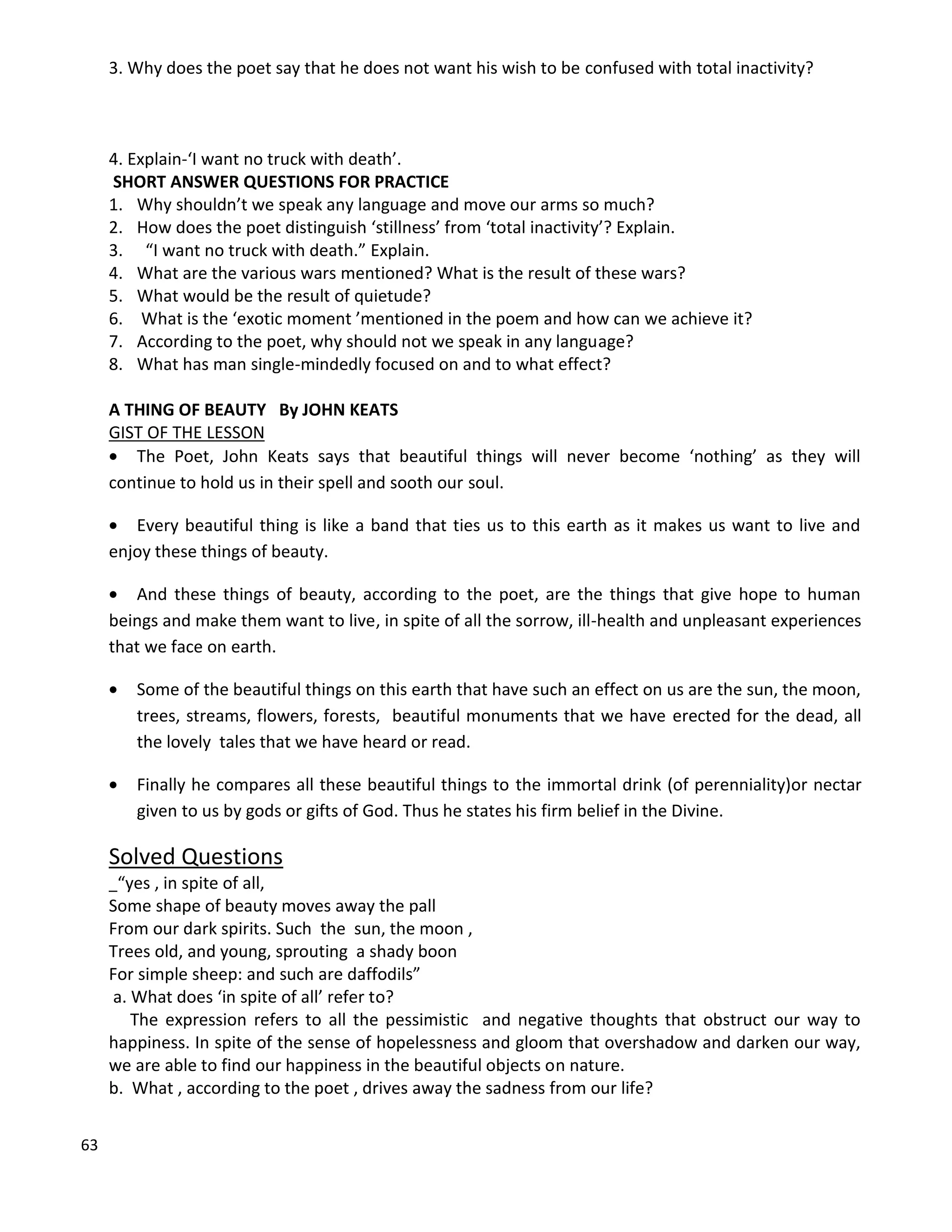 63
3. Why does the poet say that he does not want his wish to be confused with total inactivity?
4. Explain-‘I want no truck with death’.
SHORT ANSWER QUESTIONS FOR PRACTICE
1. Why shouldn’t we speak any language and move our arms so much?
2. How does the poet distinguish ‘stillness’ from ‘total inactivity’? Explain.
3. “I want no truck with death.” Explain.
4. What are the various wars mentioned? What is the result of these wars?
5. What would be the result of quietude?
6. What is the ‘exotic moment ’mentioned in the poem and how can we achieve it?
7. According to the poet, why should not we speak in any language?
8. What has man single-mindedly focused on and to what effect?
A THING OF BEAUTY By JOHN KEATS
GIST OF THE LESSON
 The Poet, John Keats says that beautiful things will never become ‘nothing’ as they will
continue to hold us in their spell and sooth our soul.
 Every beautiful thing is like a band that ties us to this earth as it makes us want to live and
enjoy these things of beauty.
 And these things of beauty, according to the poet, are the things that give hope to human
beings and make them want to live, in spite of all the sorrow, ill-health and unpleasant experiences
that we face on earth.
 Some of the beautiful things on this earth that have such an effect on us are the sun, the moon,
trees, streams, flowers, forests, beautiful monuments that we have erected for the dead, all
the lovely tales that we have heard or read.
 Finally he compares all these beautiful things to the immortal drink (of perenniality)or nectar
given to us by gods or gifts of God. Thus he states his firm belief in the Divine.
Solved Questions
“yes , in spite of all,
Some shape of beauty moves away the pall
From our dark spirits. Such the sun, the moon ,
Trees old, and young, sprouting a shady boon
For simple sheep: and such are daffodils”
a. What does ‘in spite of all’ refer to?
The expression refers to all the pessimistic and negative thoughts that obstruct our way to
happiness. In spite of the sense of hopelessness and gloom that overshadow and darken our way,
we are able to find our happiness in the beautiful objects on nature.
b. What , according to the poet , drives away the sadness from our life?
 