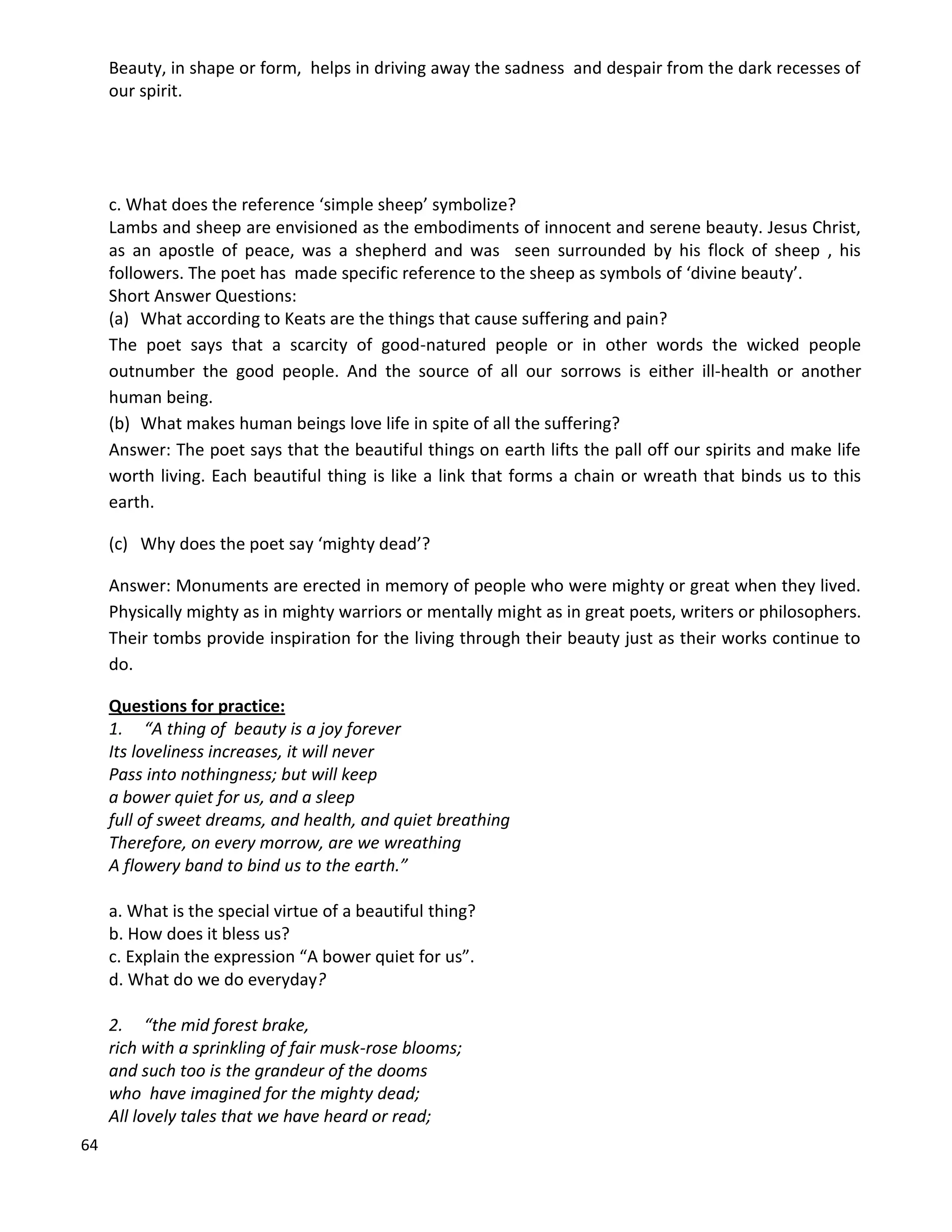 64
Beauty, in shape or form, helps in driving away the sadness and despair from the dark recesses of
our spirit.
c. What does the reference ‘simple sheep’ symbolize?
Lambs and sheep are envisioned as the embodiments of innocent and serene beauty. Jesus Christ,
as an apostle of peace, was a shepherd and was seen surrounded by his flock of sheep , his
followers. The poet has made specific reference to the sheep as symbols of ‘divine beauty’.
Short Answer Questions:
(a) What according to Keats are the things that cause suffering and pain?
The poet says that a scarcity of good-natured people or in other words the wicked people
outnumber the good people. And the source of all our sorrows is either ill-health or another
human being.
(b) What makes human beings love life in spite of all the suffering?
Answer: The poet says that the beautiful things on earth lifts the pall off our spirits and make life
worth living. Each beautiful thing is like a link that forms a chain or wreath that binds us to this
earth.
(c) Why does the poet say ‘mighty dead’?
Answer: Monuments are erected in memory of people who were mighty or great when they lived.
Physically mighty as in mighty warriors or mentally might as in great poets, writers or philosophers.
Their tombs provide inspiration for the living through their beauty just as their works continue to
do.
Questions for practice:
1. “A thing of beauty is a joy forever
Its loveliness increases, it will never
Pass into nothingness; but will keep
a bower quiet for us, and a sleep
full of sweet dreams, and health, and quiet breathing
Therefore, on every morrow, are we wreathing
A flowery band to bind us to the earth.”
a. What is the special virtue of a beautiful thing?
b. How does it bless us?
c. Explain the expression “A bower quiet for us”.
d. What do we do everyday?
2. “the mid forest brake,
rich with a sprinkling of fair musk-rose blooms;
and such too is the grandeur of the dooms
who have imagined for the mighty dead;
All lovely tales that we have heard or read;
 