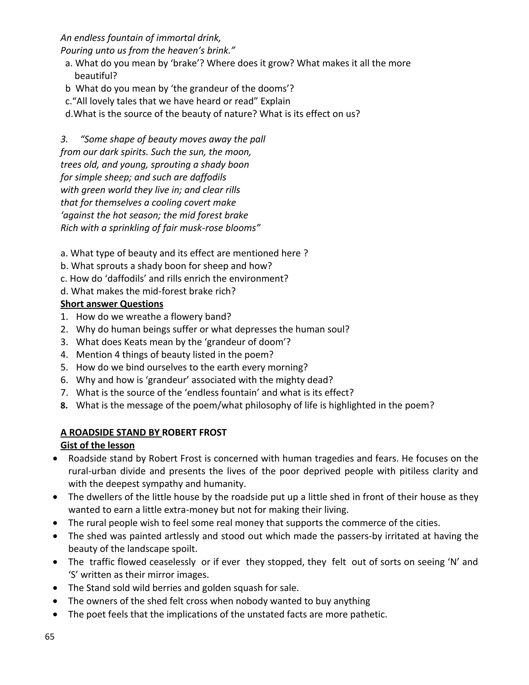 65
An endless fountain of immortal drink,
Pouring unto us from the heaven’s brink.”
a. What do you mean by ‘brake’? Where does it grow? What makes it all the more
beautiful?
b What do you mean by ‘the grandeur of the dooms’?
c.“All lovely tales that we have heard or read” Explain
d.What is the source of the beauty of nature? What is its effect on us?
3. “Some shape of beauty moves away the pall
from our dark spirits. Such the sun, the moon,
trees old, and young, sprouting a shady boon
for simple sheep; and such are daffodils
with green world they live in; and clear rills
that for themselves a cooling covert make
‘against the hot season; the mid forest brake
Rich with a sprinkling of fair musk-rose blooms”
a. What type of beauty and its effect are mentioned here ?
b. What sprouts a shady boon for sheep and how?
c. How do ‘daffodils’ and rills enrich the environment?
d. What makes the mid-forest brake rich?
Short answer Questions
1. How do we wreathe a flowery band?
2. Why do human beings suffer or what depresses the human soul?
3. What does Keats mean by the ‘grandeur of doom’?
4. Mention 4 things of beauty listed in the poem?
5. How do we bind ourselves to the earth every morning?
6. Why and how is ‘grandeur’ associated with the mighty dead?
7. What is the source of the ‘endless fountain’ and what is its effect?
8. What is the message of the poem/what philosophy of life is highlighted in the poem?
A ROADSIDE STAND BY ROBERT FROST
Gist of the lesson
 Roadside stand by Robert Frost is concerned with human tragedies and fears. He focuses on the
rural-urban divide and presents the lives of the poor deprived people with pitiless clarity and
with the deepest sympathy and humanity.
 The dwellers of the little house by the roadside put up a little shed in front of their house as they
wanted to earn a little extra-money but not for making their living.
 The rural people wish to feel some real money that supports the commerce of the cities.
 The shed was painted artlessly and stood out which made the passers-by irritated at having the
beauty of the landscape spoilt.
 The traffic flowed ceaselessly or if ever they stopped, they felt out of sorts on seeing ‘N’ and
‘S’ written as their mirror images.
 The Stand sold wild berries and golden squash for sale.
 The owners of the shed felt cross when nobody wanted to buy anything
 The poet feels that the implications of the unstated facts are more pathetic.
 