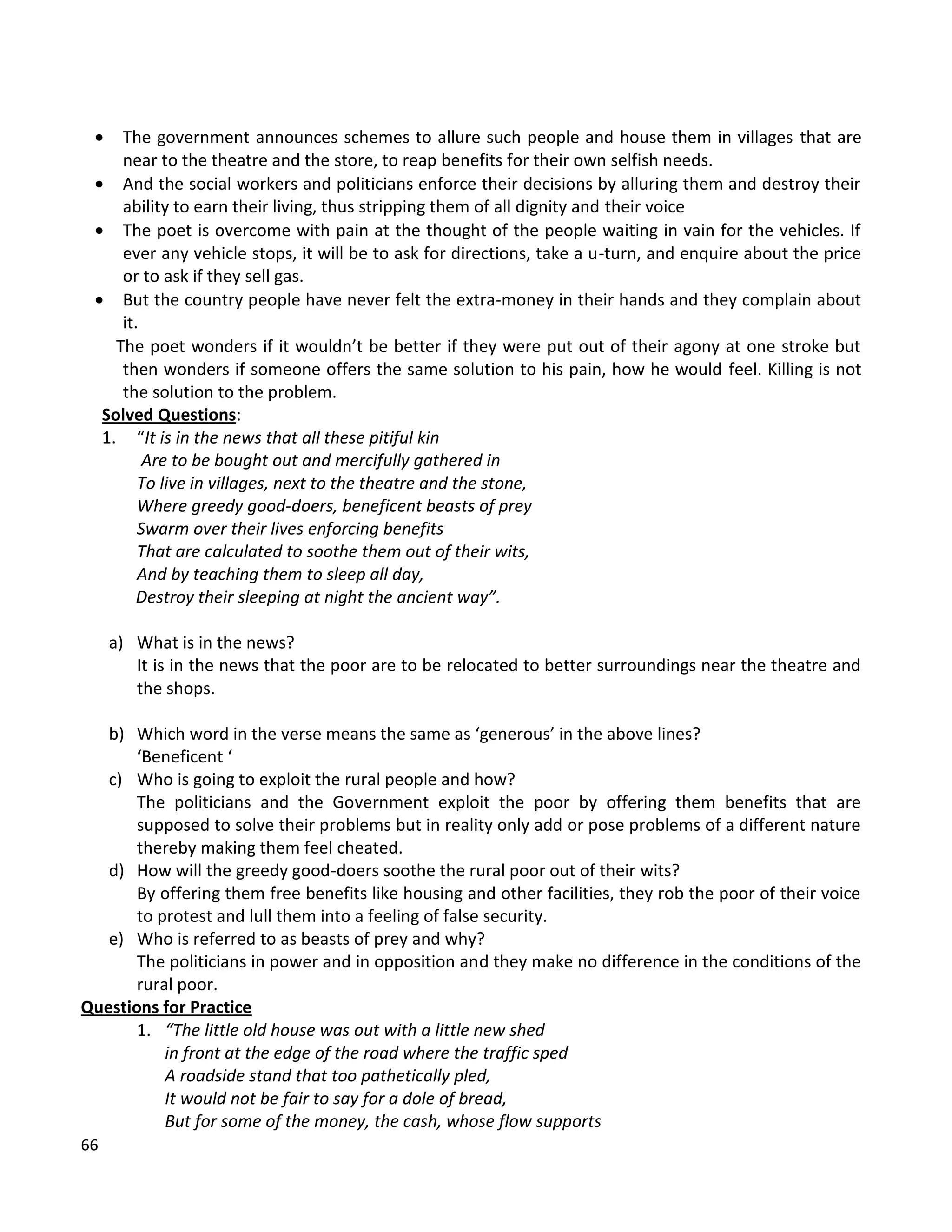 66
 The government announces schemes to allure such people and house them in villages that are
near to the theatre and the store, to reap benefits for their own selfish needs.
 And the social workers and politicians enforce their decisions by alluring them and destroy their
ability to earn their living, thus stripping them of all dignity and their voice
 The poet is overcome with pain at the thought of the people waiting in vain for the vehicles. If
ever any vehicle stops, it will be to ask for directions, take a u-turn, and enquire about the price
or to ask if they sell gas.
 But the country people have never felt the extra-money in their hands and they complain about
it.
The poet wonders if it wouldn’t be better if they were put out of their agony at one stroke but
then wonders if someone offers the same solution to his pain, how he would feel. Killing is not
the solution to the problem.
Solved Questions:
1. “It is in the news that all these pitiful kin
Are to be bought out and mercifully gathered in
To live in villages, next to the theatre and the stone,
Where greedy good-doers, beneficent beasts of prey
Swarm over their lives enforcing benefits
That are calculated to soothe them out of their wits,
And by teaching them to sleep all day,
Destroy their sleeping at night the ancient way”.
a) What is in the news?
It is in the news that the poor are to be relocated to better surroundings near the theatre and
the shops.
b) Which word in the verse means the same as ‘generous’ in the above lines?
‘Beneficent ‘
c) Who is going to exploit the rural people and how?
The politicians and the Government exploit the poor by offering them benefits that are
supposed to solve their problems but in reality only add or pose problems of a different nature
thereby making them feel cheated.
d) How will the greedy good-doers soothe the rural poor out of their wits?
By offering them free benefits like housing and other facilities, they rob the poor of their voice
to protest and lull them into a feeling of false security.
e) Who is referred to as beasts of prey and why?
The politicians in power and in opposition and they make no difference in the conditions of the
rural poor.
Questions for Practice
1. “The little old house was out with a little new shed
in front at the edge of the road where the traffic sped
A roadside stand that too pathetically pled,
It would not be fair to say for a dole of bread,
But for some of the money, the cash, whose flow supports
 