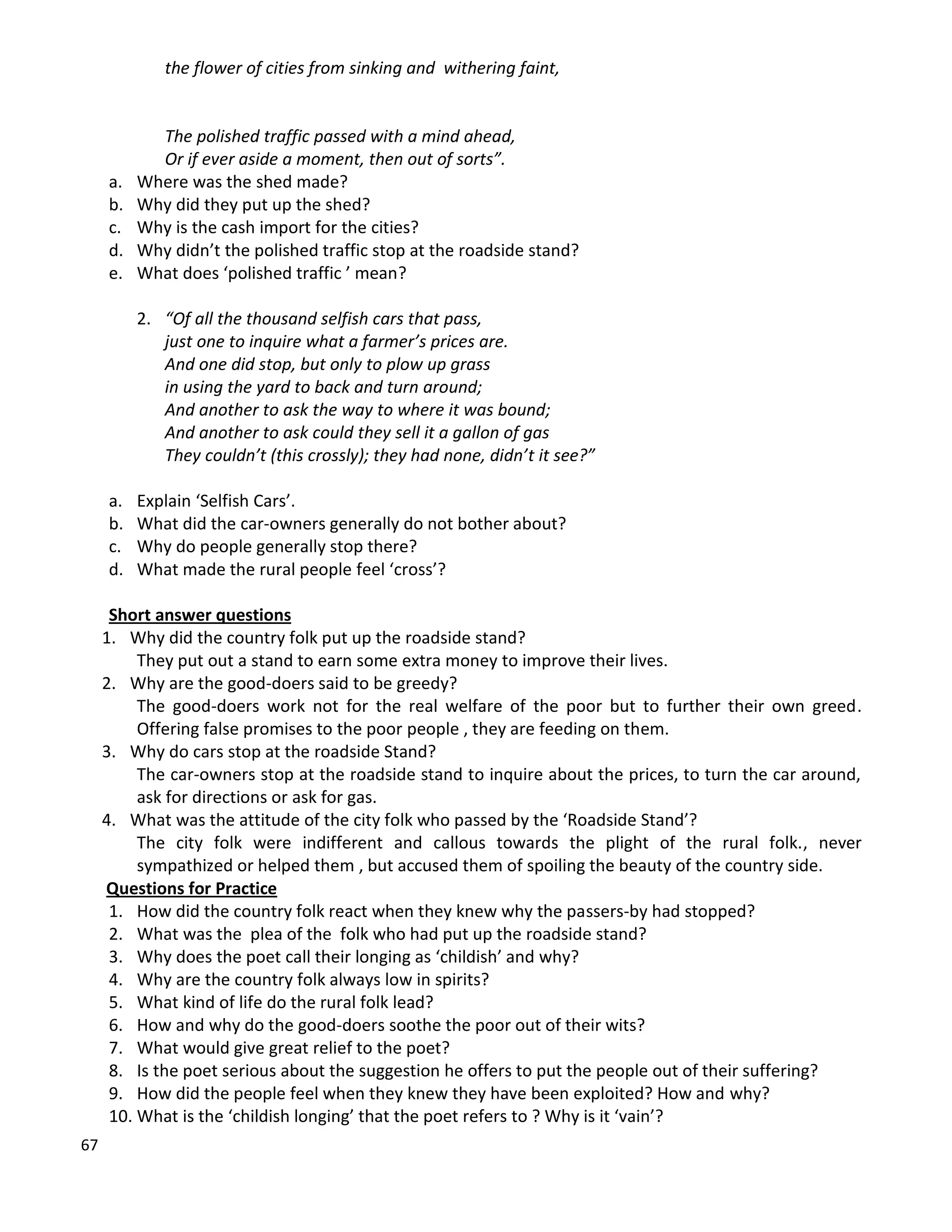 67
the flower of cities from sinking and withering faint,
The polished traffic passed with a mind ahead,
Or if ever aside a moment, then out of sorts”.
a. Where was the shed made?
b. Why did they put up the shed?
c. Why is the cash import for the cities?
d. Why didn’t the polished traffic stop at the roadside stand?
e. What does ‘polished traffic ’ mean?
2. “Of all the thousand selfish cars that pass,
just one to inquire what a farmer’s prices are.
And one did stop, but only to plow up grass
in using the yard to back and turn around;
And another to ask the way to where it was bound;
And another to ask could they sell it a gallon of gas
They couldn’t (this crossly); they had none, didn’t it see?”
a. Explain ‘Selfish Cars’.
b. What did the car-owners generally do not bother about?
c. Why do people generally stop there?
d. What made the rural people feel ‘cross’?
Short answer questions
1. Why did the country folk put up the roadside stand?
They put out a stand to earn some extra money to improve their lives.
2. Why are the good-doers said to be greedy?
The good-doers work not for the real welfare of the poor but to further their own greed.
Offering false promises to the poor people , they are feeding on them.
3. Why do cars stop at the roadside Stand?
The car-owners stop at the roadside stand to inquire about the prices, to turn the car around,
ask for directions or ask for gas.
4. What was the attitude of the city folk who passed by the ‘Roadside Stand’?
The city folk were indifferent and callous towards the plight of the rural folk., never
sympathized or helped them , but accused them of spoiling the beauty of the country side.
Questions for Practice
1. How did the country folk react when they knew why the passers-by had stopped?
2. What was the plea of the folk who had put up the roadside stand?
3. Why does the poet call their longing as ‘childish’ and why?
4. Why are the country folk always low in spirits?
5. What kind of life do the rural folk lead?
6. How and why do the good-doers soothe the poor out of their wits?
7. What would give great relief to the poet?
8. Is the poet serious about the suggestion he offers to put the people out of their suffering?
9. How did the people feel when they knew they have been exploited? How and why?
10. What is the ‘childish longing’ that the poet refers to ? Why is it ‘vain’?
 