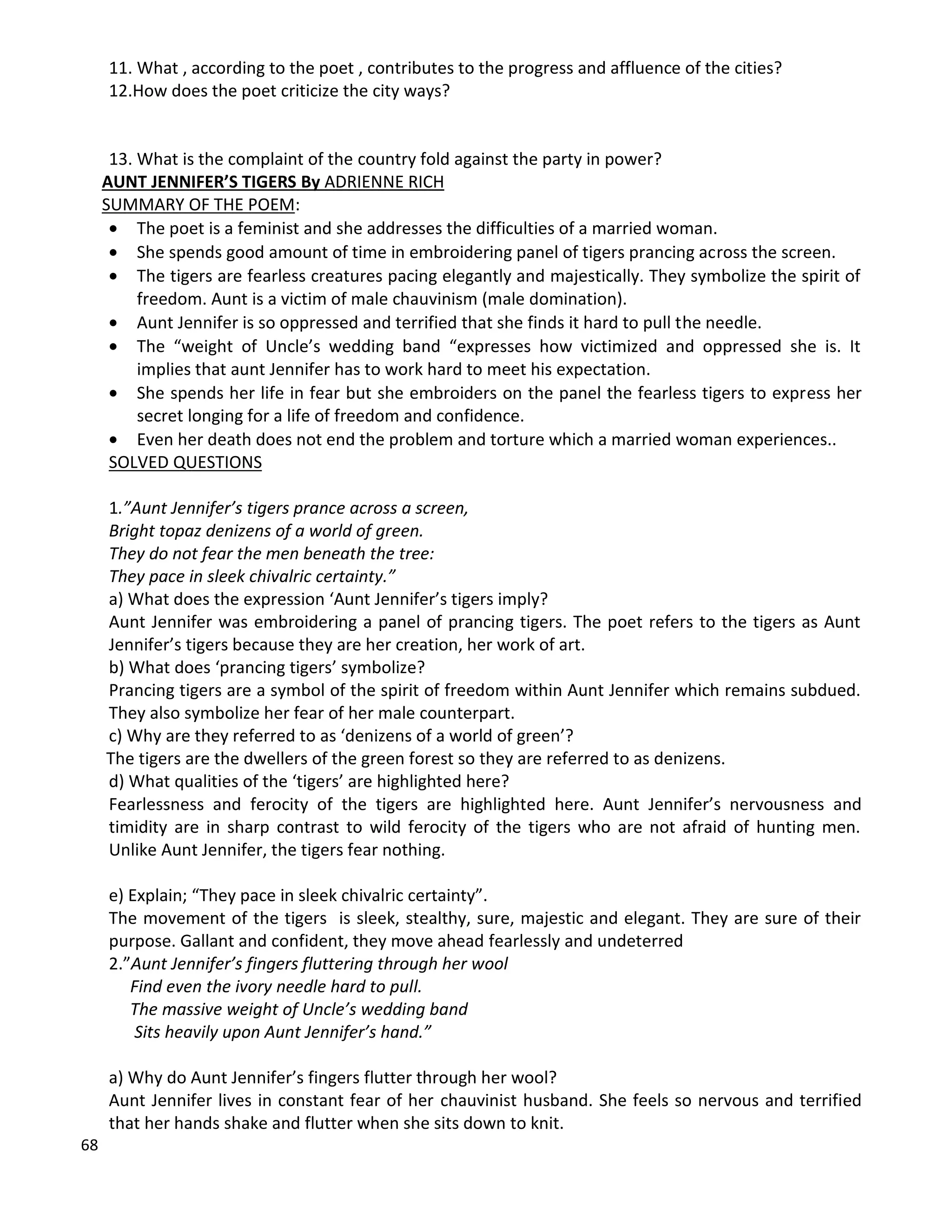 68
11. What , according to the poet , contributes to the progress and affluence of the cities?
12.How does the poet criticize the city ways?
13. What is the complaint of the country fold against the party in power?
AUNT JENNIFER’S TIGERS By ADRIENNE RICH
SUMMARY OF THE POEM:
 The poet is a feminist and she addresses the difficulties of a married woman.
 She spends good amount of time in embroidering panel of tigers prancing across the screen.
 The tigers are fearless creatures pacing elegantly and majestically. They symbolize the spirit of
freedom. Aunt is a victim of male chauvinism (male domination).
 Aunt Jennifer is so oppressed and terrified that she finds it hard to pull the needle.
 The “weight of Uncle’s wedding band “expresses how victimized and oppressed she is. It
implies that aunt Jennifer has to work hard to meet his expectation.
 She spends her life in fear but she embroiders on the panel the fearless tigers to express her
secret longing for a life of freedom and confidence.
 Even her death does not end the problem and torture which a married woman experiences..
SOLVED QUESTIONS
1.”Aunt Jennifer’s tigers prance across a screen,
Bright topaz denizens of a world of green.
They do not fear the men beneath the tree:
They pace in sleek chivalric certainty.”
a) What does the expression ‘Aunt Jennifer’s tigers imply?
Aunt Jennifer was embroidering a panel of prancing tigers. The poet refers to the tigers as Aunt
Jennifer’s tigers because they are her creation, her work of art.
b) What does ‘prancing tigers’ symbolize?
Prancing tigers are a symbol of the spirit of freedom within Aunt Jennifer which remains subdued.
They also symbolize her fear of her male counterpart.
c) Why are they referred to as ‘denizens of a world of green’?
The tigers are the dwellers of the green forest so they are referred to as denizens.
d) What qualities of the ‘tigers’ are highlighted here?
Fearlessness and ferocity of the tigers are highlighted here. Aunt Jennifer’s nervousness and
timidity are in sharp contrast to wild ferocity of the tigers who are not afraid of hunting men.
Unlike Aunt Jennifer, the tigers fear nothing.
e) Explain; “They pace in sleek chivalric certainty”.
The movement of the tigers is sleek, stealthy, sure, majestic and elegant. They are sure of their
purpose. Gallant and confident, they move ahead fearlessly and undeterred
2.”Aunt Jennifer’s fingers fluttering through her wool
Find even the ivory needle hard to pull.
The massive weight of Uncle’s wedding band
Sits heavily upon Aunt Jennifer’s hand.”
a) Why do Aunt Jennifer’s fingers flutter through her wool?
Aunt Jennifer lives in constant fear of her chauvinist husband. She feels so nervous and terrified
that her hands shake and flutter when she sits down to knit.
 