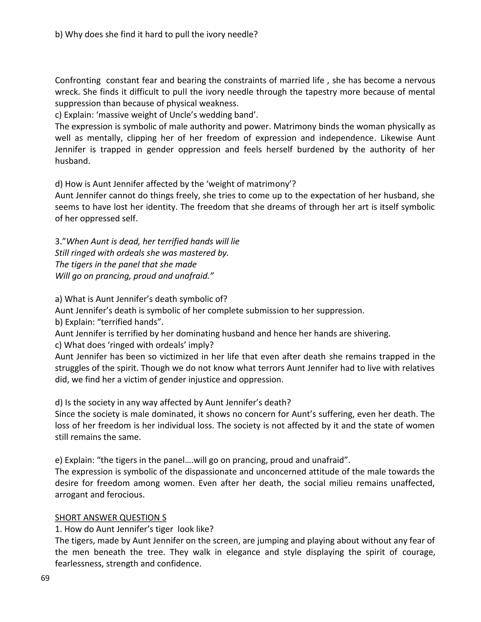 69
b) Why does she find it hard to pull the ivory needle?
Confronting constant fear and bearing the constraints of married life , she has become a nervous
wreck. She finds it difficult to pull the ivory needle through the tapestry more because of mental
suppression than because of physical weakness.
c) Explain: ‘massive weight of Uncle’s wedding band’.
The expression is symbolic of male authority and power. Matrimony binds the woman physically as
well as mentally, clipping her of her freedom of expression and independence. Likewise Aunt
Jennifer is trapped in gender oppression and feels herself burdened by the authority of her
husband.
d) How is Aunt Jennifer affected by the ‘weight of matrimony’?
Aunt Jennifer cannot do things freely, she tries to come up to the expectation of her husband, she
seems to have lost her identity. The freedom that she dreams of through her art is itself symbolic
of her oppressed self.
3.”When Aunt is dead, her terrified hands will lie
Still ringed with ordeals she was mastered by.
The tigers in the panel that she made
Will go on prancing, proud and unafraid.”
a) What is Aunt Jennifer’s death symbolic of?
Aunt Jennifer’s death is symbolic of her complete submission to her suppression.
b) Explain: “terrified hands”.
Aunt Jennifer is terrified by her dominating husband and hence her hands are shivering.
c) What does ‘ringed with ordeals’ imply?
Aunt Jennifer has been so victimized in her life that even after death she remains trapped in the
struggles of the spirit. Though we do not know what terrors Aunt Jennifer had to live with relatives
did, we find her a victim of gender injustice and oppression.
d) Is the society in any way affected by Aunt Jennifer’s death?
Since the society is male dominated, it shows no concern for Aunt’s suffering, even her death. The
loss of her freedom is her individual loss. The society is not affected by it and the state of women
still remains the same.
e) Explain: “the tigers in the panel….will go on prancing, proud and unafraid”.
The expression is symbolic of the dispassionate and unconcerned attitude of the male towards the
desire for freedom among women. Even after her death, the social milieu remains unaffected,
arrogant and ferocious.
SHORT ANSWER QUESTION S
1. How do Aunt Jennifer’s tiger look like?
The tigers, made by Aunt Jennifer on the screen, are jumping and playing about without any fear of
the men beneath the tree. They walk in elegance and style displaying the spirit of courage,
fearlessness, strength and confidence.
 