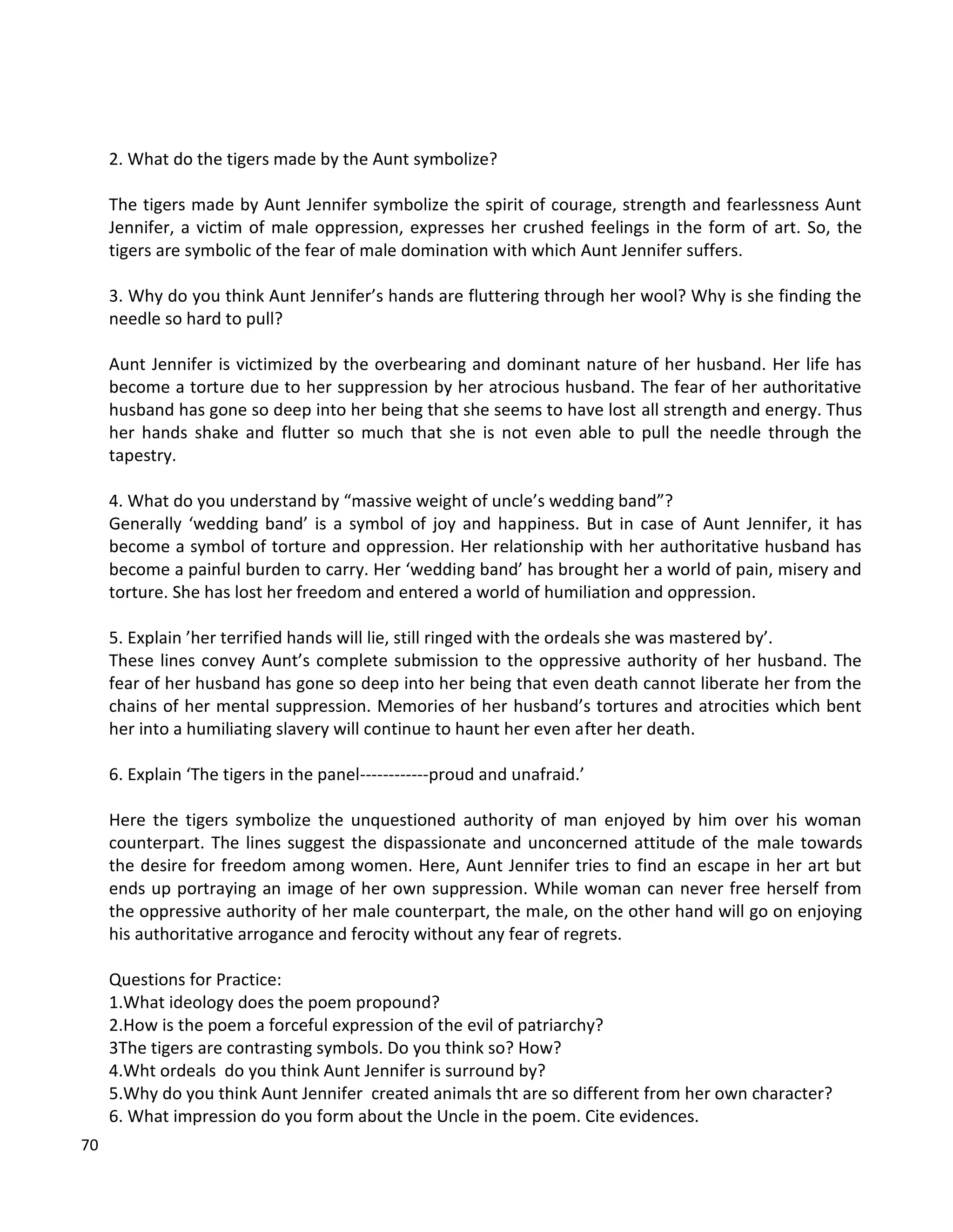 70
2. What do the tigers made by the Aunt symbolize?
The tigers made by Aunt Jennifer symbolize the spirit of courage, strength and fearlessness Aunt
Jennifer, a victim of male oppression, expresses her crushed feelings in the form of art. So, the
tigers are symbolic of the fear of male domination with which Aunt Jennifer suffers.
3. Why do you think Aunt Jennifer’s hands are fluttering through her wool? Why is she finding the
needle so hard to pull?
Aunt Jennifer is victimized by the overbearing and dominant nature of her husband. Her life has
become a torture due to her suppression by her atrocious husband. The fear of her authoritative
husband has gone so deep into her being that she seems to have lost all strength and energy. Thus
her hands shake and flutter so much that she is not even able to pull the needle through the
tapestry.
4. What do you understand by “massive weight of uncle’s wedding band”?
Generally ‘wedding band’ is a symbol of joy and happiness. But in case of Aunt Jennifer, it has
become a symbol of torture and oppression. Her relationship with her authoritative husband has
become a painful burden to carry. Her ‘wedding band’ has brought her a world of pain, misery and
torture. She has lost her freedom and entered a world of humiliation and oppression.
5. Explain ’her terrified hands will lie, still ringed with the ordeals she was mastered by’.
These lines convey Aunt’s complete submission to the oppressive authority of her husband. The
fear of her husband has gone so deep into her being that even death cannot liberate her from the
chains of her mental suppression. Memories of her husband’s tortures and atrocities which bent
her into a humiliating slavery will continue to haunt her even after her death.
6. Explain ‘The tigers in the panel------------proud and unafraid.’
Here the tigers symbolize the unquestioned authority of man enjoyed by him over his woman
counterpart. The lines suggest the dispassionate and unconcerned attitude of the male towards
the desire for freedom among women. Here, Aunt Jennifer tries to find an escape in her art but
ends up portraying an image of her own suppression. While woman can never free herself from
the oppressive authority of her male counterpart, the male, on the other hand will go on enjoying
his authoritative arrogance and ferocity without any fear of regrets.
Questions for Practice:
1.What ideology does the poem propound?
2.How is the poem a forceful expression of the evil of patriarchy?
3The tigers are contrasting symbols. Do you think so? How?
4.Wht ordeals do you think Aunt Jennifer is surround by?
5.Why do you think Aunt Jennifer created animals tht are so different from her own character?
6. What impression do you form about the Uncle in the poem. Cite evidences.
 