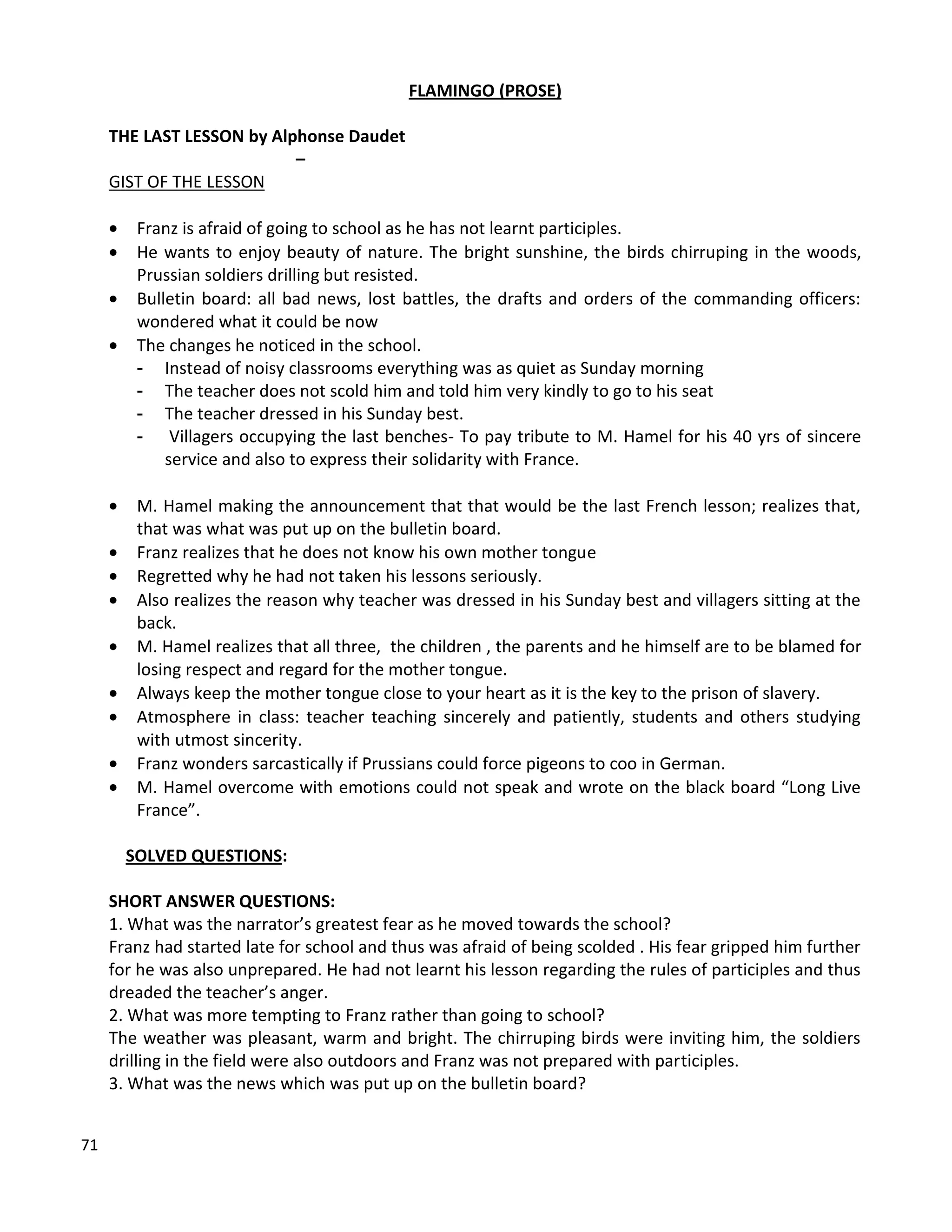 71
FLAMINGO (PROSE)
THE LAST LESSON by Alphonse Daudet
–
GIST OF THE LESSON
 Franz is afraid of going to school as he has not learnt participles.
 He wants to enjoy beauty of nature. The bright sunshine, the birds chirruping in the woods,
Prussian soldiers drilling but resisted.
 Bulletin board: all bad news, lost battles, the drafts and orders of the commanding officers:
wondered what it could be now
 The changes he noticed in the school.
- Instead of noisy classrooms everything was as quiet as Sunday morning
- The teacher does not scold him and told him very kindly to go to his seat
- The teacher dressed in his Sunday best.
- Villagers occupying the last benches- To pay tribute to M. Hamel for his 40 yrs of sincere
service and also to express their solidarity with France.
 M. Hamel making the announcement that that would be the last French lesson; realizes that,
that was what was put up on the bulletin board.
 Franz realizes that he does not know his own mother tongue
 Regretted why he had not taken his lessons seriously.
 Also realizes the reason why teacher was dressed in his Sunday best and villagers sitting at the
back.
 M. Hamel realizes that all three, the children , the parents and he himself are to be blamed for
losing respect and regard for the mother tongue.
 Always keep the mother tongue close to your heart as it is the key to the prison of slavery.
 Atmosphere in class: teacher teaching sincerely and patiently, students and others studying
with utmost sincerity.
 Franz wonders sarcastically if Prussians could force pigeons to coo in German.
 M. Hamel overcome with emotions could not speak and wrote on the black board “Long Live
France”.
SOLVED QUESTIONS:
SHORT ANSWER QUESTIONS:
1. What was the narrator’s greatest fear as he moved towards the school?
Franz had started late for school and thus was afraid of being scolded . His fear gripped him further
for he was also unprepared. He had not learnt his lesson regarding the rules of participles and thus
dreaded the teacher’s anger.
2. What was more tempting to Franz rather than going to school?
The weather was pleasant, warm and bright. The chirruping birds were inviting him, the soldiers
drilling in the field were also outdoors and Franz was not prepared with participles.
3. What was the news which was put up on the bulletin board?
 
