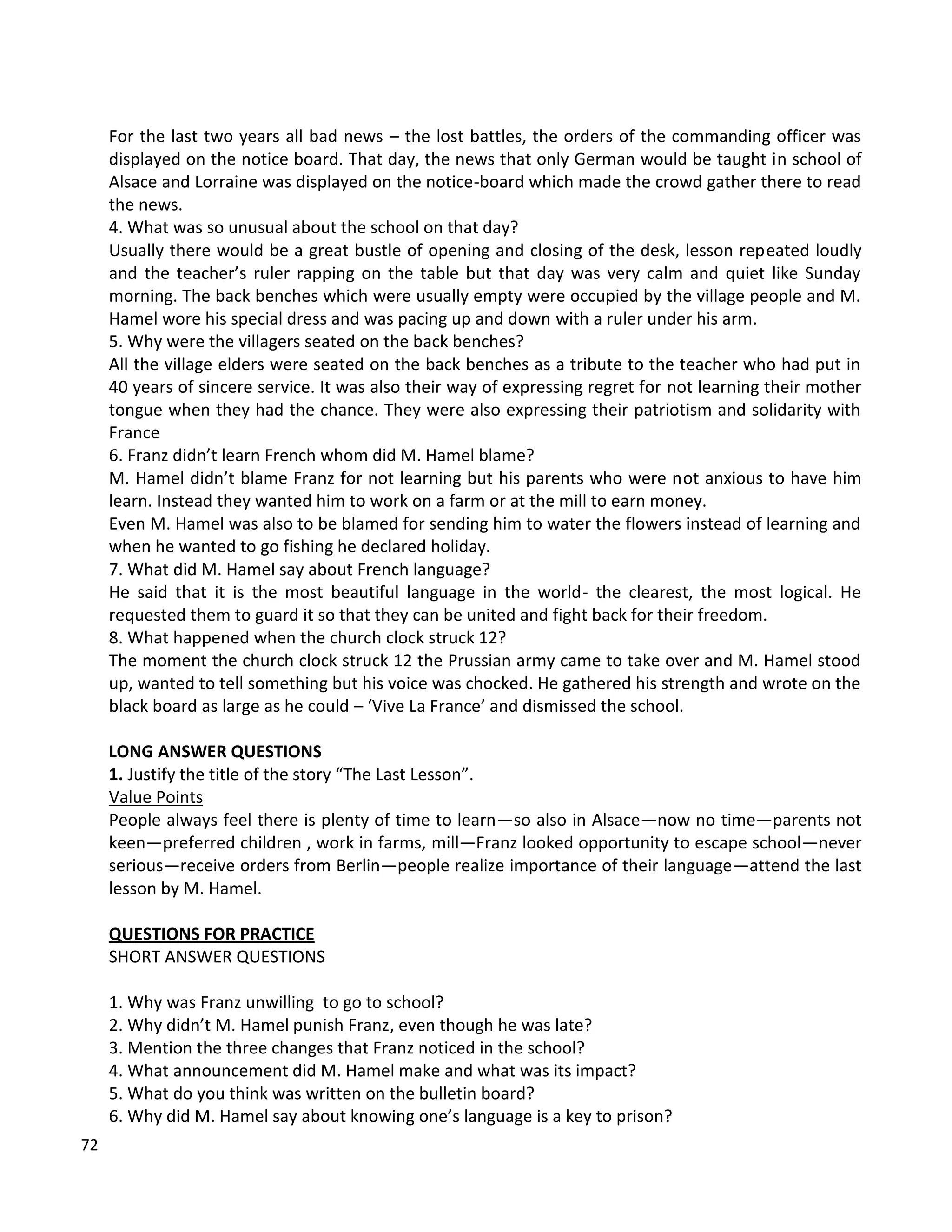 72
For the last two years all bad news – the lost battles, the orders of the commanding officer was
displayed on the notice board. That day, the news that only German would be taught in school of
Alsace and Lorraine was displayed on the notice-board which made the crowd gather there to read
the news.
4. What was so unusual about the school on that day?
Usually there would be a great bustle of opening and closing of the desk, lesson repeated loudly
and the teacher’s ruler rapping on the table but that day was very calm and quiet like Sunday
morning. The back benches which were usually empty were occupied by the village people and M.
Hamel wore his special dress and was pacing up and down with a ruler under his arm.
5. Why were the villagers seated on the back benches?
All the village elders were seated on the back benches as a tribute to the teacher who had put in
40 years of sincere service. It was also their way of expressing regret for not learning their mother
tongue when they had the chance. They were also expressing their patriotism and solidarity with
France
6. Franz didn’t learn French whom did M. Hamel blame?
M. Hamel didn’t blame Franz for not learning but his parents who were not anxious to have him
learn. Instead they wanted him to work on a farm or at the mill to earn money.
Even M. Hamel was also to be blamed for sending him to water the flowers instead of learning and
when he wanted to go fishing he declared holiday.
7. What did M. Hamel say about French language?
He said that it is the most beautiful language in the world- the clearest, the most logical. He
requested them to guard it so that they can be united and fight back for their freedom.
8. What happened when the church clock struck 12?
The moment the church clock struck 12 the Prussian army came to take over and M. Hamel stood
up, wanted to tell something but his voice was chocked. He gathered his strength and wrote on the
black board as large as he could – ‘Vive La France’ and dismissed the school.
LONG ANSWER QUESTIONS
1. Justify the title of the story “The Last Lesson”.
Value Points
People always feel there is plenty of time to learn—so also in Alsace—now no time—parents not
keen—preferred children , work in farms, mill—Franz looked opportunity to escape school—never
serious—receive orders from Berlin—people realize importance of their language—attend the last
lesson by M. Hamel.
QUESTIONS FOR PRACTICE
SHORT ANSWER QUESTIONS
1. Why was Franz unwilling to go to school?
2. Why didn’t M. Hamel punish Franz, even though he was late?
3. Mention the three changes that Franz noticed in the school?
4. What announcement did M. Hamel make and what was its impact?
5. What do you think was written on the bulletin board?
6. Why did M. Hamel say about knowing one’s language is a key to prison?
 