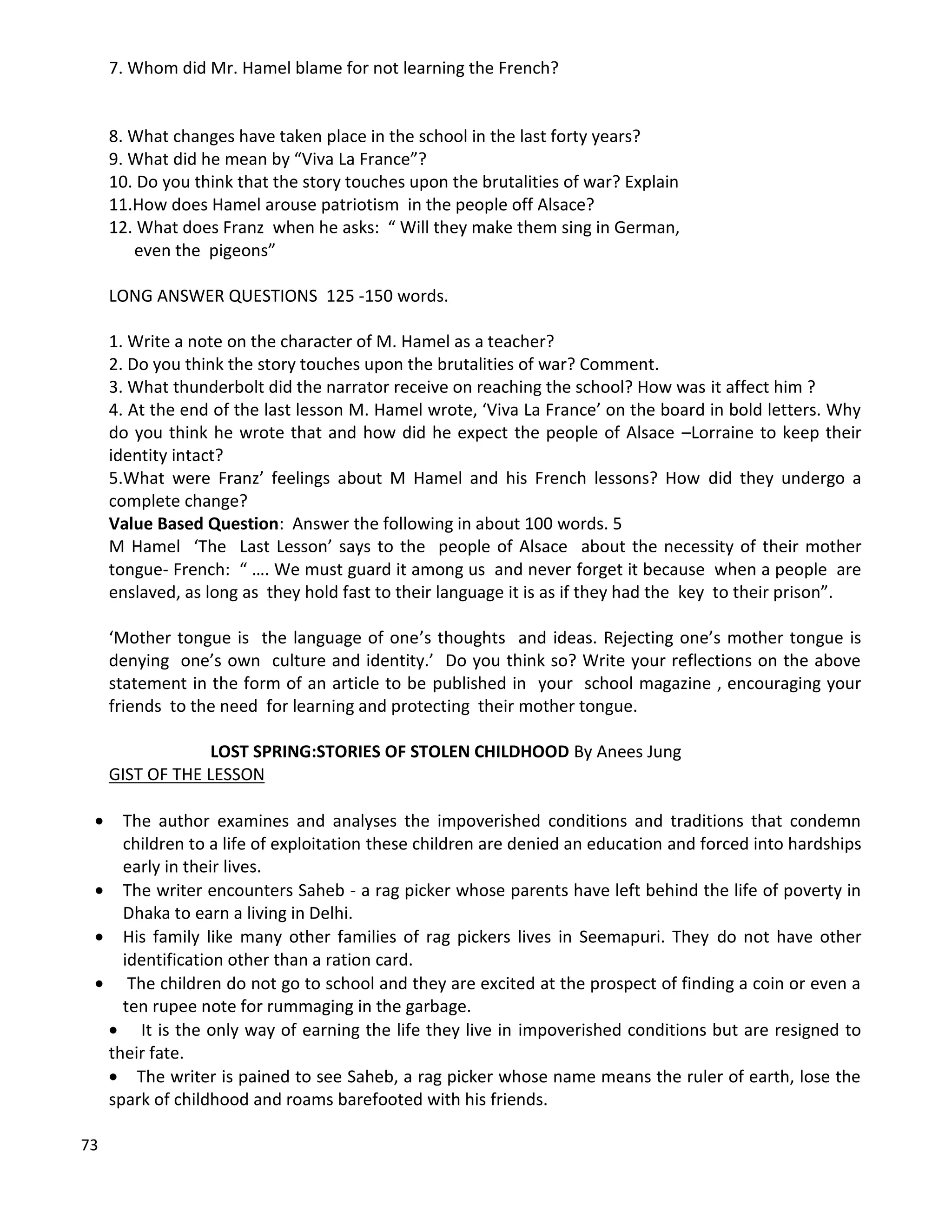 73
7. Whom did Mr. Hamel blame for not learning the French?
8. What changes have taken place in the school in the last forty years?
9. What did he mean by “Viva La France”?
10. Do you think that the story touches upon the brutalities of war? Explain
11.How does Hamel arouse patriotism in the people off Alsace?
12. What does Franz when he asks: “ Will they make them sing in German,
even the pigeons”
LONG ANSWER QUESTIONS 125 -150 words.
1. Write a note on the character of M. Hamel as a teacher?
2. Do you think the story touches upon the brutalities of war? Comment.
3. What thunderbolt did the narrator receive on reaching the school? How was it affect him ?
4. At the end of the last lesson M. Hamel wrote, ‘Viva La France’ on the board in bold letters. Why
do you think he wrote that and how did he expect the people of Alsace –Lorraine to keep their
identity intact?
5.What were Franz’ feelings about M Hamel and his French lessons? How did they undergo a
complete change?
Value Based Question: Answer the following in about 100 words. 5
M Hamel ‘The Last Lesson’ says to the people of Alsace about the necessity of their mother
tongue- French: “ …. We must guard it among us and never forget it because when a people are
enslaved, as long as they hold fast to their language it is as if they had the key to their prison”.
‘Mother tongue is the language of one’s thoughts and ideas. Rejecting one’s mother tongue is
denying one’s own culture and identity.’ Do you think so? Write your reflections on the above
statement in the form of an article to be published in your school magazine , encouraging your
friends to the need for learning and protecting their mother tongue.
LOST SPRING:STORIES OF STOLEN CHILDHOOD By Anees Jung
GIST OF THE LESSON
 The author examines and analyses the impoverished conditions and traditions that condemn
children to a life of exploitation these children are denied an education and forced into hardships
early in their lives.
 The writer encounters Saheb - a rag picker whose parents have left behind the life of poverty in
Dhaka to earn a living in Delhi.
 His family like many other families of rag pickers lives in Seemapuri. They do not have other
identification other than a ration card.
 The children do not go to school and they are excited at the prospect of finding a coin or even a
ten rupee note for rummaging in the garbage.
 It is the only way of earning the life they live in impoverished conditions but are resigned to
their fate.
 The writer is pained to see Saheb, a rag picker whose name means the ruler of earth, lose the
spark of childhood and roams barefooted with his friends.
 