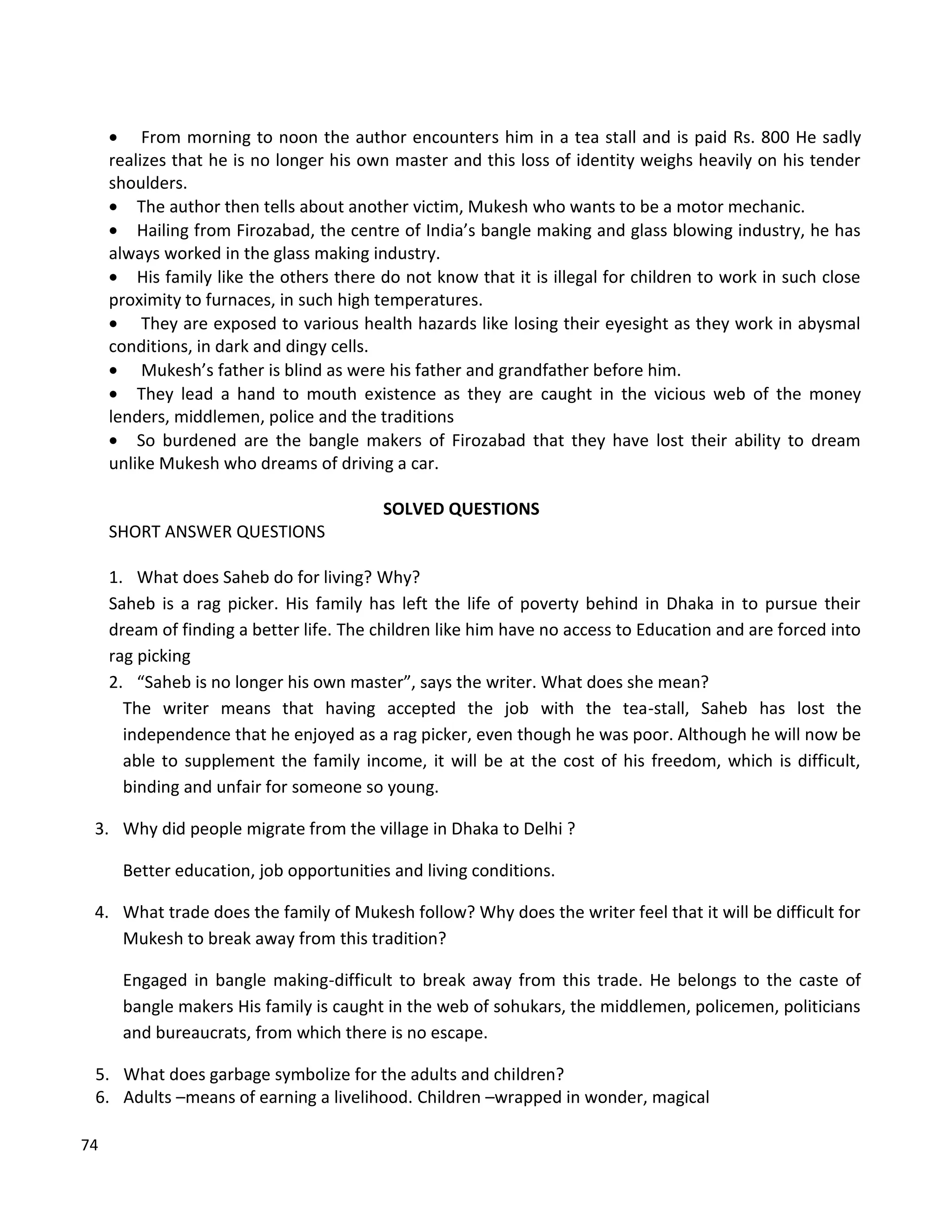 74
 From morning to noon the author encounters him in a tea stall and is paid Rs. 800 He sadly
realizes that he is no longer his own master and this loss of identity weighs heavily on his tender
shoulders.
 The author then tells about another victim, Mukesh who wants to be a motor mechanic.
 Hailing from Firozabad, the centre of India’s bangle making and glass blowing industry, he has
always worked in the glass making industry.
 His family like the others there do not know that it is illegal for children to work in such close
proximity to furnaces, in such high temperatures.
 They are exposed to various health hazards like losing their eyesight as they work in abysmal
conditions, in dark and dingy cells.
 Mukesh’s father is blind as were his father and grandfather before him.
 They lead a hand to mouth existence as they are caught in the vicious web of the money
lenders, middlemen, police and the traditions
 So burdened are the bangle makers of Firozabad that they have lost their ability to dream
unlike Mukesh who dreams of driving a car.
SOLVED QUESTIONS
SHORT ANSWER QUESTIONS
1. What does Saheb do for living? Why?
Saheb is a rag picker. His family has left the life of poverty behind in Dhaka in to pursue their
dream of finding a better life. The children like him have no access to Education and are forced into
rag picking
2. “Saheb is no longer his own master”, says the writer. What does she mean?
The writer means that having accepted the job with the tea-stall, Saheb has lost the
independence that he enjoyed as a rag picker, even though he was poor. Although he will now be
able to supplement the family income, it will be at the cost of his freedom, which is difficult,
binding and unfair for someone so young.
3. Why did people migrate from the village in Dhaka to Delhi ?
Better education, job opportunities and living conditions.
4. What trade does the family of Mukesh follow? Why does the writer feel that it will be difficult for
Mukesh to break away from this tradition?
Engaged in bangle making-difficult to break away from this trade. He belongs to the caste of
bangle makers His family is caught in the web of sohukars, the middlemen, policemen, politicians
and bureaucrats, from which there is no escape.
5. What does garbage symbolize for the adults and children?
6. Adults –means of earning a livelihood. Children –wrapped in wonder, magical
 