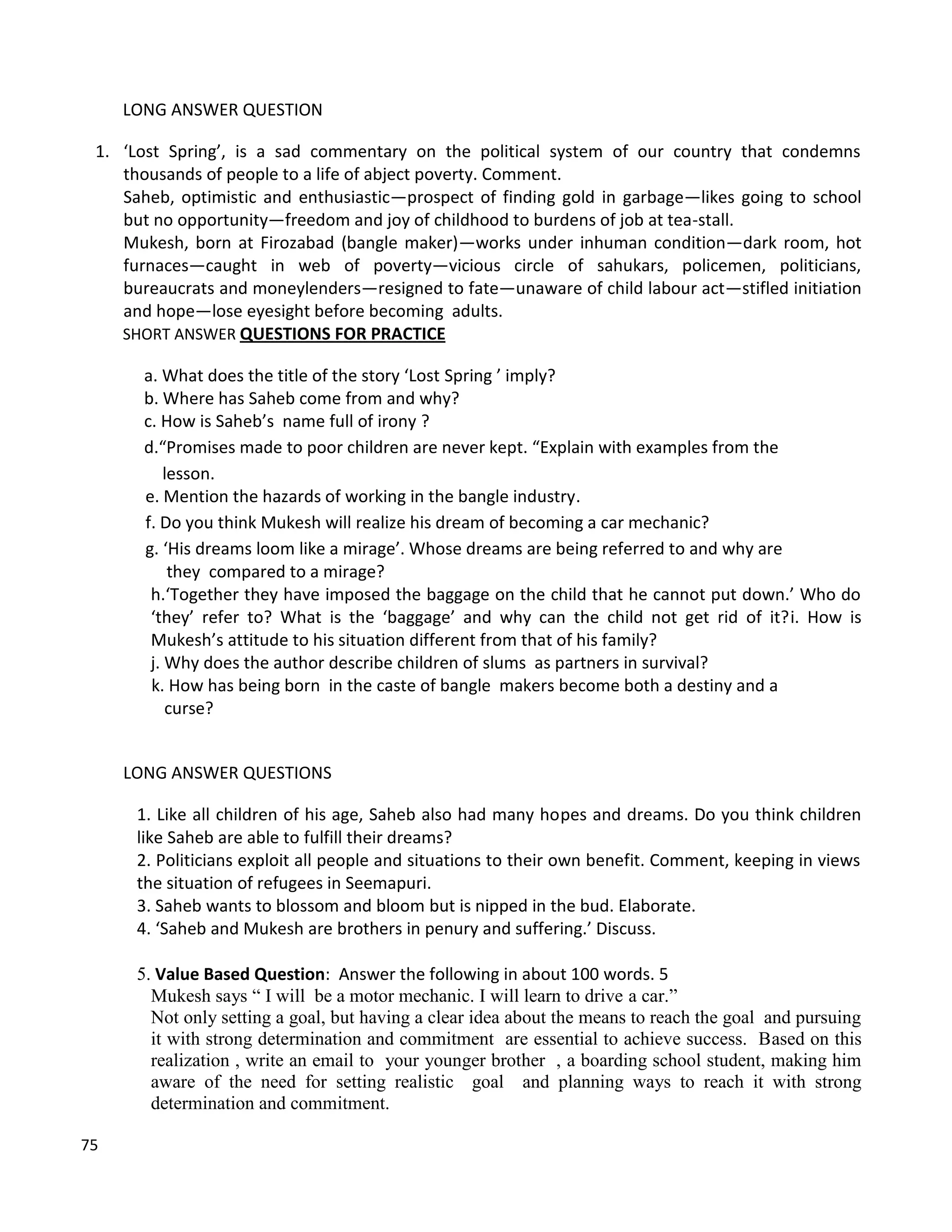 75
LONG ANSWER QUESTION
1. ‘Lost Spring’, is a sad commentary on the political system of our country that condemns
thousands of people to a life of abject poverty. Comment.
Saheb, optimistic and enthusiastic—prospect of finding gold in garbage—likes going to school
but no opportunity—freedom and joy of childhood to burdens of job at tea-stall.
Mukesh, born at Firozabad (bangle maker)—works under inhuman condition—dark room, hot
furnaces—caught in web of poverty—vicious circle of sahukars, policemen, politicians,
bureaucrats and moneylenders—resigned to fate—unaware of child labour act—stifled initiation
and hope—lose eyesight before becoming adults.
SHORT ANSWER QUESTIONS FOR PRACTICE
a. What does the title of the story ‘Lost Spring ’ imply?
b. Where has Saheb come from and why?
c. How is Saheb’s name full of irony ?
d.“Promises made to poor children are never kept. “Explain with examples from the
lesson.
e. Mention the hazards of working in the bangle industry.
f. Do you think Mukesh will realize his dream of becoming a car mechanic?
g. ‘His dreams loom like a mirage’. Whose dreams are being referred to and why are
they compared to a mirage?
h.‘Together they have imposed the baggage on the child that he cannot put down.’ Who do
‘they’ refer to? What is the ‘baggage’ and why can the child not get rid of it?i. How is
Mukesh’s attitude to his situation different from that of his family?
j. Why does the author describe children of slums as partners in survival?
k. How has being born in the caste of bangle makers become both a destiny and a
curse?
LONG ANSWER QUESTIONS
1. Like all children of his age, Saheb also had many hopes and dreams. Do you think children
like Saheb are able to fulfill their dreams?
2. Politicians exploit all people and situations to their own benefit. Comment, keeping in views
the situation of refugees in Seemapuri.
3. Saheb wants to blossom and bloom but is nipped in the bud. Elaborate.
4. ‘Saheb and Mukesh are brothers in penury and suffering.’ Discuss.
5. Value Based Question: Answer the following in about 100 words. 5
Mukesh says “ I will be a motor mechanic. I will learn to drive a car.”
Not only setting a goal, but having a clear idea about the means to reach the goal and pursuing
it with strong determination and commitment are essential to achieve success. Based on this
realization , write an email to your younger brother , a boarding school student, making him
aware of the need for setting realistic goal and planning ways to reach it with strong
determination and commitment.
 