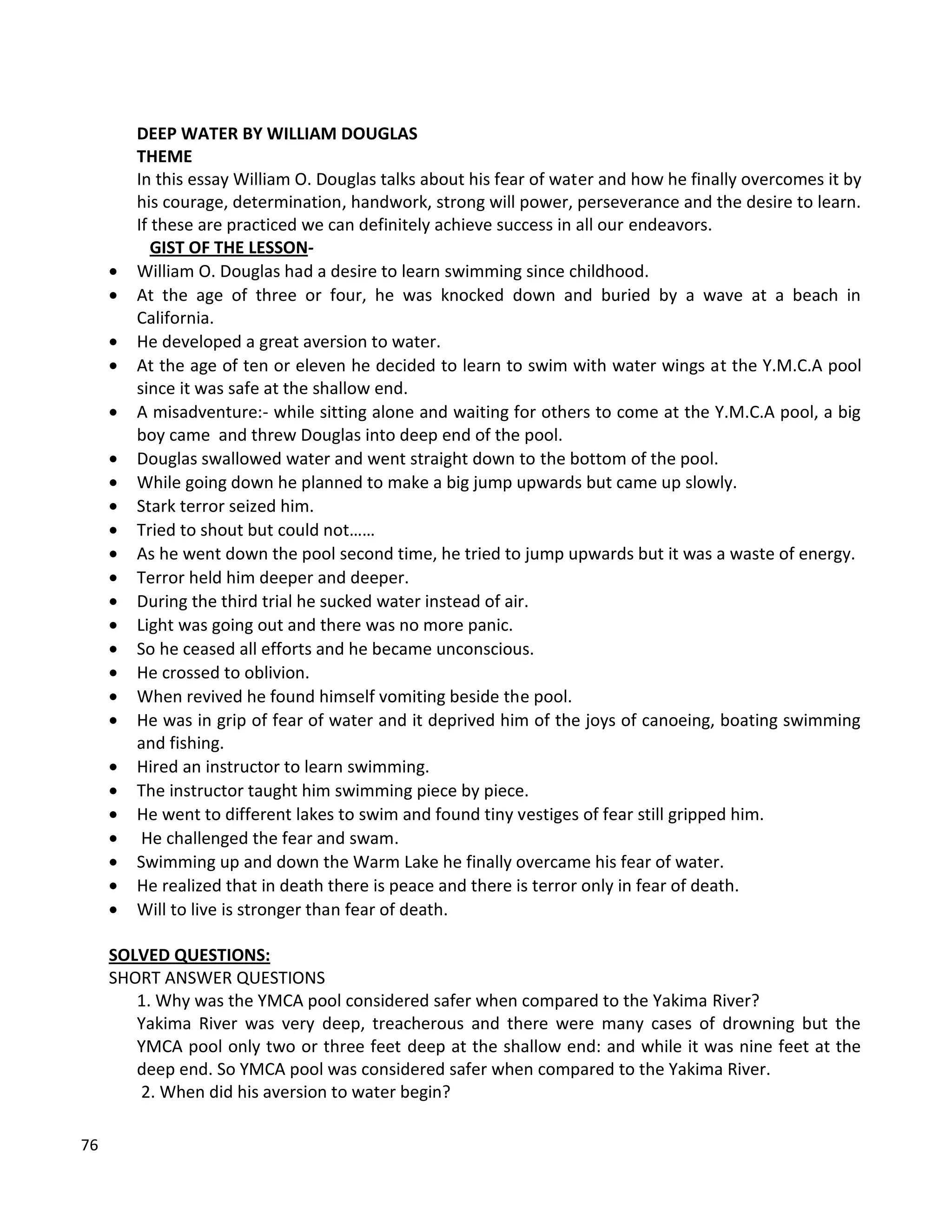 76
DEEP WATER BY WILLIAM DOUGLAS
THEME
In this essay William O. Douglas talks about his fear of water and how he finally overcomes it by
his courage, determination, handwork, strong will power, perseverance and the desire to learn.
If these are practiced we can definitely achieve success in all our endeavors.
GIST OF THE LESSON-
 William O. Douglas had a desire to learn swimming since childhood.
 At the age of three or four, he was knocked down and buried by a wave at a beach in
California.
 He developed a great aversion to water.
 At the age of ten or eleven he decided to learn to swim with water wings at the Y.M.C.A pool
since it was safe at the shallow end.
 A misadventure:- while sitting alone and waiting for others to come at the Y.M.C.A pool, a big
boy came and threw Douglas into deep end of the pool.
 Douglas swallowed water and went straight down to the bottom of the pool.
 While going down he planned to make a big jump upwards but came up slowly.
 Stark terror seized him.
 Tried to shout but could not……
 As he went down the pool second time, he tried to jump upwards but it was a waste of energy.
 Terror held him deeper and deeper.
 During the third trial he sucked water instead of air.
 Light was going out and there was no more panic.
 So he ceased all efforts and he became unconscious.
 He crossed to oblivion.
 When revived he found himself vomiting beside the pool.
 He was in grip of fear of water and it deprived him of the joys of canoeing, boating swimming
and fishing.
 Hired an instructor to learn swimming.
 The instructor taught him swimming piece by piece.
 He went to different lakes to swim and found tiny vestiges of fear still gripped him.
 He challenged the fear and swam.
 Swimming up and down the Warm Lake he finally overcame his fear of water.
 He realized that in death there is peace and there is terror only in fear of death.
 Will to live is stronger than fear of death.
SOLVED QUESTIONS:
SHORT ANSWER QUESTIONS
1. Why was the YMCA pool considered safer when compared to the Yakima River?
Yakima River was very deep, treacherous and there were many cases of drowning but the
YMCA pool only two or three feet deep at the shallow end: and while it was nine feet at the
deep end. So YMCA pool was considered safer when compared to the Yakima River.
2. When did his aversion to water begin?
 