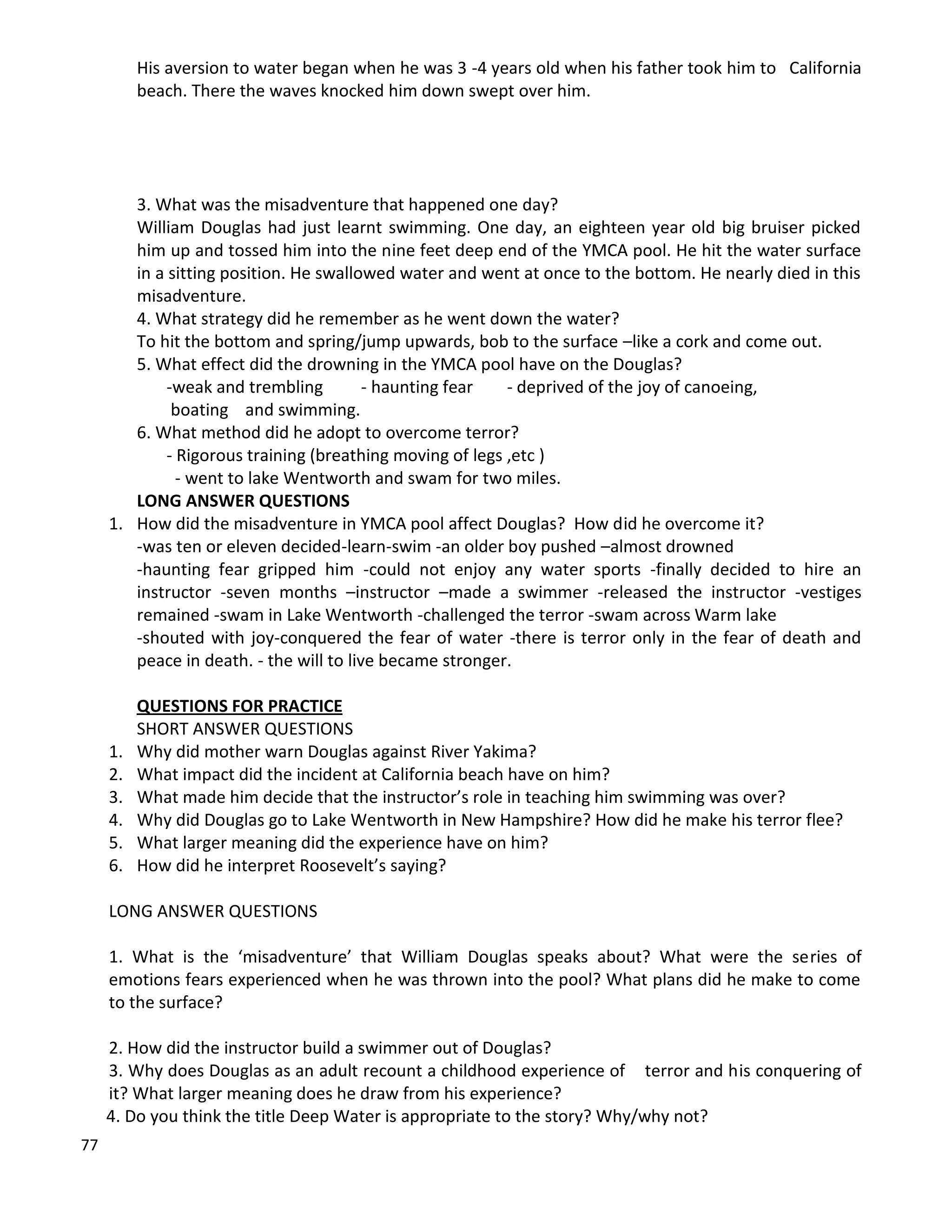 77
His aversion to water began when he was 3 -4 years old when his father took him to California
beach. There the waves knocked him down swept over him.
3. What was the misadventure that happened one day?
William Douglas had just learnt swimming. One day, an eighteen year old big bruiser picked
him up and tossed him into the nine feet deep end of the YMCA pool. He hit the water surface
in a sitting position. He swallowed water and went at once to the bottom. He nearly died in this
misadventure.
4. What strategy did he remember as he went down the water?
To hit the bottom and spring/jump upwards, bob to the surface –like a cork and come out.
5. What effect did the drowning in the YMCA pool have on the Douglas?
-weak and trembling - haunting fear - deprived of the joy of canoeing,
boating and swimming.
6. What method did he adopt to overcome terror?
- Rigorous training (breathing moving of legs ,etc )
- went to lake Wentworth and swam for two miles.
LONG ANSWER QUESTIONS
1. How did the misadventure in YMCA pool affect Douglas? How did he overcome it?
-was ten or eleven decided-learn-swim -an older boy pushed –almost drowned
-haunting fear gripped him -could not enjoy any water sports -finally decided to hire an
instructor -seven months –instructor –made a swimmer -released the instructor -vestiges
remained -swam in Lake Wentworth -challenged the terror -swam across Warm lake
-shouted with joy-conquered the fear of water -there is terror only in the fear of death and
peace in death. - the will to live became stronger.
QUESTIONS FOR PRACTICE
SHORT ANSWER QUESTIONS
1. Why did mother warn Douglas against River Yakima?
2. What impact did the incident at California beach have on him?
3. What made him decide that the instructor’s role in teaching him swimming was over?
4. Why did Douglas go to Lake Wentworth in New Hampshire? How did he make his terror flee?
5. What larger meaning did the experience have on him?
6. How did he interpret Roosevelt’s saying?
LONG ANSWER QUESTIONS
1. What is the ‘misadventure’ that William Douglas speaks about? What were the series of
emotions fears experienced when he was thrown into the pool? What plans did he make to come
to the surface?
2. How did the instructor build a swimmer out of Douglas?
3. Why does Douglas as an adult recount a childhood experience of terror and his conquering of
it? What larger meaning does he draw from his experience?
4. Do you think the title Deep Water is appropriate to the story? Why/why not?
 