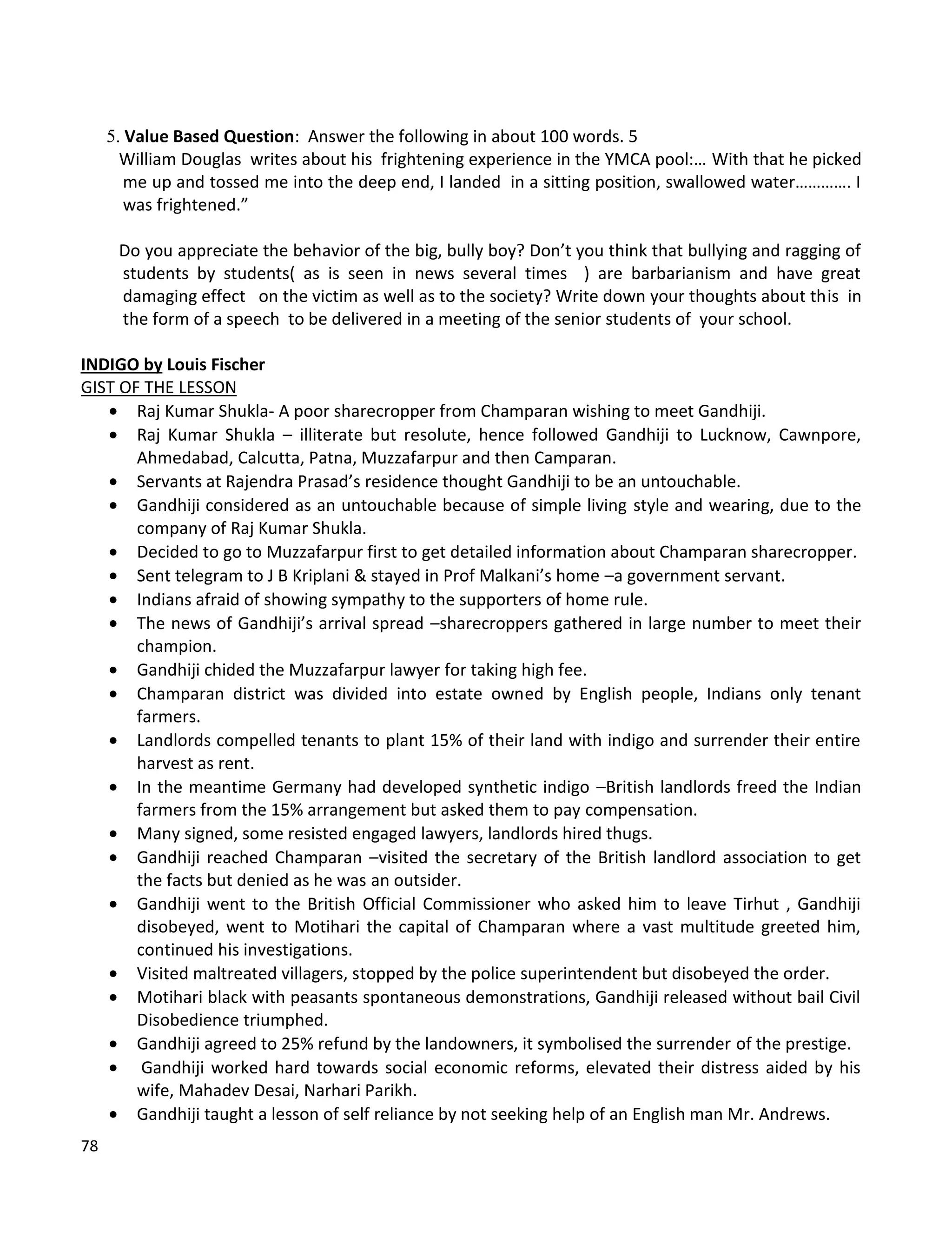 78
5. Value Based Question: Answer the following in about 100 words. 5
William Douglas writes about his frightening experience in the YMCA pool:… With that he picked
me up and tossed me into the deep end, I landed in a sitting position, swallowed water…………. I
was frightened.”
Do you appreciate the behavior of the big, bully boy? Don’t you think that bullying and ragging of
students by students( as is seen in news several times ) are barbarianism and have great
damaging effect on the victim as well as to the society? Write down your thoughts about this in
the form of a speech to be delivered in a meeting of the senior students of your school.
INDIGO by Louis Fischer
GIST OF THE LESSON
 Raj Kumar Shukla- A poor sharecropper from Champaran wishing to meet Gandhiji.
 Raj Kumar Shukla – illiterate but resolute, hence followed Gandhiji to Lucknow, Cawnpore,
Ahmedabad, Calcutta, Patna, Muzzafarpur and then Camparan.
 Servants at Rajendra Prasad’s residence thought Gandhiji to be an untouchable.
 Gandhiji considered as an untouchable because of simple living style and wearing, due to the
company of Raj Kumar Shukla.
 Decided to go to Muzzafarpur first to get detailed information about Champaran sharecropper.
 Sent telegram to J B Kriplani & stayed in Prof Malkani’s home –a government servant.
 Indians afraid of showing sympathy to the supporters of home rule.
 The news of Gandhiji’s arrival spread –sharecroppers gathered in large number to meet their
champion.
 Gandhiji chided the Muzzafarpur lawyer for taking high fee.
 Champaran district was divided into estate owned by English people, Indians only tenant
farmers.
 Landlords compelled tenants to plant 15% of their land with indigo and surrender their entire
harvest as rent.
 In the meantime Germany had developed synthetic indigo –British landlords freed the Indian
farmers from the 15% arrangement but asked them to pay compensation.
 Many signed, some resisted engaged lawyers, landlords hired thugs.
 Gandhiji reached Champaran –visited the secretary of the British landlord association to get
the facts but denied as he was an outsider.
 Gandhiji went to the British Official Commissioner who asked him to leave Tirhut , Gandhiji
disobeyed, went to Motihari the capital of Champaran where a vast multitude greeted him,
continued his investigations.
 Visited maltreated villagers, stopped by the police superintendent but disobeyed the order.
 Motihari black with peasants spontaneous demonstrations, Gandhiji released without bail Civil
Disobedience triumphed.
 Gandhiji agreed to 25% refund by the landowners, it symbolised the surrender of the prestige.
 Gandhiji worked hard towards social economic reforms, elevated their distress aided by his
wife, Mahadev Desai, Narhari Parikh.
 Gandhiji taught a lesson of self reliance by not seeking help of an English man Mr. Andrews.
 