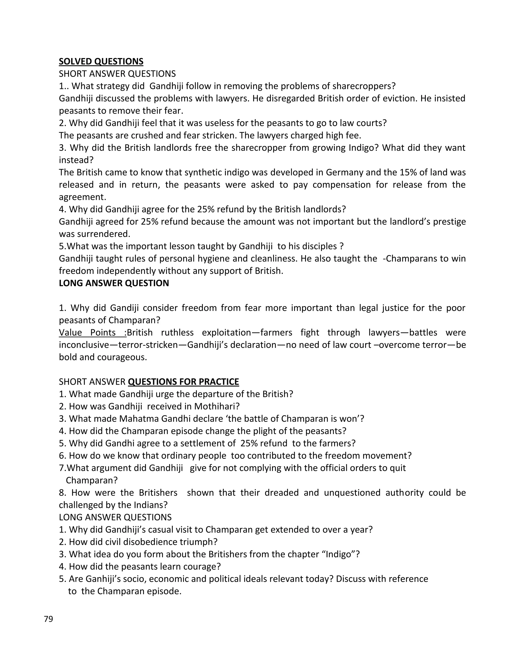 79
SOLVED QUESTIONS
SHORT ANSWER QUESTIONS
1.. What strategy did Gandhiji follow in removing the problems of sharecroppers?
Gandhiji discussed the problems with lawyers. He disregarded British order of eviction. He insisted
peasants to remove their fear.
2. Why did Gandhiji feel that it was useless for the peasants to go to law courts?
The peasants are crushed and fear stricken. The lawyers charged high fee.
3. Why did the British landlords free the sharecropper from growing Indigo? What did they want
instead?
The British came to know that synthetic indigo was developed in Germany and the 15% of land was
released and in return, the peasants were asked to pay compensation for release from the
agreement.
4. Why did Gandhiji agree for the 25% refund by the British landlords?
Gandhiji agreed for 25% refund because the amount was not important but the landlord’s prestige
was surrendered.
5.What was the important lesson taught by Gandhiji to his disciples ?
Gandhiji taught rules of personal hygiene and cleanliness. He also taught the -Champarans to win
freedom independently without any support of British.
LONG ANSWER QUESTION
1. Why did Gandiji consider freedom from fear more important than legal justice for the poor
peasants of Champaran?
Value Points :British ruthless exploitation—farmers fight through lawyers—battles were
inconclusive—terror-stricken—Gandhiji’s declaration—no need of law court –overcome terror—be
bold and courageous.
SHORT ANSWER QUESTIONS FOR PRACTICE
1. What made Gandhiji urge the departure of the British?
2. How was Gandhiji received in Mothihari?
3. What made Mahatma Gandhi declare ‘the battle of Champaran is won’?
4. How did the Champaran episode change the plight of the peasants?
5. Why did Gandhi agree to a settlement of 25% refund to the farmers?
6. How do we know that ordinary people too contributed to the freedom movement?
7.What argument did Gandhiji give for not complying with the official orders to quit
Champaran?
8. How were the Britishers shown that their dreaded and unquestioned authority could be
challenged by the Indians?
LONG ANSWER QUESTIONS
1. Why did Gandhiji’s casual visit to Champaran get extended to over a year?
2. How did civil disobedience triumph?
3. What idea do you form about the Britishers from the chapter “Indigo”?
4. How did the peasants learn courage?
5. Are Ganhiji’s socio, economic and political ideals relevant today? Discuss with reference
to the Champaran episode.
 