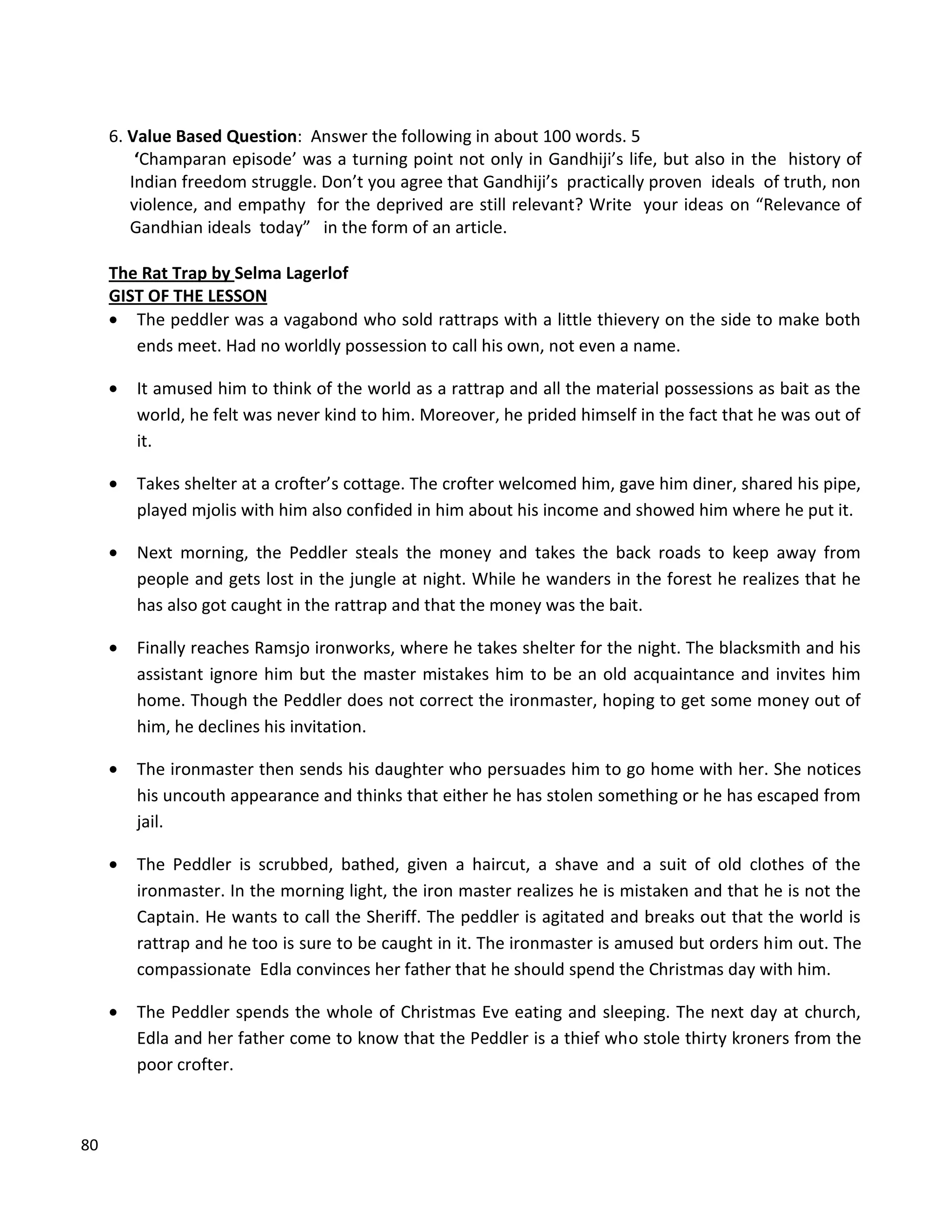 80
6. Value Based Question: Answer the following in about 100 words. 5
‘Champaran episode’ was a turning point not only in Gandhiji’s life, but also in the history of
Indian freedom struggle. Don’t you agree that Gandhiji’s practically proven ideals of truth, non
violence, and empathy for the deprived are still relevant? Write your ideas on “Relevance of
Gandhian ideals today” in the form of an article.
The Rat Trap by Selma Lagerlof
GIST OF THE LESSON
 The peddler was a vagabond who sold rattraps with a little thievery on the side to make both
ends meet. Had no worldly possession to call his own, not even a name.
 It amused him to think of the world as a rattrap and all the material possessions as bait as the
world, he felt was never kind to him. Moreover, he prided himself in the fact that he was out of
it.
 Takes shelter at a crofter’s cottage. The crofter welcomed him, gave him diner, shared his pipe,
played mjolis with him also confided in him about his income and showed him where he put it.
 Next morning, the Peddler steals the money and takes the back roads to keep away from
people and gets lost in the jungle at night. While he wanders in the forest he realizes that he
has also got caught in the rattrap and that the money was the bait.
 Finally reaches Ramsjo ironworks, where he takes shelter for the night. The blacksmith and his
assistant ignore him but the master mistakes him to be an old acquaintance and invites him
home. Though the Peddler does not correct the ironmaster, hoping to get some money out of
him, he declines his invitation.
 The ironmaster then sends his daughter who persuades him to go home with her. She notices
his uncouth appearance and thinks that either he has stolen something or he has escaped from
jail.
 The Peddler is scrubbed, bathed, given a haircut, a shave and a suit of old clothes of the
ironmaster. In the morning light, the iron master realizes he is mistaken and that he is not the
Captain. He wants to call the Sheriff. The peddler is agitated and breaks out that the world is
rattrap and he too is sure to be caught in it. The ironmaster is amused but orders him out. The
compassionate Edla convinces her father that he should spend the Christmas day with him.
 The Peddler spends the whole of Christmas Eve eating and sleeping. The next day at church,
Edla and her father come to know that the Peddler is a thief who stole thirty kroners from the
poor crofter.
 