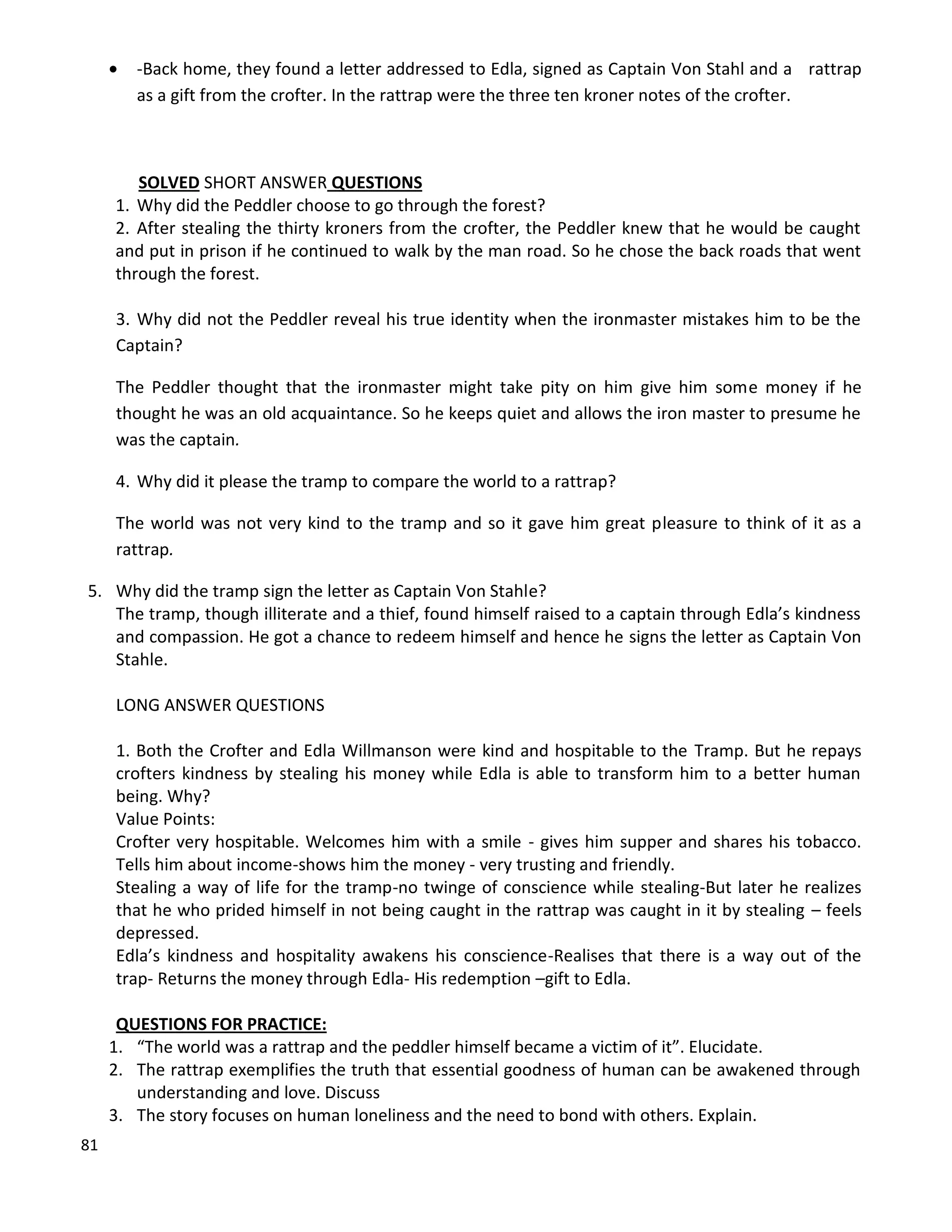 81
 -Back home, they found a letter addressed to Edla, signed as Captain Von Stahl and a rattrap
as a gift from the crofter. In the rattrap were the three ten kroner notes of the crofter.
SOLVED SHORT ANSWER QUESTIONS
1. Why did the Peddler choose to go through the forest?
2. After stealing the thirty kroners from the crofter, the Peddler knew that he would be caught
and put in prison if he continued to walk by the man road. So he chose the back roads that went
through the forest.
3. Why did not the Peddler reveal his true identity when the ironmaster mistakes him to be the
Captain?
The Peddler thought that the ironmaster might take pity on him give him some money if he
thought he was an old acquaintance. So he keeps quiet and allows the iron master to presume he
was the captain.
4. Why did it please the tramp to compare the world to a rattrap?
The world was not very kind to the tramp and so it gave him great pleasure to think of it as a
rattrap.
5. Why did the tramp sign the letter as Captain Von Stahle?
The tramp, though illiterate and a thief, found himself raised to a captain through Edla’s kindness
and compassion. He got a chance to redeem himself and hence he signs the letter as Captain Von
Stahle.
LONG ANSWER QUESTIONS
1. Both the Crofter and Edla Willmanson were kind and hospitable to the Tramp. But he repays
crofters kindness by stealing his money while Edla is able to transform him to a better human
being. Why?
Value Points:
Crofter very hospitable. Welcomes him with a smile - gives him supper and shares his tobacco.
Tells him about income-shows him the money - very trusting and friendly.
Stealing a way of life for the tramp-no twinge of conscience while stealing-But later he realizes
that he who prided himself in not being caught in the rattrap was caught in it by stealing – feels
depressed.
Edla’s kindness and hospitality awakens his conscience-Realises that there is a way out of the
trap- Returns the money through Edla- His redemption –gift to Edla.
QUESTIONS FOR PRACTICE:
1. “The world was a rattrap and the peddler himself became a victim of it”. Elucidate.
2. The rattrap exemplifies the truth that essential goodness of human can be awakened through
understanding and love. Discuss
3. The story focuses on human loneliness and the need to bond with others. Explain.
 