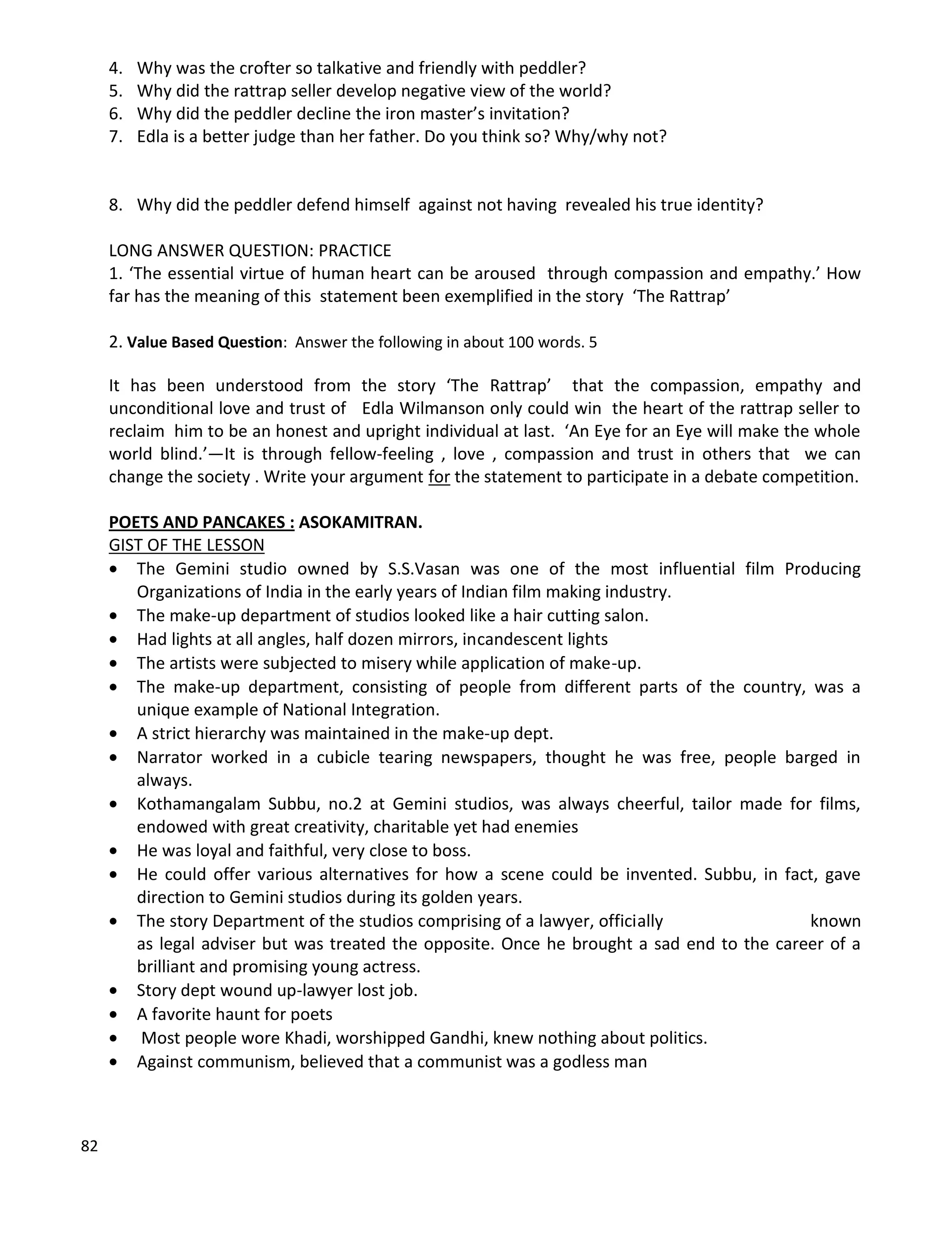 82
4. Why was the crofter so talkative and friendly with peddler?
5. Why did the rattrap seller develop negative view of the world?
6. Why did the peddler decline the iron master’s invitation?
7. Edla is a better judge than her father. Do you think so? Why/why not?
8. Why did the peddler defend himself against not having revealed his true identity?
LONG ANSWER QUESTION: PRACTICE
1. ‘The essential virtue of human heart can be aroused through compassion and empathy.’ How
far has the meaning of this statement been exemplified in the story ‘The Rattrap’
2. Value Based Question: Answer the following in about 100 words. 5
It has been understood from the story ‘The Rattrap’ that the compassion, empathy and
unconditional love and trust of Edla Wilmanson only could win the heart of the rattrap seller to
reclaim him to be an honest and upright individual at last. ‘An Eye for an Eye will make the whole
world blind.’—It is through fellow-feeling , love , compassion and trust in others that we can
change the society . Write your argument for the statement to participate in a debate competition.
POETS AND PANCAKES : ASOKAMITRAN.
GIST OF THE LESSON
 The Gemini studio owned by S.S.Vasan was one of the most influential film Producing
Organizations of India in the early years of Indian film making industry.
 The make-up department of studios looked like a hair cutting salon.
 Had lights at all angles, half dozen mirrors, incandescent lights
 The artists were subjected to misery while application of make-up.
 The make-up department, consisting of people from different parts of the country, was a
unique example of National Integration.
 A strict hierarchy was maintained in the make-up dept.
 Narrator worked in a cubicle tearing newspapers, thought he was free, people barged in
always.
 Kothamangalam Subbu, no.2 at Gemini studios, was always cheerful, tailor made for films,
endowed with great creativity, charitable yet had enemies
 He was loyal and faithful, very close to boss.
 He could offer various alternatives for how a scene could be invented. Subbu, in fact, gave
direction to Gemini studios during its golden years.
 The story Department of the studios comprising of a lawyer, officially known
as legal adviser but was treated the opposite. Once he brought a sad end to the career of a
brilliant and promising young actress.
 Story dept wound up-lawyer lost job.
 A favorite haunt for poets
 Most people wore Khadi, worshipped Gandhi, knew nothing about politics.
 Against communism, believed that a communist was a godless man
 