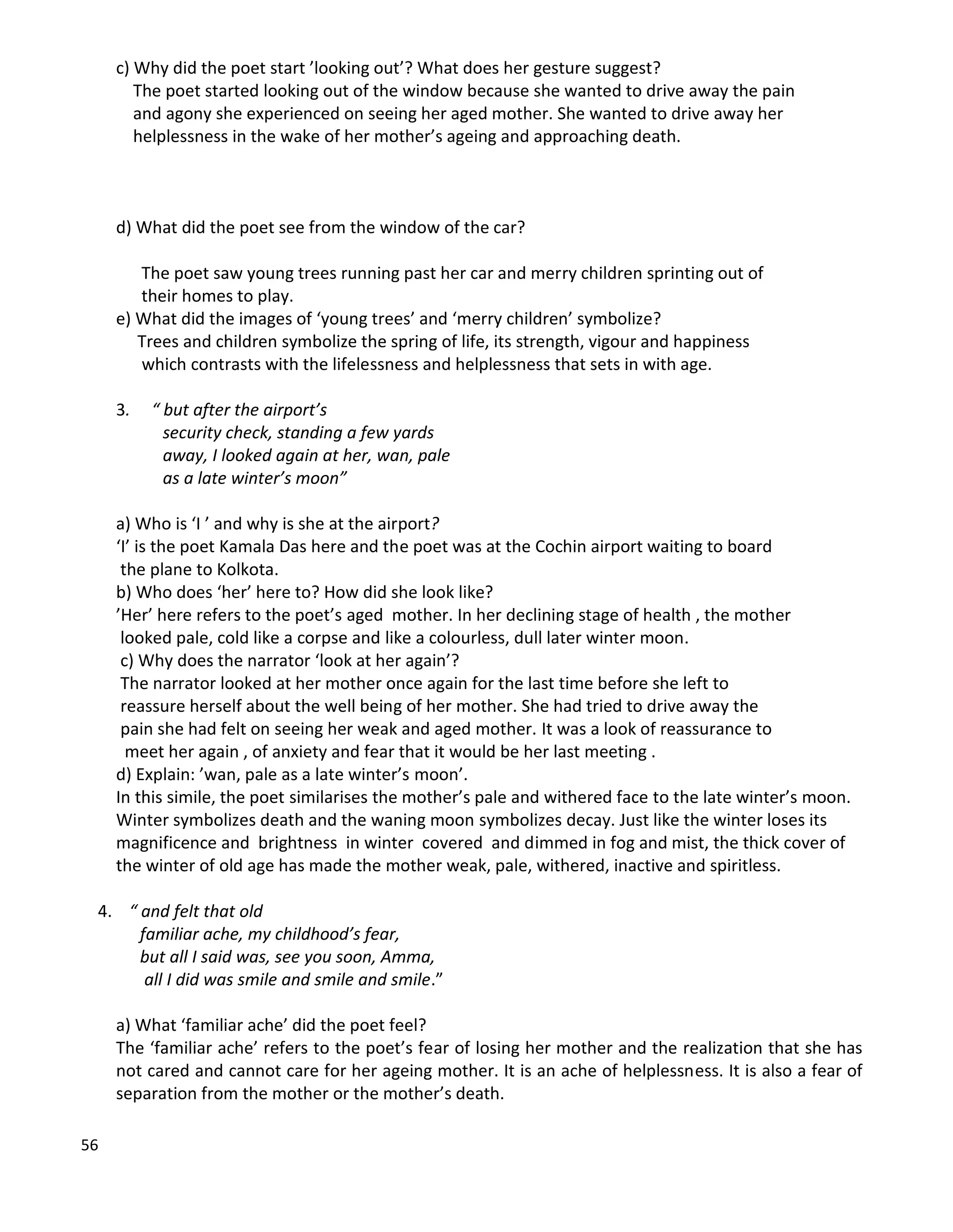 56
c) Why did the poet start ’looking out’? What does her gesture suggest?
The poet started looking out of the window because she wanted to drive away the pain
and agony she experienced on seeing her aged mother. She wanted to drive away her
helplessness in the wake of her mother’s ageing and approaching death.
d) What did the poet see from the window of the car?
The poet saw young trees running past her car and merry children sprinting out of
their homes to play.
e) What did the images of ‘young trees’ and ‘merry children’ symbolize?
Trees and children symbolize the spring of life, its strength, vigour and happiness
which contrasts with the lifelessness and helplessness that sets in with age.
3. “ but after the airport’s
security check, standing a few yards
away, I looked again at her, wan, pale
as a late winter’s moon”
a) Who is ‘I ’ and why is she at the airport?
‘I’ is the poet Kamala Das here and the poet was at the Cochin airport waiting to board
the plane to Kolkota.
b) Who does ‘her’ here to? How did she look like?
’Her’ here refers to the poet’s aged mother. In her declining stage of health , the mother
looked pale, cold like a corpse and like a colourless, dull later winter moon.
c) Why does the narrator ‘look at her again’?
The narrator looked at her mother once again for the last time before she left to
reassure herself about the well being of her mother. She had tried to drive away the
pain she had felt on seeing her weak and aged mother. It was a look of reassurance to
meet her again , of anxiety and fear that it would be her last meeting .
d) Explain: ’wan, pale as a late winter’s moon’.
In this simile, the poet similarises the mother’s pale and withered face to the late winter’s moon.
Winter symbolizes death and the waning moon symbolizes decay. Just like the winter loses its
magnificence and brightness in winter covered and dimmed in fog and mist, the thick cover of
the winter of old age has made the mother weak, pale, withered, inactive and spiritless.
4. “ and felt that old
familiar ache, my childhood’s fear,
but all I said was, see you soon, Amma,
all I did was smile and smile and smile.”
a) What ‘familiar ache’ did the poet feel?
The ‘familiar ache’ refers to the poet’s fear of losing her mother and the realization that she has
not cared and cannot care for her ageing mother. It is an ache of helplessness. It is also a fear of
separation from the mother or the mother’s death.
 