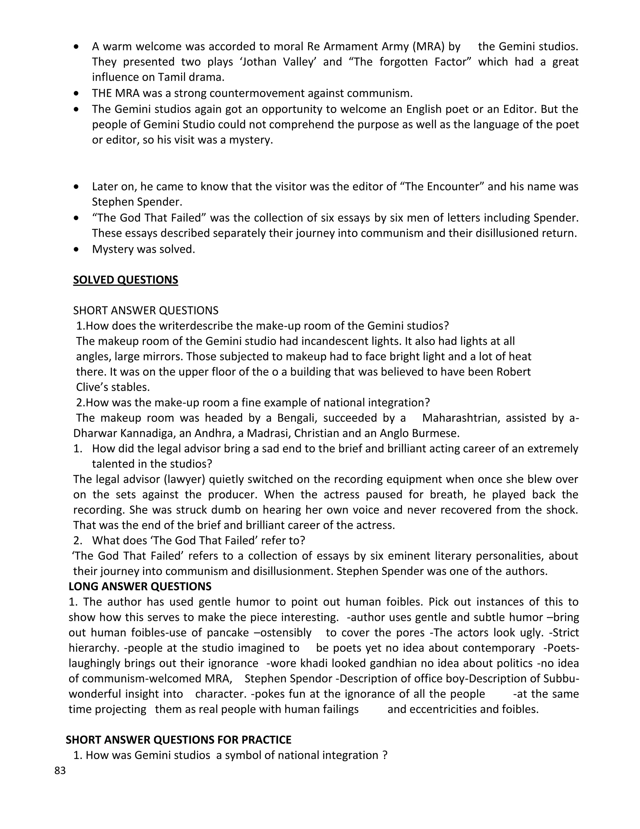 83
 A warm welcome was accorded to moral Re Armament Army (MRA) by the Gemini studios.
They presented two plays ‘Jothan Valley’ and “The forgotten Factor” which had a great
influence on Tamil drama.
 THE MRA was a strong countermovement against communism.
 The Gemini studios again got an opportunity to welcome an English poet or an Editor. But the
people of Gemini Studio could not comprehend the purpose as well as the language of the poet
or editor, so his visit was a mystery.
 Later on, he came to know that the visitor was the editor of “The Encounter” and his name was
Stephen Spender.
 “The God That Failed” was the collection of six essays by six men of letters including Spender.
These essays described separately their journey into communism and their disillusioned return.
 Mystery was solved.
SOLVED QUESTIONS
SHORT ANSWER QUESTIONS
1.How does the writerdescribe the make-up room of the Gemini studios?
The makeup room of the Gemini studio had incandescent lights. It also had lights at all
angles, large mirrors. Those subjected to makeup had to face bright light and a lot of heat
there. It was on the upper floor of the o a building that was believed to have been Robert
Clive’s stables.
2.How was the make-up room a fine example of national integration?
The makeup room was headed by a Bengali, succeeded by a Maharashtrian, assisted by a-
Dharwar Kannadiga, an Andhra, a Madrasi, Christian and an Anglo Burmese.
1. How did the legal advisor bring a sad end to the brief and brilliant acting career of an extremely
talented in the studios?
The legal advisor (lawyer) quietly switched on the recording equipment when once she blew over
on the sets against the producer. When the actress paused for breath, he played back the
recording. She was struck dumb on hearing her own voice and never recovered from the shock.
That was the end of the brief and brilliant career of the actress.
2. What does ‘The God That Failed’ refer to?
‘The God That Failed’ refers to a collection of essays by six eminent literary personalities, about
their journey into communism and disillusionment. Stephen Spender was one of the authors.
LONG ANSWER QUESTIONS
1. The author has used gentle humor to point out human foibles. Pick out instances of this to
show how this serves to make the piece interesting. -author uses gentle and subtle humor –bring
out human foibles-use of pancake –ostensibly to cover the pores -The actors look ugly. -Strict
hierarchy. -people at the studio imagined to be poets yet no idea about contemporary -Poets-
laughingly brings out their ignorance -wore khadi looked gandhian no idea about politics -no idea
of communism-welcomed MRA, Stephen Spendor -Description of office boy-Description of Subbu-
wonderful insight into character. -pokes fun at the ignorance of all the people -at the same
time projecting them as real people with human failings and eccentricities and foibles.
SHORT ANSWER QUESTIONS FOR PRACTICE
1. How was Gemini studios a symbol of national integration ?
 