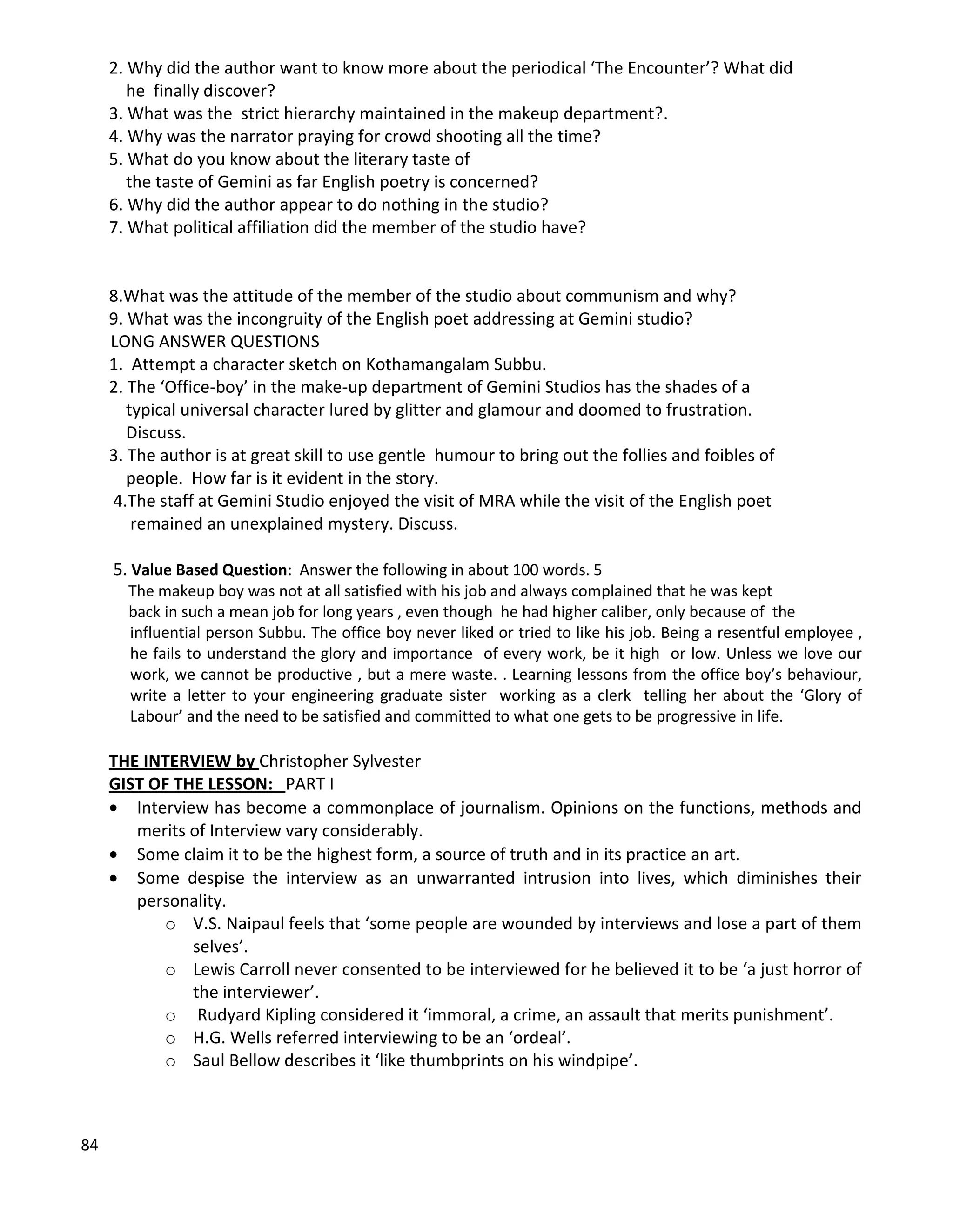 84
2. Why did the author want to know more about the periodical ‘The Encounter’? What did
he finally discover?
3. What was the strict hierarchy maintained in the makeup department?.
4. Why was the narrator praying for crowd shooting all the time?
5. What do you know about the literary taste of
the taste of Gemini as far English poetry is concerned?
6. Why did the author appear to do nothing in the studio?
7. What political affiliation did the member of the studio have?
8.What was the attitude of the member of the studio about communism and why?
9. What was the incongruity of the English poet addressing at Gemini studio?
LONG ANSWER QUESTIONS
1. Attempt a character sketch on Kothamangalam Subbu.
2. The ‘Office-boy’ in the make-up department of Gemini Studios has the shades of a
typical universal character lured by glitter and glamour and doomed to frustration.
Discuss.
3. The author is at great skill to use gentle humour to bring out the follies and foibles of
people. How far is it evident in the story.
4.The staff at Gemini Studio enjoyed the visit of MRA while the visit of the English poet
remained an unexplained mystery. Discuss.
5. Value Based Question: Answer the following in about 100 words. 5
The makeup boy was not at all satisfied with his job and always complained that he was kept
back in such a mean job for long years , even though he had higher caliber, only because of the
influential person Subbu. The office boy never liked or tried to like his job. Being a resentful employee ,
he fails to understand the glory and importance of every work, be it high or low. Unless we love our
work, we cannot be productive , but a mere waste. . Learning lessons from the office boy’s behaviour,
write a letter to your engineering graduate sister working as a clerk telling her about the ‘Glory of
Labour’ and the need to be satisfied and committed to what one gets to be progressive in life.
THE INTERVIEW by Christopher Sylvester
GIST OF THE LESSON: PART I
 Interview has become a commonplace of journalism. Opinions on the functions, methods and
merits of Interview vary considerably.
 Some claim it to be the highest form, a source of truth and in its practice an art.
 Some despise the interview as an unwarranted intrusion into lives, which diminishes their
personality.
o V.S. Naipaul feels that ‘some people are wounded by interviews and lose a part of them
selves’.
o Lewis Carroll never consented to be interviewed for he believed it to be ‘a just horror of
the interviewer’.
o Rudyard Kipling considered it ‘immoral, a crime, an assault that merits punishment’.
o H.G. Wells referred interviewing to be an ‘ordeal’.
o Saul Bellow describes it ‘like thumbprints on his windpipe’.
 