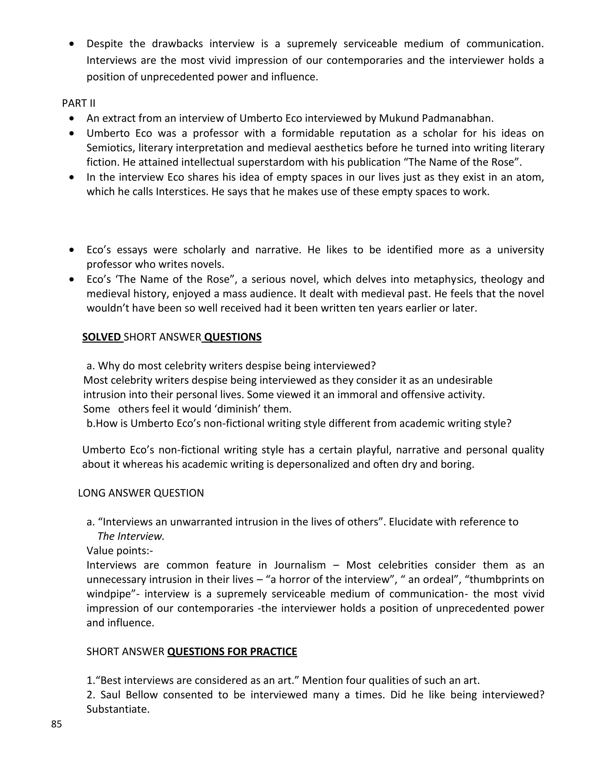 85
 Despite the drawbacks interview is a supremely serviceable medium of communication.
Interviews are the most vivid impression of our contemporaries and the interviewer holds a
position of unprecedented power and influence.
PART II
 An extract from an interview of Umberto Eco interviewed by Mukund Padmanabhan.
 Umberto Eco was a professor with a formidable reputation as a scholar for his ideas on
Semiotics, literary interpretation and medieval aesthetics before he turned into writing literary
fiction. He attained intellectual superstardom with his publication “The Name of the Rose”.
 In the interview Eco shares his idea of empty spaces in our lives just as they exist in an atom,
which he calls Interstices. He says that he makes use of these empty spaces to work.
 Eco’s essays were scholarly and narrative. He likes to be identified more as a university
professor who writes novels.
 Eco’s ‘The Name of the Rose”, a serious novel, which delves into metaphysics, theology and
medieval history, enjoyed a mass audience. It dealt with medieval past. He feels that the novel
wouldn’t have been so well received had it been written ten years earlier or later.
SOLVED SHORT ANSWER QUESTIONS
a. Why do most celebrity writers despise being interviewed?
Most celebrity writers despise being interviewed as they consider it as an undesirable
intrusion into their personal lives. Some viewed it an immoral and offensive activity.
Some others feel it would ‘diminish’ them.
b.How is Umberto Eco’s non-fictional writing style different from academic writing style?
Umberto Eco’s non-fictional writing style has a certain playful, narrative and personal quality
about it whereas his academic writing is depersonalized and often dry and boring.
LONG ANSWER QUESTION
a. “Interviews an unwarranted intrusion in the lives of others”. Elucidate with reference to
The Interview.
Value points:-
Interviews are common feature in Journalism – Most celebrities consider them as an
unnecessary intrusion in their lives – “a horror of the interview”, “ an ordeal”, “thumbprints on
windpipe”- interview is a supremely serviceable medium of communication- the most vivid
impression of our contemporaries -the interviewer holds a position of unprecedented power
and influence.
SHORT ANSWER QUESTIONS FOR PRACTICE
1.“Best interviews are considered as an art.” Mention four qualities of such an art.
2. Saul Bellow consented to be interviewed many a times. Did he like being interviewed?
Substantiate.
 