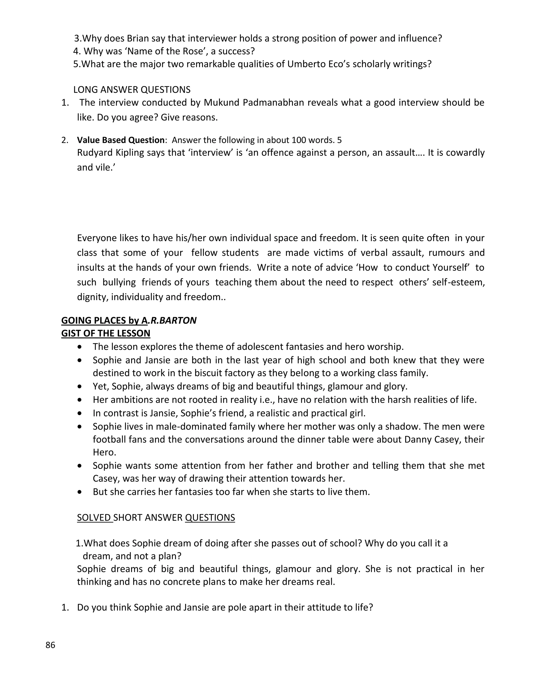 86
3.Why does Brian say that interviewer holds a strong position of power and influence?
4. Why was ‘Name of the Rose’, a success?
5.What are the major two remarkable qualities of Umberto Eco’s scholarly writings?
LONG ANSWER QUESTIONS
1. The interview conducted by Mukund Padmanabhan reveals what a good interview should be
like. Do you agree? Give reasons.
2. Value Based Question: Answer the following in about 100 words. 5
Rudyard Kipling says that ‘interview’ is ‘an offence against a person, an assault…. It is cowardly
and vile.’
Everyone likes to have his/her own individual space and freedom. It is seen quite often in your
class that some of your fellow students are made victims of verbal assault, rumours and
insults at the hands of your own friends. Write a note of advice ‘How to conduct Yourself’ to
such bullying friends of yours teaching them about the need to respect others’ self-esteem,
dignity, individuality and freedom..
GOING PLACES by A.R.BARTON
GIST OF THE LESSON
 The lesson explores the theme of adolescent fantasies and hero worship.
 Sophie and Jansie are both in the last year of high school and both knew that they were
destined to work in the biscuit factory as they belong to a working class family.
 Yet, Sophie, always dreams of big and beautiful things, glamour and glory.
 Her ambitions are not rooted in reality i.e., have no relation with the harsh realities of life.
 In contrast is Jansie, Sophie’s friend, a realistic and practical girl.
 Sophie lives in male-dominated family where her mother was only a shadow. The men were
football fans and the conversations around the dinner table were about Danny Casey, their
Hero.
 Sophie wants some attention from her father and brother and telling them that she met
Casey, was her way of drawing their attention towards her.
 But she carries her fantasies too far when she starts to live them.
SOLVED SHORT ANSWER QUESTIONS
1.What does Sophie dream of doing after she passes out of school? Why do you call it a
dream, and not a plan?
Sophie dreams of big and beautiful things, glamour and glory. She is not practical in her
thinking and has no concrete plans to make her dreams real.
1. Do you think Sophie and Jansie are pole apart in their attitude to life?
 