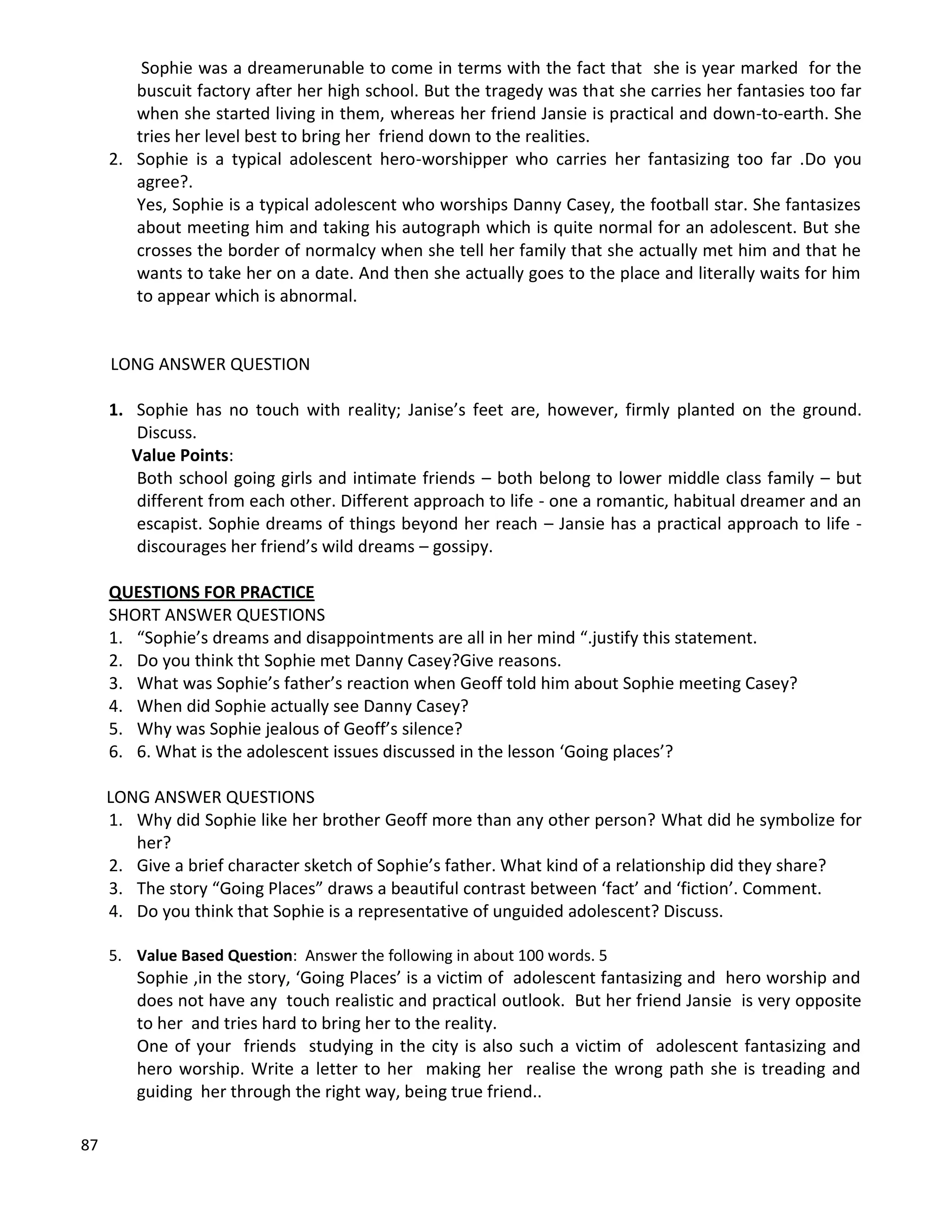 87
Sophie was a dreamerunable to come in terms with the fact that she is year marked for the
buscuit factory after her high school. But the tragedy was that she carries her fantasies too far
when she started living in them, whereas her friend Jansie is practical and down-to-earth. She
tries her level best to bring her friend down to the realities.
2. Sophie is a typical adolescent hero-worshipper who carries her fantasizing too far .Do you
agree?.
Yes, Sophie is a typical adolescent who worships Danny Casey, the football star. She fantasizes
about meeting him and taking his autograph which is quite normal for an adolescent. But she
crosses the border of normalcy when she tell her family that she actually met him and that he
wants to take her on a date. And then she actually goes to the place and literally waits for him
to appear which is abnormal.
LONG ANSWER QUESTION
1. Sophie has no touch with reality; Janise’s feet are, however, firmly planted on the ground.
Discuss.
Value Points:
Both school going girls and intimate friends – both belong to lower middle class family – but
different from each other. Different approach to life - one a romantic, habitual dreamer and an
escapist. Sophie dreams of things beyond her reach – Jansie has a practical approach to life -
discourages her friend’s wild dreams – gossipy.
QUESTIONS FOR PRACTICE
SHORT ANSWER QUESTIONS
1. “Sophie’s dreams and disappointments are all in her mind “.justify this statement.
2. Do you think tht Sophie met Danny Casey?Give reasons.
3. What was Sophie’s father’s reaction when Geoff told him about Sophie meeting Casey?
4. When did Sophie actually see Danny Casey?
5. Why was Sophie jealous of Geoff’s silence?
6. 6. What is the adolescent issues discussed in the lesson ‘Going places’?
LONG ANSWER QUESTIONS
1. Why did Sophie like her brother Geoff more than any other person? What did he symbolize for
her?
2. Give a brief character sketch of Sophie’s father. What kind of a relationship did they share?
3. The story “Going Places” draws a beautiful contrast between ‘fact’ and ‘fiction’. Comment.
4. Do you think that Sophie is a representative of unguided adolescent? Discuss.
5. Value Based Question: Answer the following in about 100 words. 5
Sophie ,in the story, ‘Going Places’ is a victim of adolescent fantasizing and hero worship and
does not have any touch realistic and practical outlook. But her friend Jansie is very opposite
to her and tries hard to bring her to the reality.
One of your friends studying in the city is also such a victim of adolescent fantasizing and
hero worship. Write a letter to her making her realise the wrong path she is treading and
guiding her through the right way, being true friend..
 
