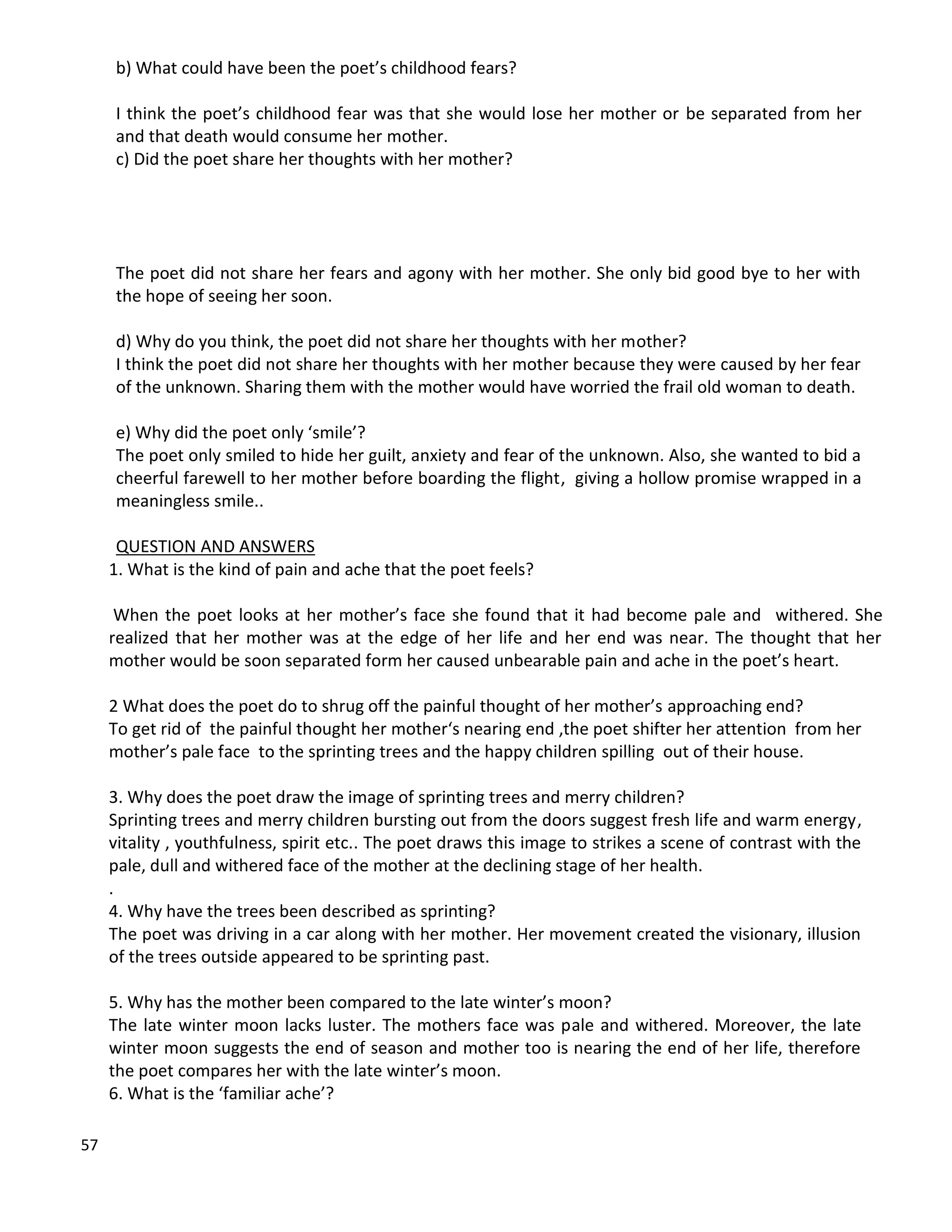 57
b) What could have been the poet’s childhood fears?
I think the poet’s childhood fear was that she would lose her mother or be separated from her
and that death would consume her mother.
c) Did the poet share her thoughts with her mother?
The poet did not share her fears and agony with her mother. She only bid good bye to her with
the hope of seeing her soon.
d) Why do you think, the poet did not share her thoughts with her mother?
I think the poet did not share her thoughts with her mother because they were caused by her fear
of the unknown. Sharing them with the mother would have worried the frail old woman to death.
e) Why did the poet only ‘smile’?
The poet only smiled to hide her guilt, anxiety and fear of the unknown. Also, she wanted to bid a
cheerful farewell to her mother before boarding the flight, giving a hollow promise wrapped in a
meaningless smile..
QUESTION AND ANSWERS
1. What is the kind of pain and ache that the poet feels?
When the poet looks at her mother’s face she found that it had become pale and withered. She
realized that her mother was at the edge of her life and her end was near. The thought that her
mother would be soon separated form her caused unbearable pain and ache in the poet’s heart.
2 What does the poet do to shrug off the painful thought of her mother’s approaching end?
To get rid of the painful thought her mother‘s nearing end ,the poet shifter her attention from her
mother’s pale face to the sprinting trees and the happy children spilling out of their house.
3. Why does the poet draw the image of sprinting trees and merry children?
Sprinting trees and merry children bursting out from the doors suggest fresh life and warm energy,
vitality , youthfulness, spirit etc.. The poet draws this image to strikes a scene of contrast with the
pale, dull and withered face of the mother at the declining stage of her health.
.
4. Why have the trees been described as sprinting?
The poet was driving in a car along with her mother. Her movement created the visionary, illusion
of the trees outside appeared to be sprinting past.
5. Why has the mother been compared to the late winter’s moon?
The late winter moon lacks luster. The mothers face was pale and withered. Moreover, the late
winter moon suggests the end of season and mother too is nearing the end of her life, therefore
the poet compares her with the late winter’s moon.
6. What is the ‘familiar ache’?
 