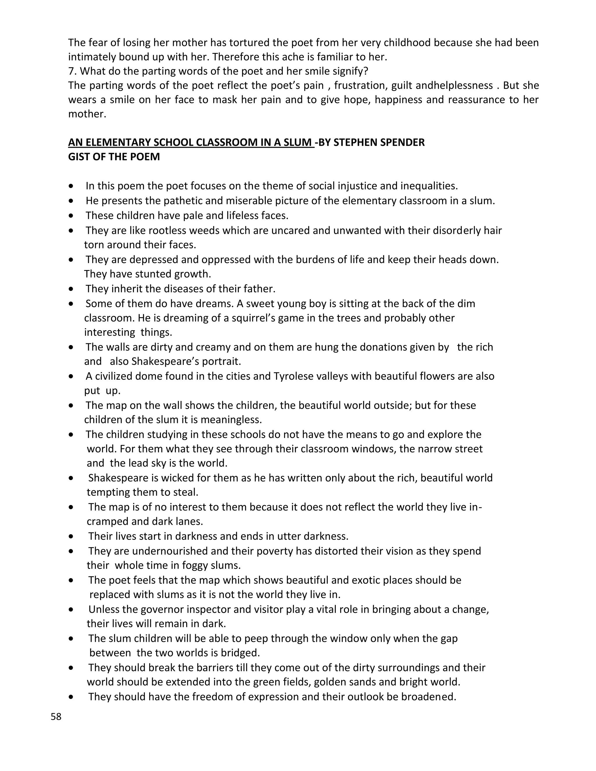 58
The fear of losing her mother has tortured the poet from her very childhood because she had been
intimately bound up with her. Therefore this ache is familiar to her.
7. What do the parting words of the poet and her smile signify?
The parting words of the poet reflect the poet’s pain , frustration, guilt andhelplessness . But she
wears a smile on her face to mask her pain and to give hope, happiness and reassurance to her
mother.
AN ELEMENTARY SCHOOL CLASSROOM IN A SLUM -BY STEPHEN SPENDER
GIST OF THE POEM
 In this poem the poet focuses on the theme of social injustice and inequalities.
 He presents the pathetic and miserable picture of the elementary classroom in a slum.
 These children have pale and lifeless faces.
 They are like rootless weeds which are uncared and unwanted with their disorderly hair
torn around their faces.
 They are depressed and oppressed with the burdens of life and keep their heads down.
They have stunted growth.
 They inherit the diseases of their father.
 Some of them do have dreams. A sweet young boy is sitting at the back of the dim
classroom. He is dreaming of a squirrel’s game in the trees and probably other
interesting things.
 The walls are dirty and creamy and on them are hung the donations given by the rich
and also Shakespeare’s portrait.
 A civilized dome found in the cities and Tyrolese valleys with beautiful flowers are also
put up.
 The map on the wall shows the children, the beautiful world outside; but for these
children of the slum it is meaningless.
 The children studying in these schools do not have the means to go and explore the
world. For them what they see through their classroom windows, the narrow street
and the lead sky is the world.
 Shakespeare is wicked for them as he has written only about the rich, beautiful world
tempting them to steal.
 The map is of no interest to them because it does not reflect the world they live in-
cramped and dark lanes.
 Their lives start in darkness and ends in utter darkness.
 They are undernourished and their poverty has distorted their vision as they spend
their whole time in foggy slums.
 The poet feels that the map which shows beautiful and exotic places should be
replaced with slums as it is not the world they live in.
 Unless the governor inspector and visitor play a vital role in bringing about a change,
their lives will remain in dark.
 The slum children will be able to peep through the window only when the gap
between the two worlds is bridged.
 They should break the barriers till they come out of the dirty surroundings and their
world should be extended into the green fields, golden sands and bright world.
 They should have the freedom of expression and their outlook be broadened.
 
