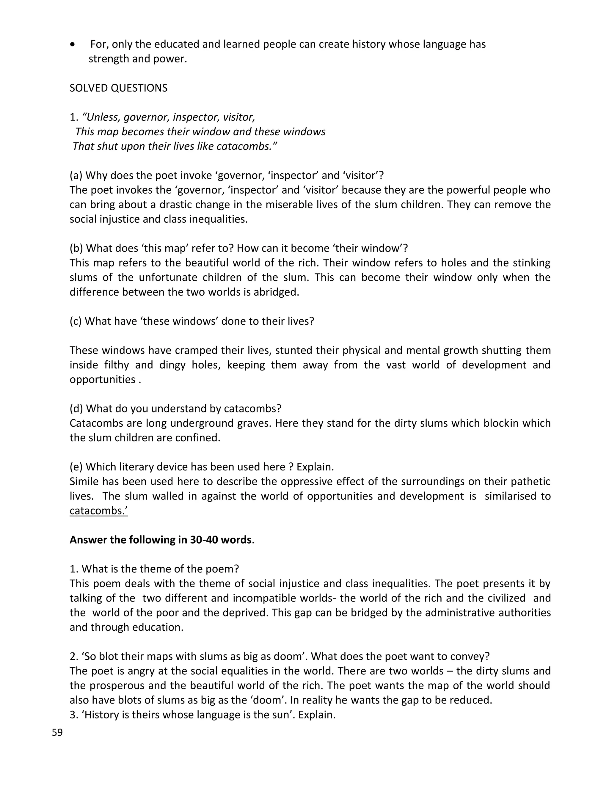59
 For, only the educated and learned people can create history whose language has
strength and power.
SOLVED QUESTIONS
1. “Unless, governor, inspector, visitor,
This map becomes their window and these windows
That shut upon their lives like catacombs.”
(a) Why does the poet invoke ‘governor, ‘inspector’ and ‘visitor’?
The poet invokes the ‘governor, ‘inspector’ and ‘visitor’ because they are the powerful people who
can bring about a drastic change in the miserable lives of the slum children. They can remove the
social injustice and class inequalities.
(b) What does ‘this map’ refer to? How can it become ‘their window’?
This map refers to the beautiful world of the rich. Their window refers to holes and the stinking
slums of the unfortunate children of the slum. This can become their window only when the
difference between the two worlds is abridged.
(c) What have ‘these windows’ done to their lives?
These windows have cramped their lives, stunted their physical and mental growth shutting them
inside filthy and dingy holes, keeping them away from the vast world of development and
opportunities .
(d) What do you understand by catacombs?
Catacombs are long underground graves. Here they stand for the dirty slums which blockin which
the slum children are confined.
(e) Which literary device has been used here ? Explain.
Simile has been used here to describe the oppressive effect of the surroundings on their pathetic
lives. The slum walled in against the world of opportunities and development is similarised to
catacombs.’
Answer the following in 30-40 words.
1. What is the theme of the poem?
This poem deals with the theme of social injustice and class inequalities. The poet presents it by
talking of the two different and incompatible worlds- the world of the rich and the civilized and
the world of the poor and the deprived. This gap can be bridged by the administrative authorities
and through education.
2. ‘So blot their maps with slums as big as doom’. What does the poet want to convey?
The poet is angry at the social equalities in the world. There are two worlds – the dirty slums and
the prosperous and the beautiful world of the rich. The poet wants the map of the world should
also have blots of slums as big as the ‘doom’. In reality he wants the gap to be reduced.
3. ‘History is theirs whose language is the sun’. Explain.
 