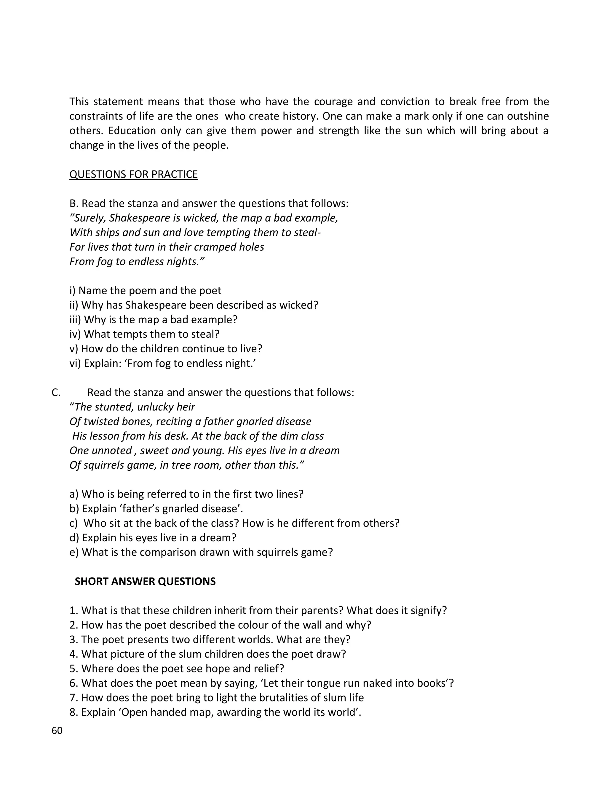 60
This statement means that those who have the courage and conviction to break free from the
constraints of life are the ones who create history. One can make a mark only if one can outshine
others. Education only can give them power and strength like the sun which will bring about a
change in the lives of the people.
QUESTIONS FOR PRACTICE
B. Read the stanza and answer the questions that follows:
”Surely, Shakespeare is wicked, the map a bad example,
With ships and sun and love tempting them to steal-
For lives that turn in their cramped holes
From fog to endless nights.”
i) Name the poem and the poet
ii) Why has Shakespeare been described as wicked?
iii) Why is the map a bad example?
iv) What tempts them to steal?
v) How do the children continue to live?
vi) Explain: ‘From fog to endless night.’
C. Read the stanza and answer the questions that follows:
“The stunted, unlucky heir
Of twisted bones, reciting a father gnarled disease
His lesson from his desk. At the back of the dim class
One unnoted , sweet and young. His eyes live in a dream
Of squirrels game, in tree room, other than this.”
a) Who is being referred to in the first two lines?
b) Explain ‘father’s gnarled disease’.
c) Who sit at the back of the class? How is he different from others?
d) Explain his eyes live in a dream?
e) What is the comparison drawn with squirrels game?
SHORT ANSWER QUESTIONS
1. What is that these children inherit from their parents? What does it signify?
2. How has the poet described the colour of the wall and why?
3. The poet presents two different worlds. What are they?
4. What picture of the slum children does the poet draw?
5. Where does the poet see hope and relief?
6. What does the poet mean by saying, ‘Let their tongue run naked into books’?
7. How does the poet bring to light the brutalities of slum life
8. Explain ‘Open handed map, awarding the world its world’.
 
