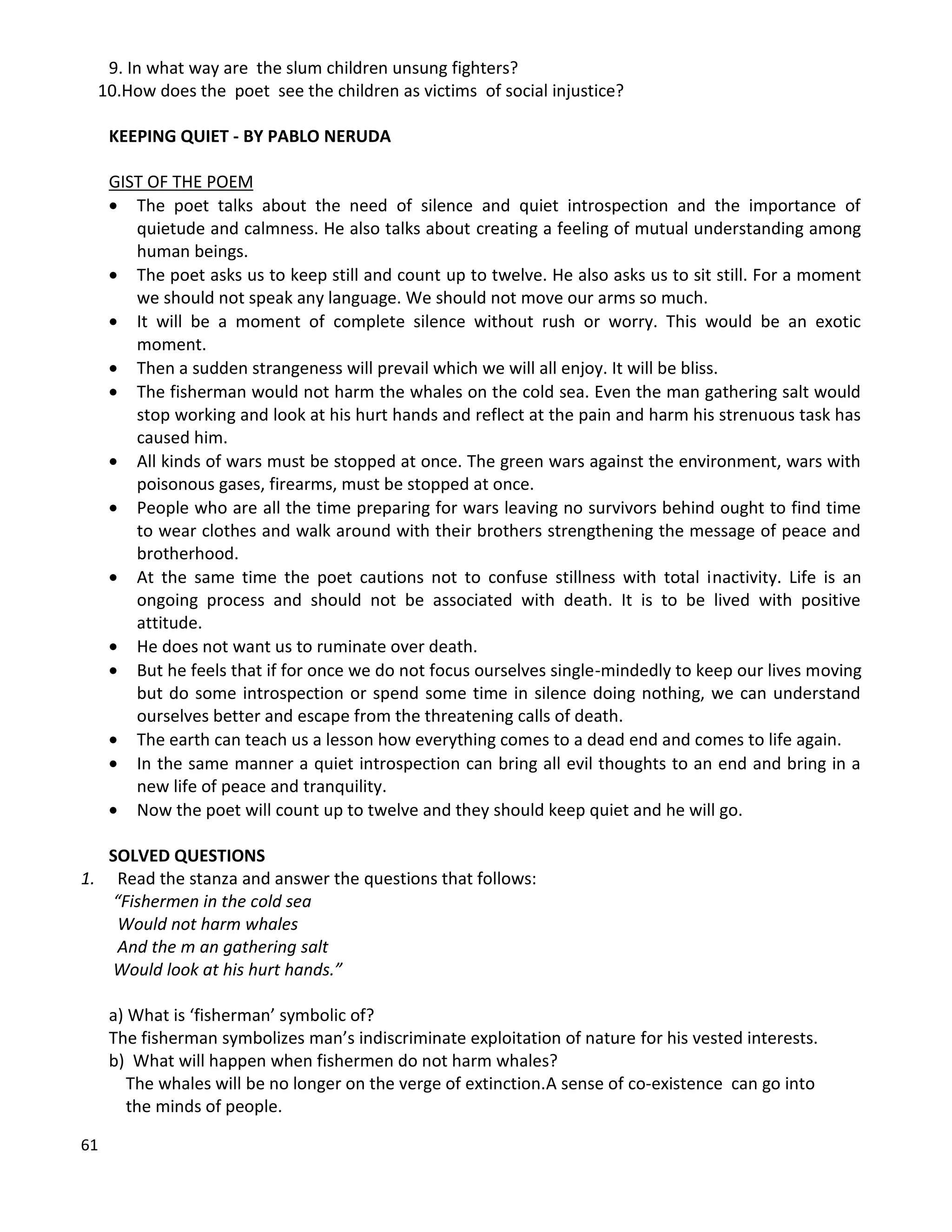 61
9. In what way are the slum children unsung fighters?
10.How does the poet see the children as victims of social injustice?
KEEPING QUIET - BY PABLO NERUDA
GIST OF THE POEM
 The poet talks about the need of silence and quiet introspection and the importance of
quietude and calmness. He also talks about creating a feeling of mutual understanding among
human beings.
 The poet asks us to keep still and count up to twelve. He also asks us to sit still. For a moment
we should not speak any language. We should not move our arms so much.
 It will be a moment of complete silence without rush or worry. This would be an exotic
moment.
 Then a sudden strangeness will prevail which we will all enjoy. It will be bliss.
 The fisherman would not harm the whales on the cold sea. Even the man gathering salt would
stop working and look at his hurt hands and reflect at the pain and harm his strenuous task has
caused him.
 All kinds of wars must be stopped at once. The green wars against the environment, wars with
poisonous gases, firearms, must be stopped at once.
 People who are all the time preparing for wars leaving no survivors behind ought to find time
to wear clothes and walk around with their brothers strengthening the message of peace and
brotherhood.
 At the same time the poet cautions not to confuse stillness with total inactivity. Life is an
ongoing process and should not be associated with death. It is to be lived with positive
attitude.
 He does not want us to ruminate over death.
 But he feels that if for once we do not focus ourselves single-mindedly to keep our lives moving
but do some introspection or spend some time in silence doing nothing, we can understand
ourselves better and escape from the threatening calls of death.
 The earth can teach us a lesson how everything comes to a dead end and comes to life again.
 In the same manner a quiet introspection can bring all evil thoughts to an end and bring in a
new life of peace and tranquility.
 Now the poet will count up to twelve and they should keep quiet and he will go.
SOLVED QUESTIONS
1. Read the stanza and answer the questions that follows:
“Fishermen in the cold sea
Would not harm whales
And the m an gathering salt
Would look at his hurt hands.”
a) What is ‘fisherman’ symbolic of?
The fisherman symbolizes man’s indiscriminate exploitation of nature for his vested interests.
b) What will happen when fishermen do not harm whales?
The whales will be no longer on the verge of extinction.A sense of co-existence can go into
the minds of people.
 