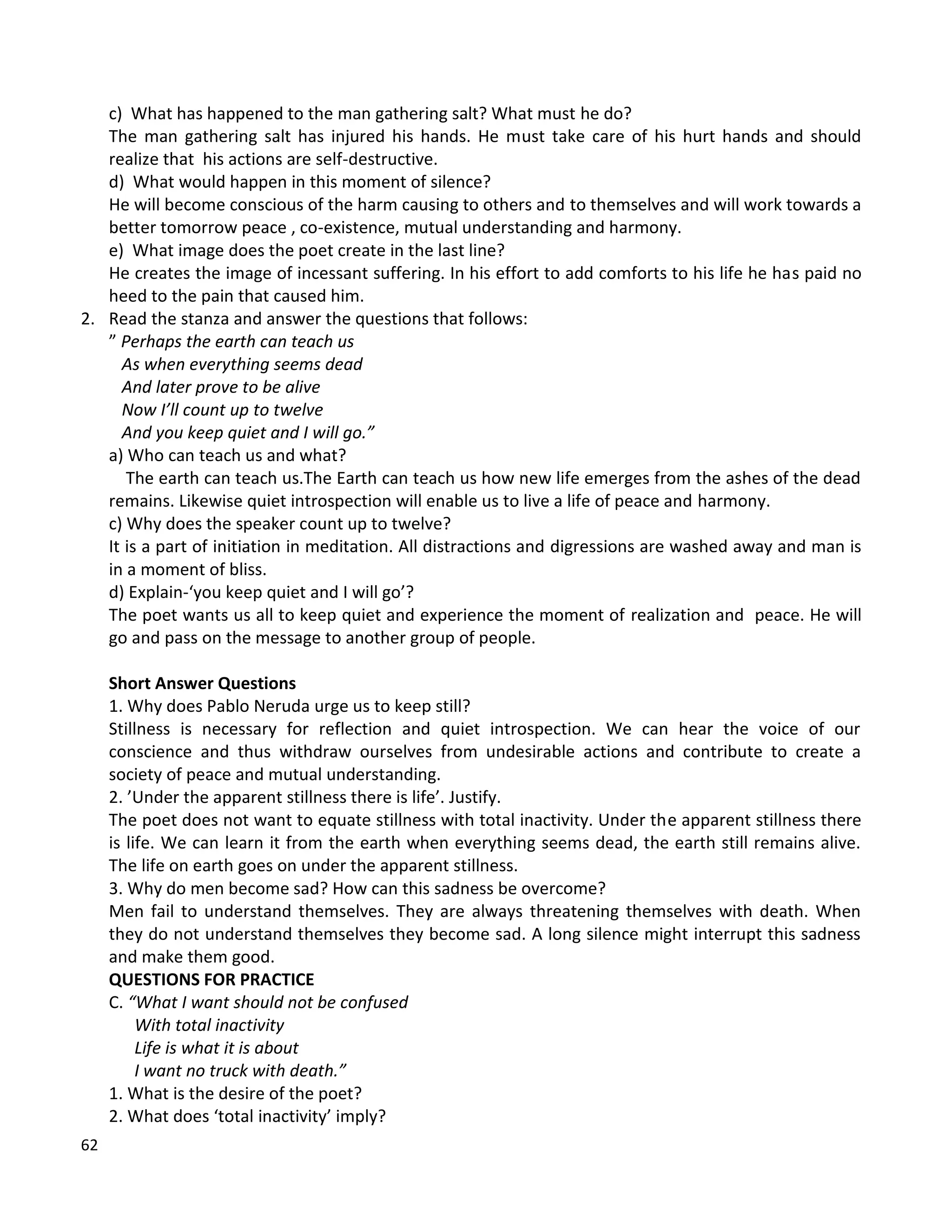 62
c) What has happened to the man gathering salt? What must he do?
The man gathering salt has injured his hands. He must take care of his hurt hands and should
realize that his actions are self-destructive.
d) What would happen in this moment of silence?
He will become conscious of the harm causing to others and to themselves and will work towards a
better tomorrow peace , co-existence, mutual understanding and harmony.
e) What image does the poet create in the last line?
He creates the image of incessant suffering. In his effort to add comforts to his life he has paid no
heed to the pain that caused him.
2. Read the stanza and answer the questions that follows:
” Perhaps the earth can teach us
As when everything seems dead
And later prove to be alive
Now I’ll count up to twelve
And you keep quiet and I will go.”
a) Who can teach us and what?
The earth can teach us.The Earth can teach us how new life emerges from the ashes of the dead
remains. Likewise quiet introspection will enable us to live a life of peace and harmony.
c) Why does the speaker count up to twelve?
It is a part of initiation in meditation. All distractions and digressions are washed away and man is
in a moment of bliss.
d) Explain-‘you keep quiet and I will go’?
The poet wants us all to keep quiet and experience the moment of realization and peace. He will
go and pass on the message to another group of people.
Short Answer Questions
1. Why does Pablo Neruda urge us to keep still?
Stillness is necessary for reflection and quiet introspection. We can hear the voice of our
conscience and thus withdraw ourselves from undesirable actions and contribute to create a
society of peace and mutual understanding.
2. ’Under the apparent stillness there is life’. Justify.
The poet does not want to equate stillness with total inactivity. Under the apparent stillness there
is life. We can learn it from the earth when everything seems dead, the earth still remains alive.
The life on earth goes on under the apparent stillness.
3. Why do men become sad? How can this sadness be overcome?
Men fail to understand themselves. They are always threatening themselves with death. When
they do not understand themselves they become sad. A long silence might interrupt this sadness
and make them good.
QUESTIONS FOR PRACTICE
C. “What I want should not be confused
With total inactivity
Life is what it is about
I want no truck with death.”
1. What is the desire of the poet?
2. What does ‘total inactivity’ imply?
 