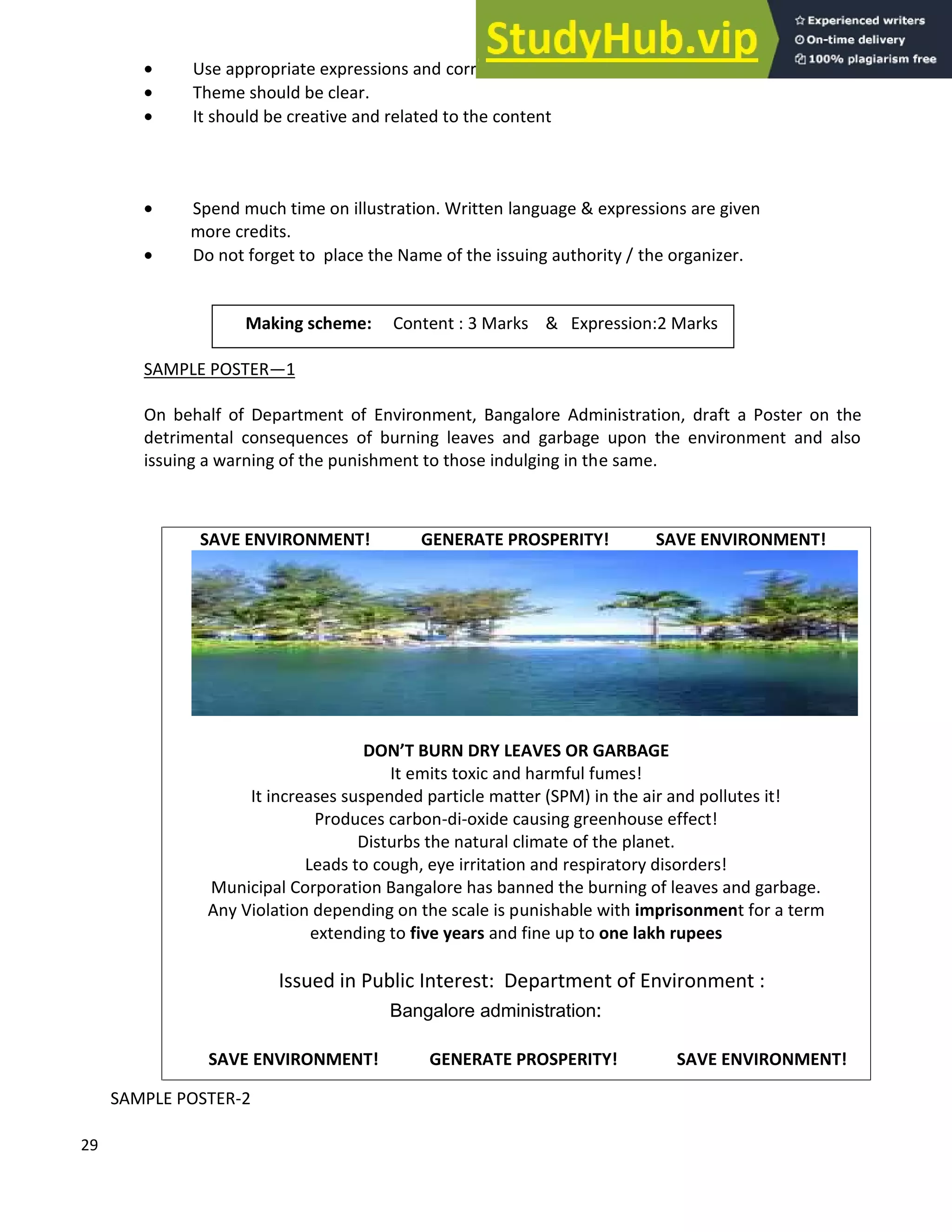 29
• Use appropriate expressions and correct language.
• Theme should be clear.
• It should be creative and related to the content
• Spend much time on illustration. Written language & expressions are given
more credits.
• Do not forget to place the Name of the issuing authority / the organizer.
SAMPLE POSTER 1
On behalf of Department of Environment, Bangalore Administration, draft a Poster on the
detrimental consequences of burning leaves and garbage upon the environment and also
issuing a warning of the punishment to those indulging in the same.
SAMPLE POSTER-2
SAVE ENVIRONMENT! GENERATE PROSPERITY! SAVE ENVIRONMENT!
DON T BURN DRY LEAVES OR GARBAGE
It emits toxic and harmful fumes!
It increases suspended particle matter (SPM) in the air and pollutes it!
Produces carbon-di-oxide causing greenhouse effect!
Disturbs the natural climate of the planet.
Leads to cough, eye irritation and respiratory disorders!
Municipal Corporation Bangalore has banned the burning of leaves and garbage.
Any Violation depending on the scale is punishable with imprisonment for a term
extending to five years and fine up to one lakh rupees
Issued in Public Interest: Department of Environment :
Bangalore administration:
SAVE ENVIRONMENT! GENERATE PROSPERITY! SAVE ENVIRONMENT!
Making scheme: Content : 3 Marks & Expression:2 Marks
 