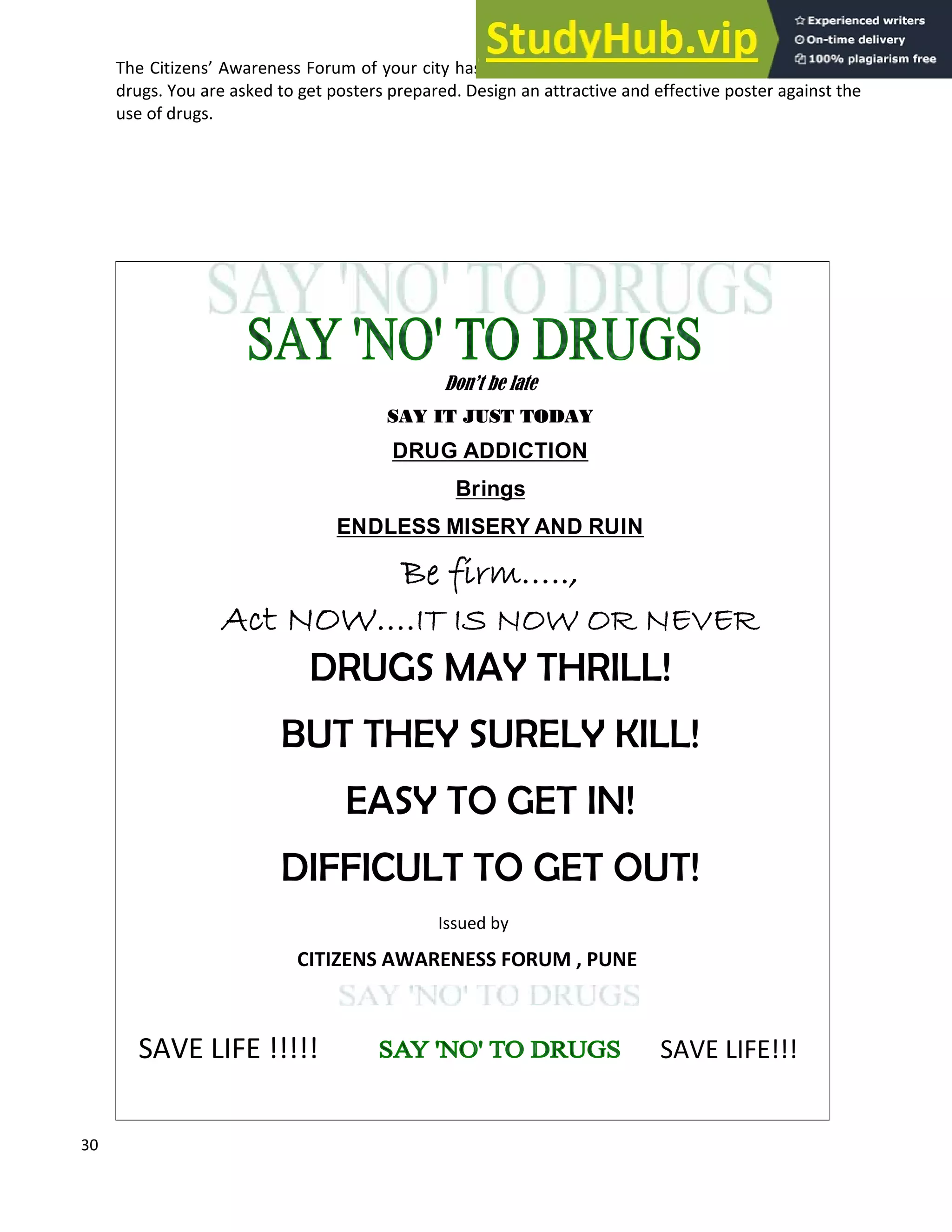 30
The Citizens Awareness Forum of your city has decided to launch a campaign against the use of
drugs. You are asked to get posters prepared. Design an attractive and effective poster against the
use of drugs.
Don t be late
SAY IT JUST TODAY
DRUG ADDICTION
Brings
ENDLESS MISERY AND RUIN
Be firm ..,
Act NOW .IT IS NOW OR NEVER
DRUGS MAY THRILL!
BUT THEY SURELY KILL!
EASY TO GET IN!
DIFFICULT TO GET OUT!
Issued by
CITIZENS AWARENESS FORUM , PUNE
SAVE LIFE !!!!! SAVE LIFE!!!
 