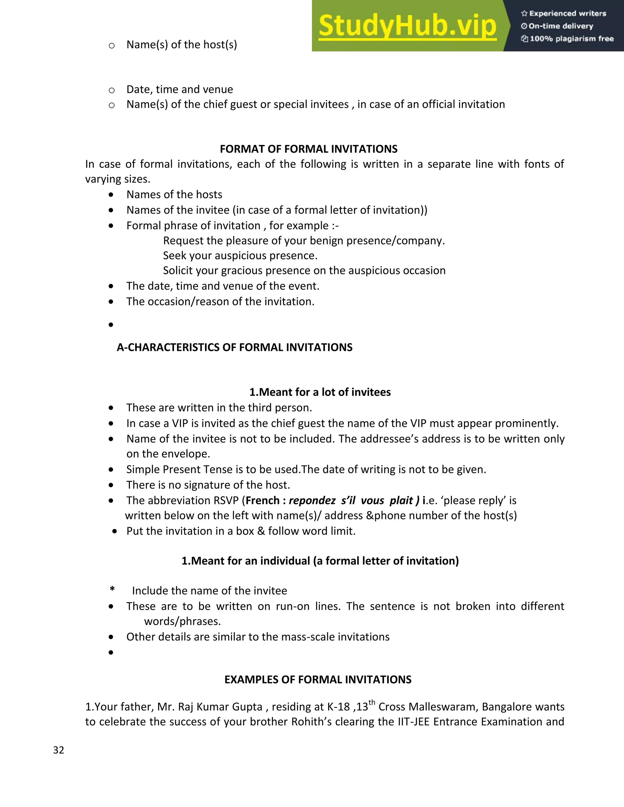 32
o Name(s) of the host(s)
o Date, time and venue
o Name(s) of the chief guest or special invitees , in case of an official invitation
FORMAT OF FORMAL INVITATIONS
In case of formal invitations, each of the following is written in a separate line with fonts of
varying sizes.
• Names of the hosts
• Names of the invitee (in case of a formal letter of invitation))
• Formal phrase of invitation , for example :-
Request the pleasure of your benign presence/company.
Seek your auspicious presence.
Solicit your gracious presence on the auspicious occasion
• The date, time and venue of the event.
• The occasion/reason of the invitation.
•
A-CHARACTERISTICS OF FORMAL INVITATIONS
1.Meant for a lot of invitees
• These are written in the third person.
• In case a VIP is invited as the chief guest the name of the VIP must appear prominently.
• Name of the invitee is not to be included. The addressee s address is to be written only
on the envelope.
• Simple Present Tense is to be used.The date of writing is not to be given.
• There is no signature of the host.
• The abbreviation RSVP (French : repondez s il vous plait ) i.e. please reply is
written below on the left with name(s)/ address &phone number of the host(s)
• Put the invitation in a box & follow word limit.
1.Meant for an individual (a formal letter of invitation)
* Include the name of the invitee
• These are to be written on run-on lines. The sentence is not broken into different
words/phrases.
• Other details are similar to the mass-scale invitations
•
EXAMPLES OF FORMAL INVITATIONS
1.Your father, Mr. Raj Kumar Gupta , residing at K-18 ,13th
Cross Malleswaram, Bangalore wants
to celebrate the success of your brother Rohith s clearing the IIT-JEE Entrance Examination and
 