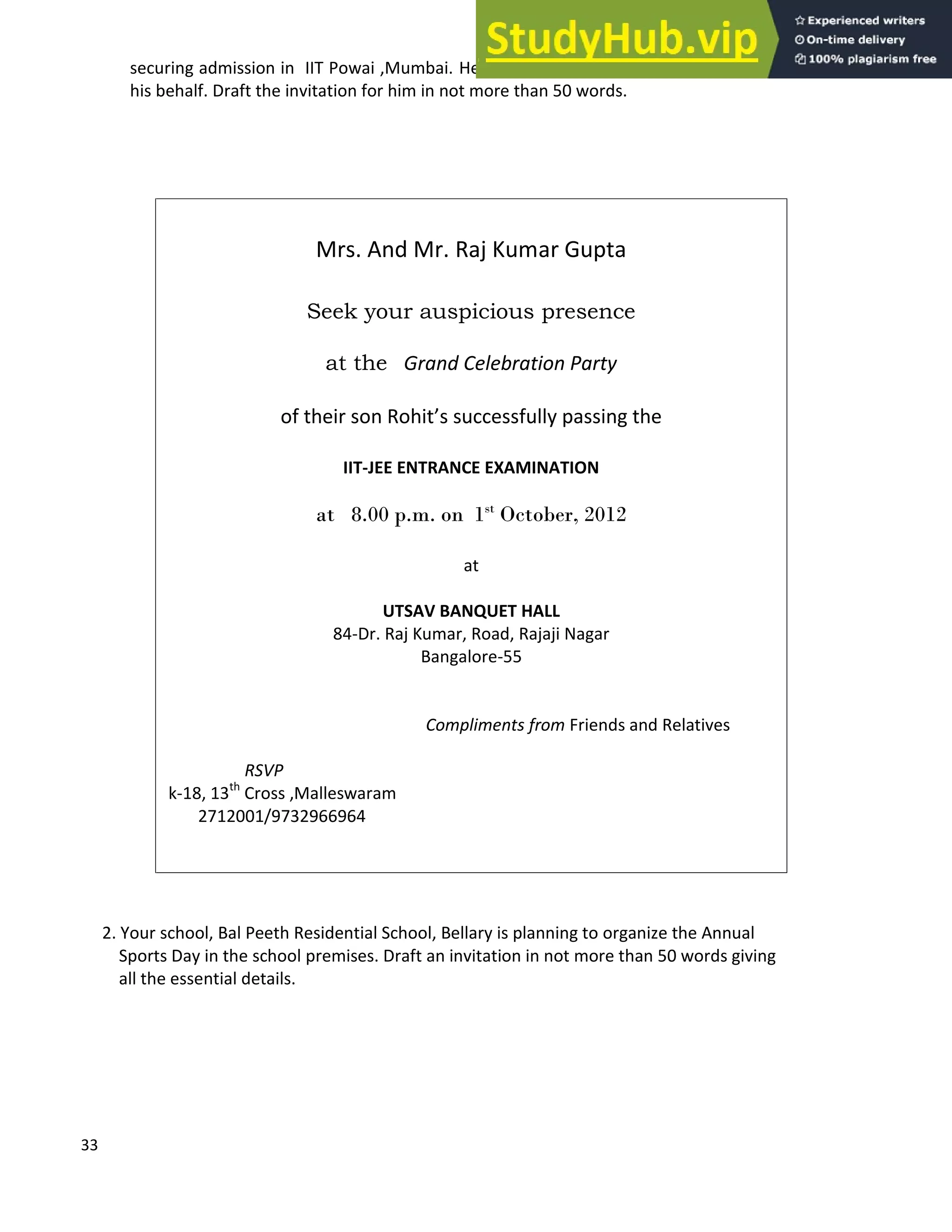 33
securing admission in IIT Powai ,Mumbai. He wants you to draft a formal invitation for him on
his behalf. Draft the invitation for him in not more than 50 words.
2. Your school, Bal Peeth Residential School, Bellary is planning to organize the Annual
Sports Day in the school premises. Draft an invitation in not more than 50 words giving
all the essential details.
Mrs. And Mr. Raj Kumar Gupta
Seek your auspicious presence
at the Grand Celebration Party
of their son Rohit s successfully passing the
IIT-JEE ENTRANCE EXAMINATION
at 8.00 p.m. on 1st
October, 2012
at
UTSAV BANQUET HALL
84-Dr. Raj Kumar, Road, Rajaji Nagar
Bangalore-55
Compliments from Friends and Relatives
RSVP
k-18, 13th
Cross ,Malleswaram
2712001/9732966964
 