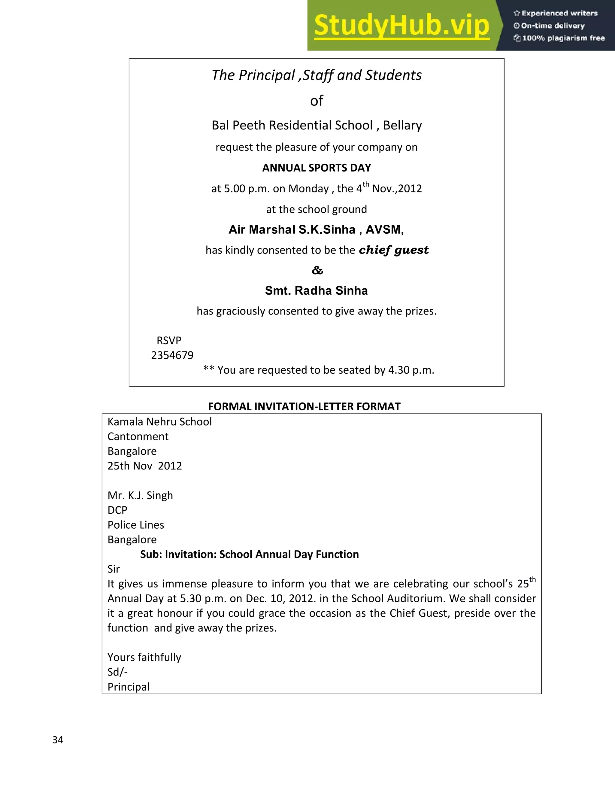 34
The Principal ,Staff and Students
of
Bal Peeth Residential School , Bellary
request the pleasure of your company on
ANNUAL SPORTS DAY
at 5.00 p.m. on Monday , the 4th
Nov.,2012
at the school ground
Air Marshal S.K.Sinha , AVSM,
has kindly consented to be the chief guest
&
Smt. Radha Sinha
has graciously consented to give away the prizes.
RSVP
2354679
** You are requested to be seated by 4.30 p.m.
FORMAL INVITATION-LETTER FORMAT
Kamala Nehru School
Cantonment
Bangalore
25th Nov 2012
Mr. K.J. Singh
DCP
Police Lines
Bangalore
Sub: Invitation: School Annual Day Function
Sir
It gives us immense pleasure to inform you that we are celebrating our school s 25th
Annual Day at 5.30 p.m. on Dec. 10, 2012. in the School Auditorium. We shall consider
it a great honour if you could grace the occasion as the Chief Guest, preside over the
function and give away the prizes.
Yours faithfully
Sd/-
Principal
 