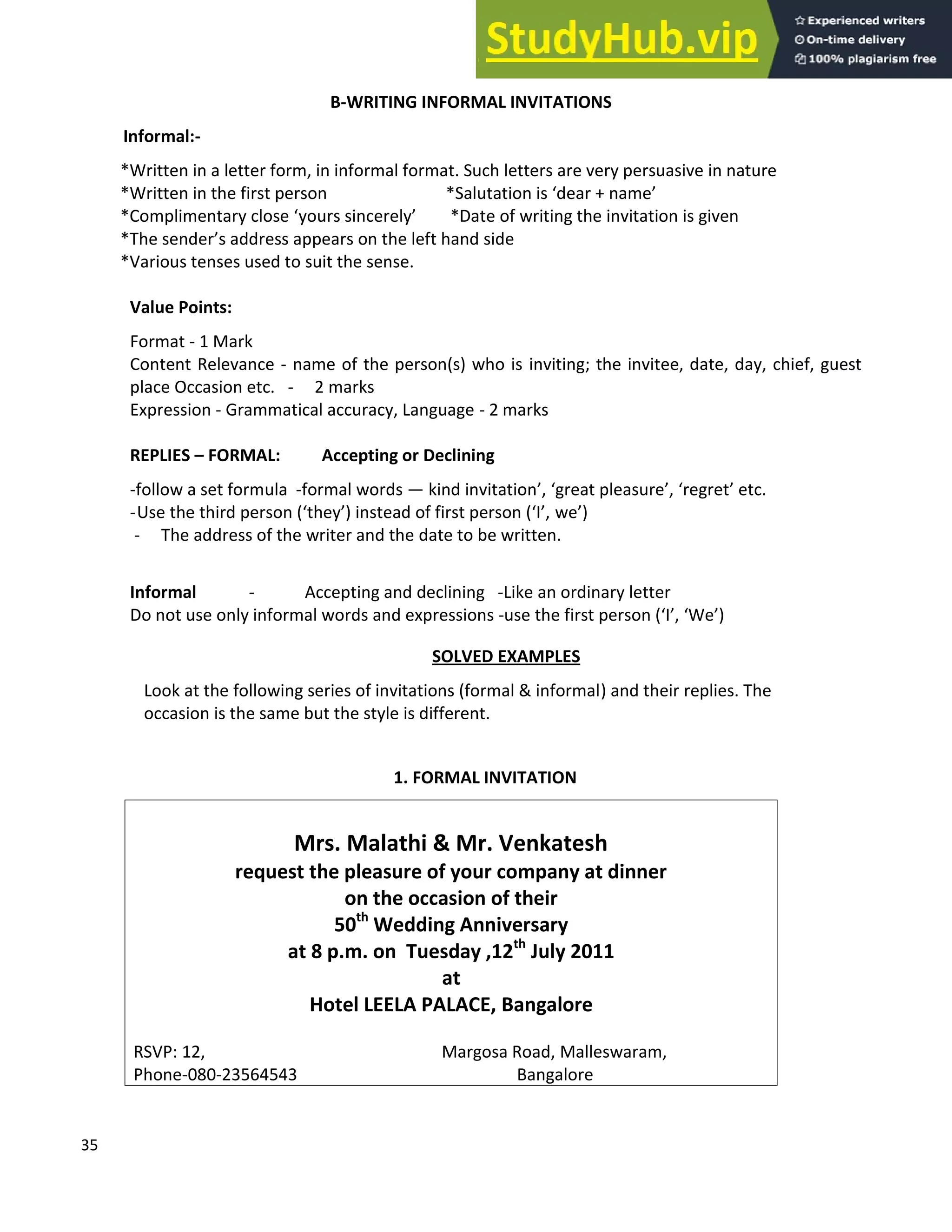 35
B-WRITING INFORMAL INVITATIONS
Informal:-
*Written in a letter form, in informal format. Such letters are very persuasive in nature
*Written in the first person *Salutation is dear + name
*Complimentary close yours sincerely *Date of writing the invitation is given
*The sender s address appears on the left hand side
*Various tenses used to suit the sense.
Value Points:
Format - 1 Mark
Content Relevance - name of the person(s) who is inviting; the invitee, date, day, chief, guest
place Occasion etc. - 2 marks
Expression - Grammatical accuracy, Language - 2 marks
REPLIES FORMAL: Accepting or Declining
-follow a set formula -formal words kind invitation , great pleasure , regret etc.
-Use the third person ( they ) instead of first person ( I , we )
- The address of the writer and the date to be written.
Informal - Accepting and declining -Like an ordinary letter
Do not use only informal words and expressions -use the first person ( I , We )
SOLVED EXAMPLES
Look at the following series of invitations (formal & informal) and their replies. The
occasion is the same but the style is different.
1. FORMAL INVITATION
Mrs. Malathi & Mr. Venkatesh
request the pleasure of your company at dinner
on the occasion of their
50th
Wedding Anniversary
at 8 p.m. on Tuesday ,12th
July 2011
at
Hotel LEELA PALACE, Bangalore
RSVP: 12, Margosa Road, Malleswaram,
Phone-080-23564543 Bangalore
 