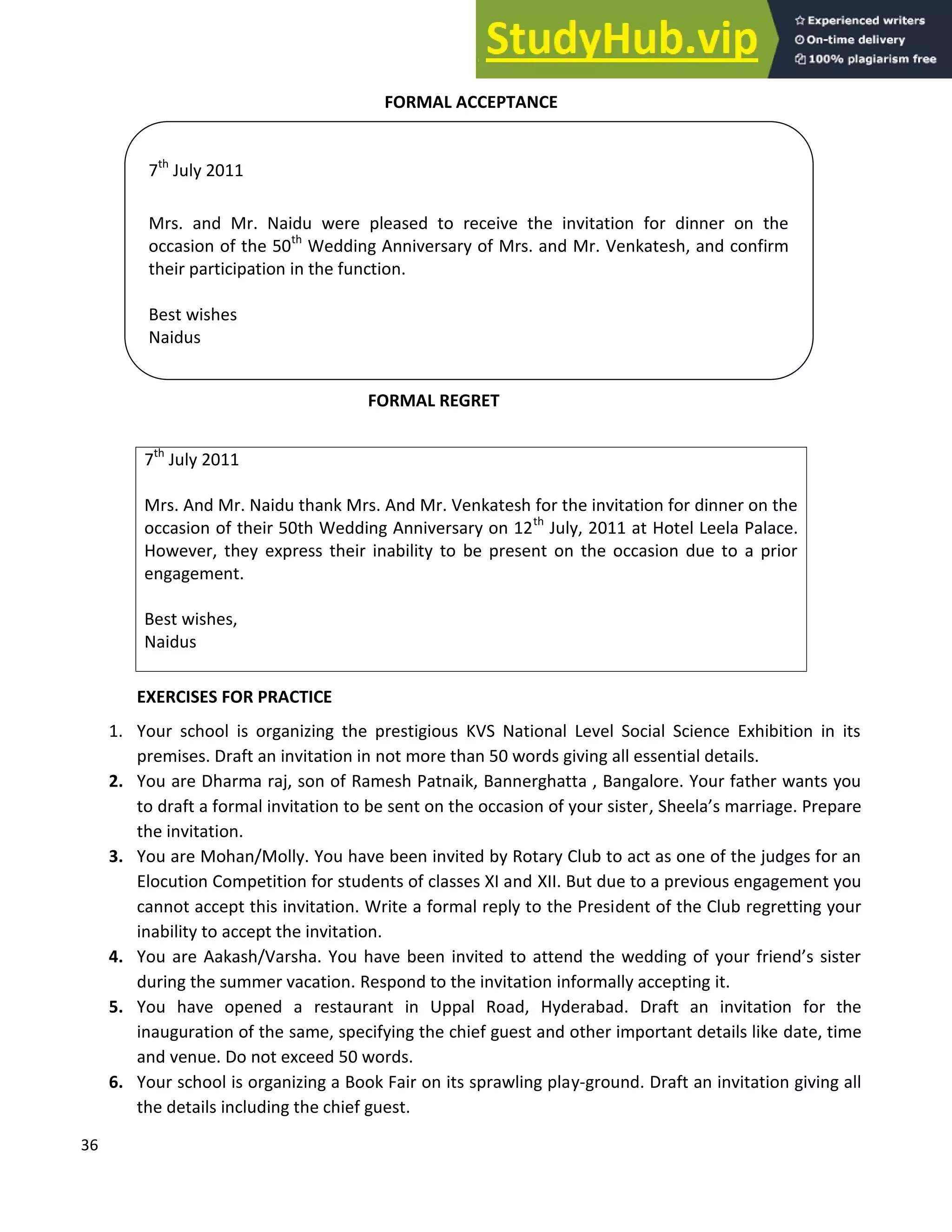 36
FORMAL ACCEPTANCE
FORMAL ACCEPTANCE
FORMAL REGRET
EXERCISES FOR PRACTICE
1. Your school is organizing the prestigious KVS National Level Social Science Exhibition in its
premises. Draft an invitation in not more than 50 words giving all essential details.
2. You are Dharma raj, son of Ramesh Patnaik, Bannerghatta , Bangalore. Your father wants you
to draft a formal invitation to be sent on the occasion of your sister, Sheela s marriage. Prepare
the invitation.
3. You are Mohan/Molly. You have been invited by Rotary Club to act as one of the judges for an
Elocution Competition for students of classes XI and XII. But due to a previous engagement you
cannot accept this invitation. Write a formal reply to the President of the Club regretting your
inability to accept the invitation.
4. You are Aakash/Varsha. You have been invited to attend the wedding of your friend s sister
during the summer vacation. Respond to the invitation informally accepting it.
5. You have opened a restaurant in Uppal Road, Hyderabad. Draft an invitation for the
inauguration of the same, specifying the chief guest and other important details like date, time
and venue. Do not exceed 50 words.
6. Your school is organizing a Book Fair on its sprawling play-ground. Draft an invitation giving all
the details including the chief guest.
7th
July 2011
Mrs. And Mr. Naidu thank Mrs. And Mr. Venkatesh for the invitation for dinner on the
occasion of their 50th Wedding Anniversary on 12th
July, 2011 at Hotel Leela Palace.
However, they express their inability to be present on the occasion due to a prior
engagement.
Best wishes,
Naidus
7th
July 2011
Mrs. and Mr. Naidu were pleased to receive the invitation for dinner on the
occasion of the 50th
Wedding Anniversary of Mrs. and Mr. Venkatesh, and confirm
their participation in the function.
Best wishes
Naidus
 