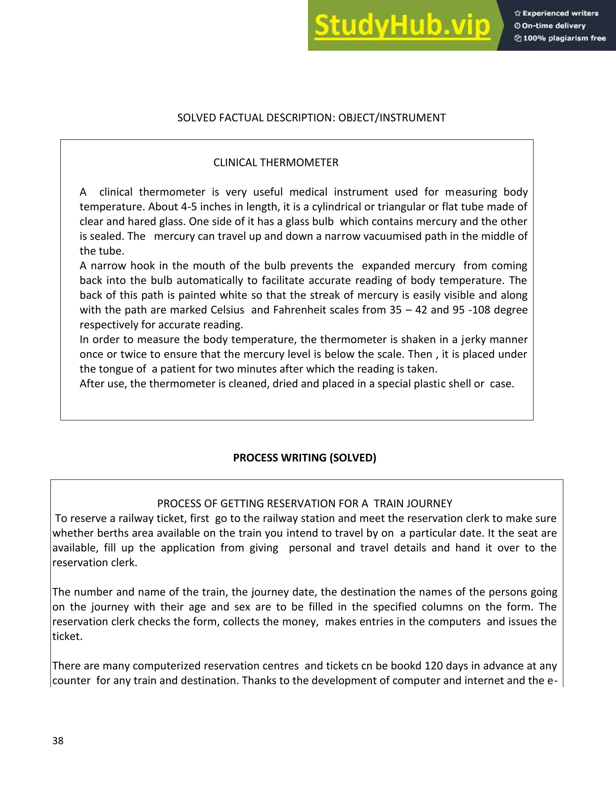 38
SOLVED FACTUAL DESCRIPTION: OBJECT/INSTRUMENT
CLINICAL THERMOMETER
A clinical thermometer is very useful medical instrument used for measuring body
temperature. About 4-5 inches in length, it is a cylindrical or triangular or flat tube made of
clear and hared glass. One side of it has a glass bulb which contains mercury and the other
is sealed. The mercury can travel up and down a narrow vacuumised path in the middle of
the tube.
A narrow hook in the mouth of the bulb prevents the expanded mercury from coming
back into the bulb automatically to facilitate accurate reading of body temperature. The
back of this path is painted white so that the streak of mercury is easily visible and along
with the path are marked Celsius and Fahrenheit scales from 35 42 and 95 -108 degree
respectively for accurate reading.
In order to measure the body temperature, the thermometer is shaken in a jerky manner
once or twice to ensure that the mercury level is below the scale. Then , it is placed under
the tongue of a patient for two minutes after which the reading is taken.
After use, the thermometer is cleaned, dried and placed in a special plastic shell or case.
PROCESS WRITING (SOLVED)
PROCESS OF GETTING RESERVATION FOR A TRAIN JOURNEY
To reserve a railway ticket, first go to the railway station and meet the reservation clerk to make sure
whether berths area available on the train you intend to travel by on a particular date. It the seat are
available, fill up the application from giving personal and travel details and hand it over to the
reservation clerk.
The number and name of the train, the journey date, the destination the names of the persons going
on the journey with their age and sex are to be filled in the specified columns on the form. The
reservation clerk checks the form, collects the money, makes entries in the computers and issues the
ticket.
There are many computerized reservation centres and tickets cn be bookd 120 days in advance at any
counter for any train and destination. Thanks to the development of computer and internet and the e-
 