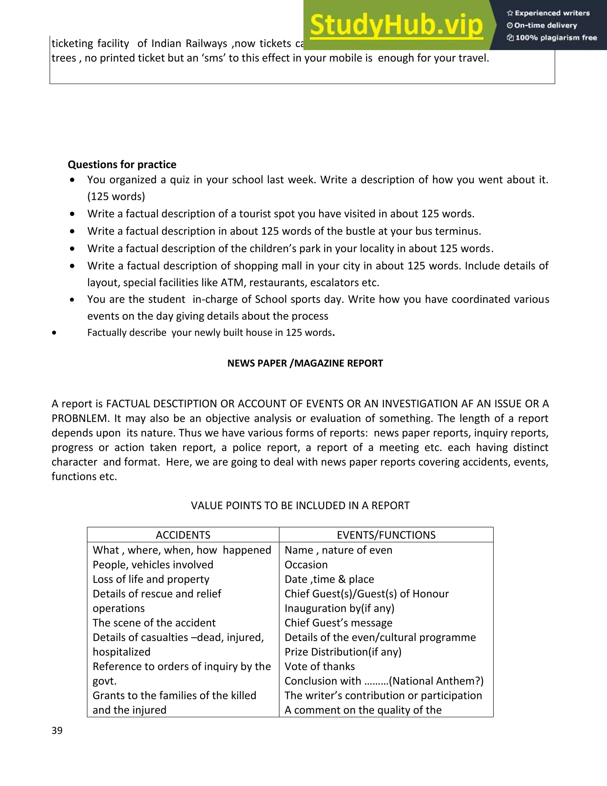 39
ticketing facility of Indian Railways ,now tickets can be booked at home. As a drive to stop cutting
trees , no printed ticket but an sms to this effect in your mobile is enough for your travel.
Questions for practice
• You organized a quiz in your school last week. Write a description of how you went about it.
(125 words)
• Write a factual description of a tourist spot you have visited in about 125 words.
• Write a factual description in about 125 words of the bustle at your bus terminus.
• Write a factual description of the children s park in your locality in about 125 words.
• Write a factual description of shopping mall in your city in about 125 words. Include details of
layout, special facilities like ATM, restaurants, escalators etc.
• You are the student in-charge of School sports day. Write how you have coordinated various
events on the day giving details about the process
• Factually describe your newly built house in 125 words.
NEWS PAPER /MAGAZINE REPORT
A report is FACTUAL DESCTIPTION OR ACCOUNT OF EVENTS OR AN INVESTIGATION AF AN ISSUE OR A
PROBNLEM. It may also be an objective analysis or evaluation of something. The length of a report
depends upon its nature. Thus we have various forms of reports: news paper reports, inquiry reports,
progress or action taken report, a police report, a report of a meeting etc. each having distinct
character and format. Here, we are going to deal with news paper reports covering accidents, events,
functions etc.
VALUE POINTS TO BE INCLUDED IN A REPORT
ACCIDENTS EVENTS/FUNCTIONS
What , where, when, how happened
People, vehicles involved
Loss of life and property
Details of rescue and relief
operations
The scene of the accident
Details of casualties dead, injured,
hospitalized
Reference to orders of inquiry by the
govt.
Grants to the families of the killed
and the injured
Name , nature of even
Occasion
Date ,time & place
Chief Guest(s)/Guest(s) of Honour
Inauguration by(if any)
Chief Guest s message
Details of the even/cultural programme
Prize Distribution(if any)
Vote of thanks
Conclusion with (National Anthem?)
The writer s contribution or participation
A comment on the quality of the
 