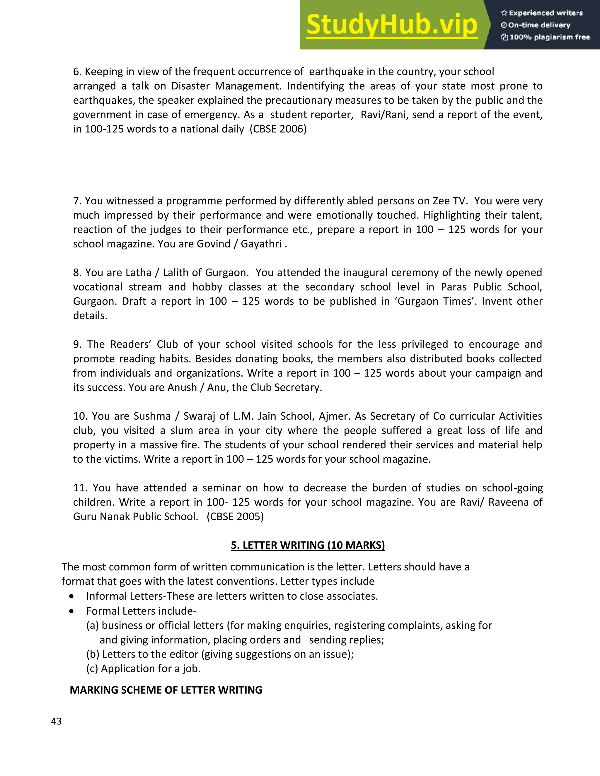 43
6. Keeping in view of the frequent occurrence of earthquake in the country, your school
arranged a talk on Disaster Management. Indentifying the areas of your state most prone to
earthquakes, the speaker explained the precautionary measures to be taken by the public and the
government in case of emergency. As a student reporter, Ravi/Rani, send a report of the event,
in 100-125 words to a national daily (CBSE 2006)
7. You witnessed a programme performed by differently abled persons on Zee TV. You were very
much impressed by their performance and were emotionally touched. Highlighting their talent,
reaction of the judges to their performance etc., prepare a report in 100 125 words for your
school magazine. You are Govind / Gayathri .
8. You are Latha / Lalith of Gurgaon. You attended the inaugural ceremony of the newly opened
vocational stream and hobby classes at the secondary school level in Paras Public School,
Gurgaon. Draft a report in 100 125 words to be published in Gurgaon Times . Invent other
details.
9. The Readers Club of your school visited schools for the less privileged to encourage and
promote reading habits. Besides donating books, the members also distributed books collected
from individuals and organizations. Write a report in 100 125 words about your campaign and
its success. You are Anush / Anu, the Club Secretary.
10. You are Sushma / Swaraj of L.M. Jain School, Ajmer. As Secretary of Co curricular Activities
club, you visited a slum area in your city where the people suffered a great loss of life and
property in a massive fire. The students of your school rendered their services and material help
to the victims. Write a report in 100 125 words for your school magazine.
11. You have attended a seminar on how to decrease the burden of studies on school-going
children. Write a report in 100- 125 words for your school magazine. You are Ravi/ Raveena of
Guru Nanak Public School. (CBSE 2005)
5. LETTER WRITING (10 MARKS)
The most common form of written communication is the letter. Letters should have a
format that goes with the latest conventions. Letter types include
• Informal Letters-These are letters written to close associates.
• Formal Letters include-
(a) business or official letters (for making enquiries, registering complaints, asking for
and giving information, placing orders and sending replies;
(b) Letters to the editor (giving suggestions on an issue);
(c) Application for a job.
MARKING SCHEME OF LETTER WRITING
 