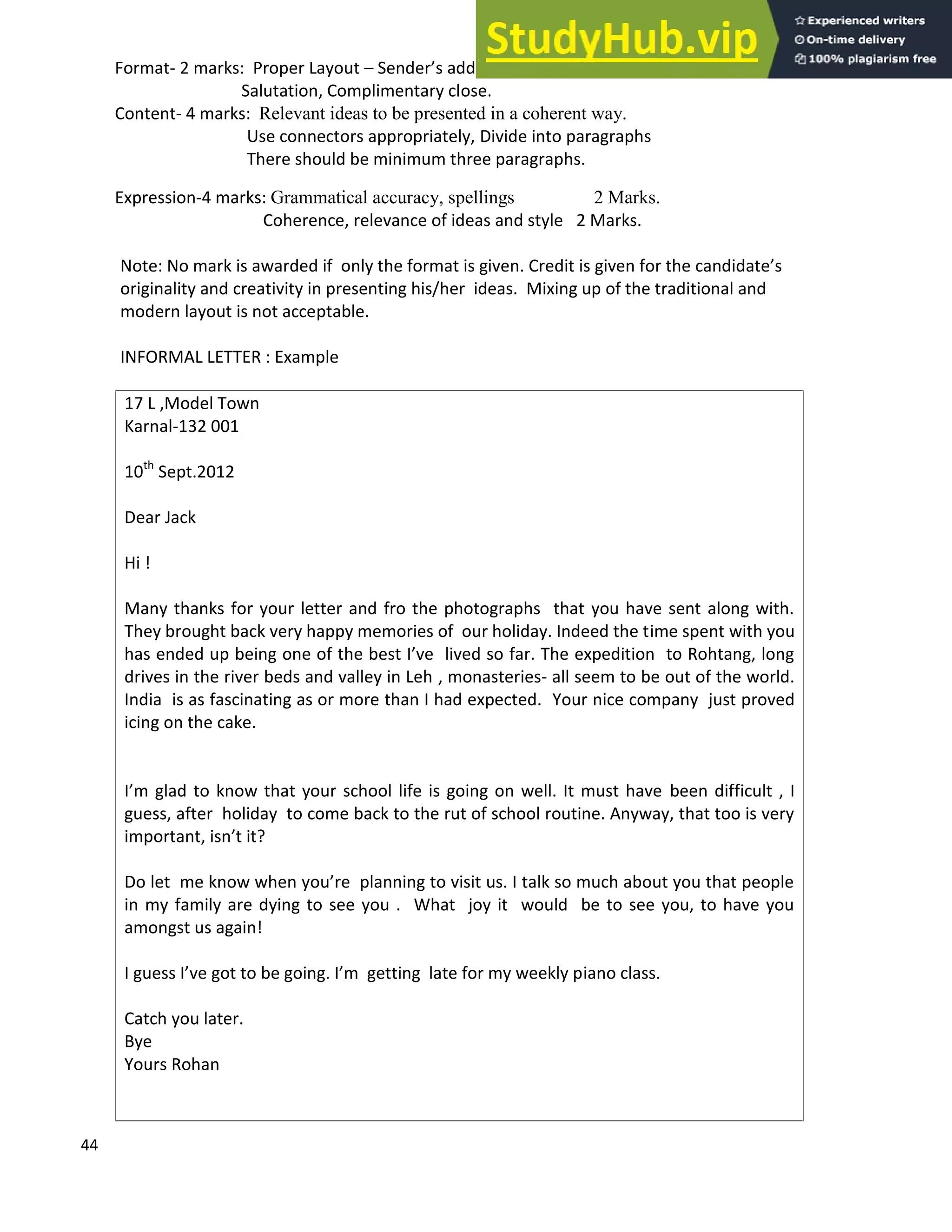 44
Format- 2 marks: Proper Layout Sender s address, Date, Receiver s address, Subject,
Salutation, Complimentary close.
Content- 4 marks: Relevant ideas to be presented in a coherent way.
Use connectors appropriately, Divide into paragraphs
There should be minimum three paragraphs.
Expression-4 marks: Grammatical accuracy, spellings 2 Marks.
Coherence, relevance of ideas and style 2 Marks.
Note: No mark is awarded if only the format is given. Credit is given for the candidate s
originality and creativity in presenting his/her ideas. Mixing up of the traditional and
modern layout is not acceptable.
INFORMAL LETTER : Example
17 L ,Model Town
Karnal-132 001
10th
Sept.2012
Dear Jack
Hi !
Many thanks for your letter and fro the photographs that you have sent along with.
They brought back very happy memories of our holiday. Indeed the time spent with you
has ended up being one of the best I ve lived so far. The expedition to Rohtang, long
drives in the river beds and valley in Leh , monasteries- all seem to be out of the world.
India is as fascinating as or more than I had expected. Your nice company just proved
icing on the cake.
I m glad to know that your school life is going on well. It must have been difficult , I
guess, after holiday to come back to the rut of school routine. Anyway, that too is very
important, isn t it?
Do let me know when you re planning to visit us. I talk so much about you that people
in my family are dying to see you . What joy it would be to see you, to have you
amongst us again!
I guess I ve got to be going. I m getting late for my weekly piano class.
Catch you later.
Bye
Yours Rohan
 