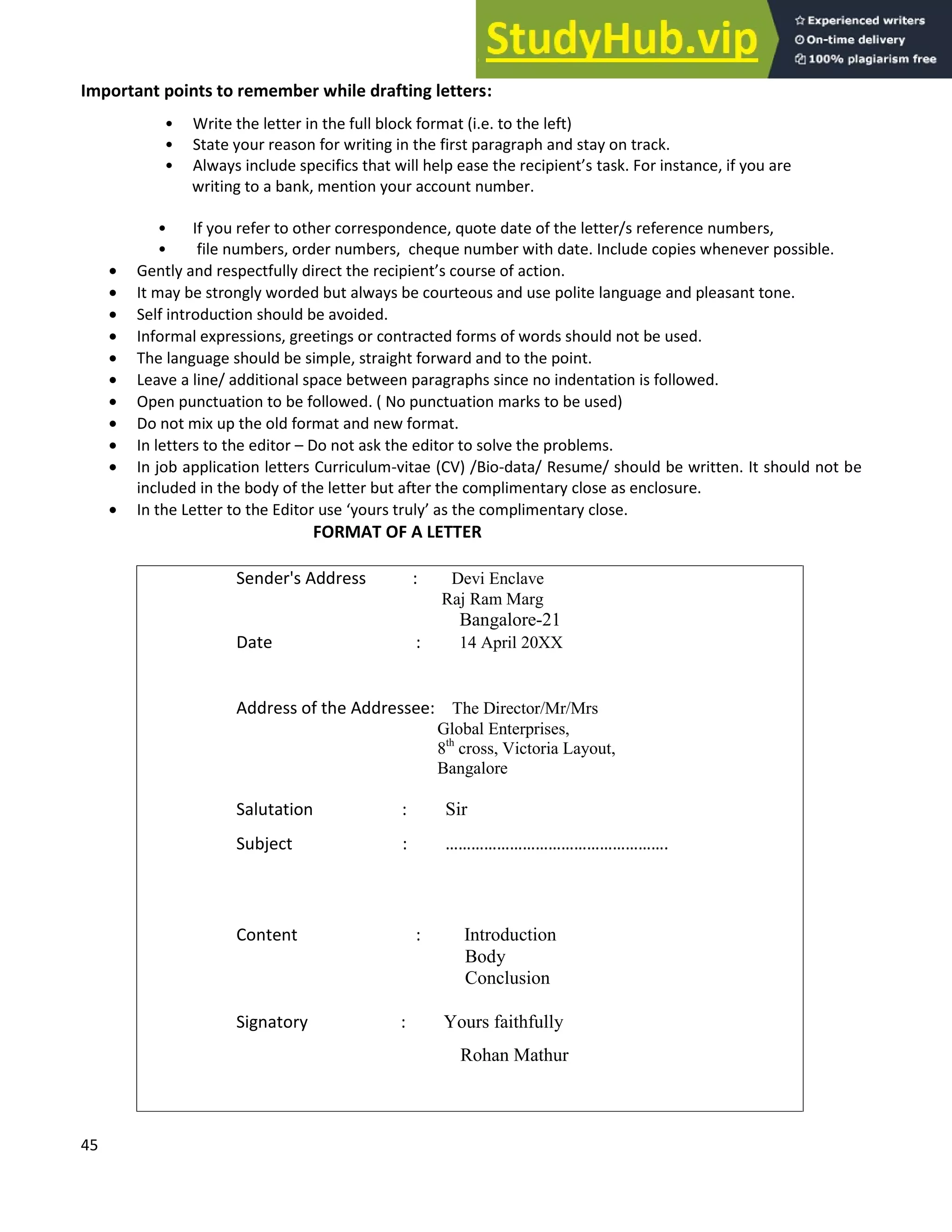 45
Important points to remember while drafting letters:
Write the letter in the full block format (i.e. to the left)
State your reason for writing in the first paragraph and stay on track.
Always include specifics that will help ease the recipient s task. For instance, if you are
writing to a bank, mention your account number.
If you refer to other correspondence, quote date of the letter/s reference numbers,
file numbers, order numbers, cheque number with date. Include copies whenever possible.
• Gently and respectfully direct the recipient s course of action.
• It may be strongly worded but always be courteous and use polite language and pleasant tone.
• Self introduction should be avoided.
• Informal expressions, greetings or contracted forms of words should not be used.
• The language should be simple, straight forward and to the point.
• Leave a line/ additional space between paragraphs since no indentation is followed.
• Open punctuation to be followed. ( No punctuation marks to be used)
• Do not mix up the old format and new format.
• In letters to the editor Do not ask the editor to solve the problems.
• In job application letters Curriculum-vitae (CV) /Bio-data/ Resume/ should be written. It should not be
included in the body of the letter but after the complimentary close as enclosure.
• In the Letter to the Editor use yours truly as the complimentary close.
FORMAT OF A LETTER
Sender's Address : Devi Enclave
Raj Ram Marg
Bangalore-21
Date : 14 April 20XX
Address of the Addressee: The Director/Mr/Mrs
Global Enterprises,
8th
cross, Victoria Layout,
Bangalore
Salutation : Sir
Subject : .
Content : Introduction
Body
Conclusion
Signatory : Yours faithfully
Rohan Mathur
 
